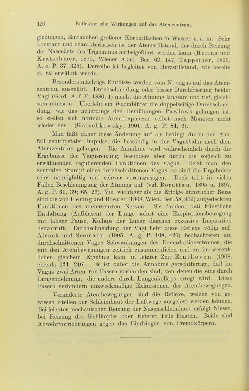 12G Reflektorische Wirkungen auf das Atemzentrum. gießungen, Eintauchen größerer Körperflächen in Wasser u. a. m. Sehr konstant und charakteristisch ist der Atemstillstand, der durch Reizung der Nasenäste des Trigeminus herbeigeführt werden kaim (Hering und Kratschmer, 1870, Wiener Akad. Ber. 62, 147, Tappeiner, 189G, A. e. P. 37, 325). Derselbe ist begleitet von Herzstillstand, wie bereits S. 82 erwähnt wurde. Besonders mächtige Emflüsse werden vom N. vagus auf das Atem- zentrum ausgeübt. Durchschneidung oder besser Durchfriermig beider Vagi (Gad, A. f. P. 1880, 1) macht die Atmung langsam und tief, gleich- sam mühsam. Überlebt ein Warmblüter die doppelseitige Durchschnei- dung, wie das neuerdings den Bemühungen Pawlows gelimgen ist, so stellen sich normale Atemfrequenzen selbst nach Monaten nicht wieder her. (Katschkowsky, 1901, A. g. P. 84, 6). Man faßt daher diese Ändermig auf als bedingt durch den Aus- fall zentripetaler Impulse, die beständig in der Vagusbahn nach dem Atemzentrum gelangen. Die Amiahme wird wahrscheirdich durch die Ergebnisse der Vagusreizmig, besonders aber durch die sogleich zu erwähnenden regulierenden Funktionen des Vagus. Reizt man den zentralen Stumpf eines durchschnittenen Vagus, so sind die Ergebnisse sehr mannigfaltig und schwer vorauszusagen. Doch tritt in vielen Fällen Beschleimigung der Atmung auf (vgl. Borutta u, 1895 u. 1897, A. g. P. 61, 39; 65, 26). Viel wichtiger als die Erfolge künstUcher Reize sind die von Hering und Breuer (1868, Wien. Ber. 58, 909) aufgedeckten Funktionen des im Versehrten Nerven. Sie fanden, daß künstüche Entfaltung (Aufblasen) der Lunge sofort eine Exspirationsbewegung mit langer Pause, Kollaps der Lunge dagegen exzessive Inspiration hervorruft. Durchschneidung der Vagi hebt diese Reflexe vöUig auf. Alcock und Seemann (1905, A. g. P. 108, 426) beobachteten am durchschnittenen Vagus Schwankungen des Demarkationsstromes, die mit den Atembewegungen zeitlich zusammenfielen und zu im wesent- lichen gleichem Ergebnis kam in letzter Zeit Einthoven (1908, ebenda 134, 246). Es ist daher die Annahme gerechtfertigt, daß im Vagus zwei Arten von Fasern vorhanden sind, von denen die eme durch Lungendehnung, die andere durch Lungenkollaps erregt wird. Diese Fasern verhindern unzweckmäßige Exkursionen der Atembewegungen. Veränderte Atembewegungen sind die Reflexe, welche von ge- wissen Stellen der Schleimhaut der Luftwege ausgelöst werden kömien. Bei leichter mechanischer Reizung der Nasenschleimhaut erfolgt Niesen, bei Reizung des Kehlkopfes oder tieferer Teüe Husten. Beide smd Abwehrvorrichtimgen gegen das Emdrmgen von Fremdkörpern.