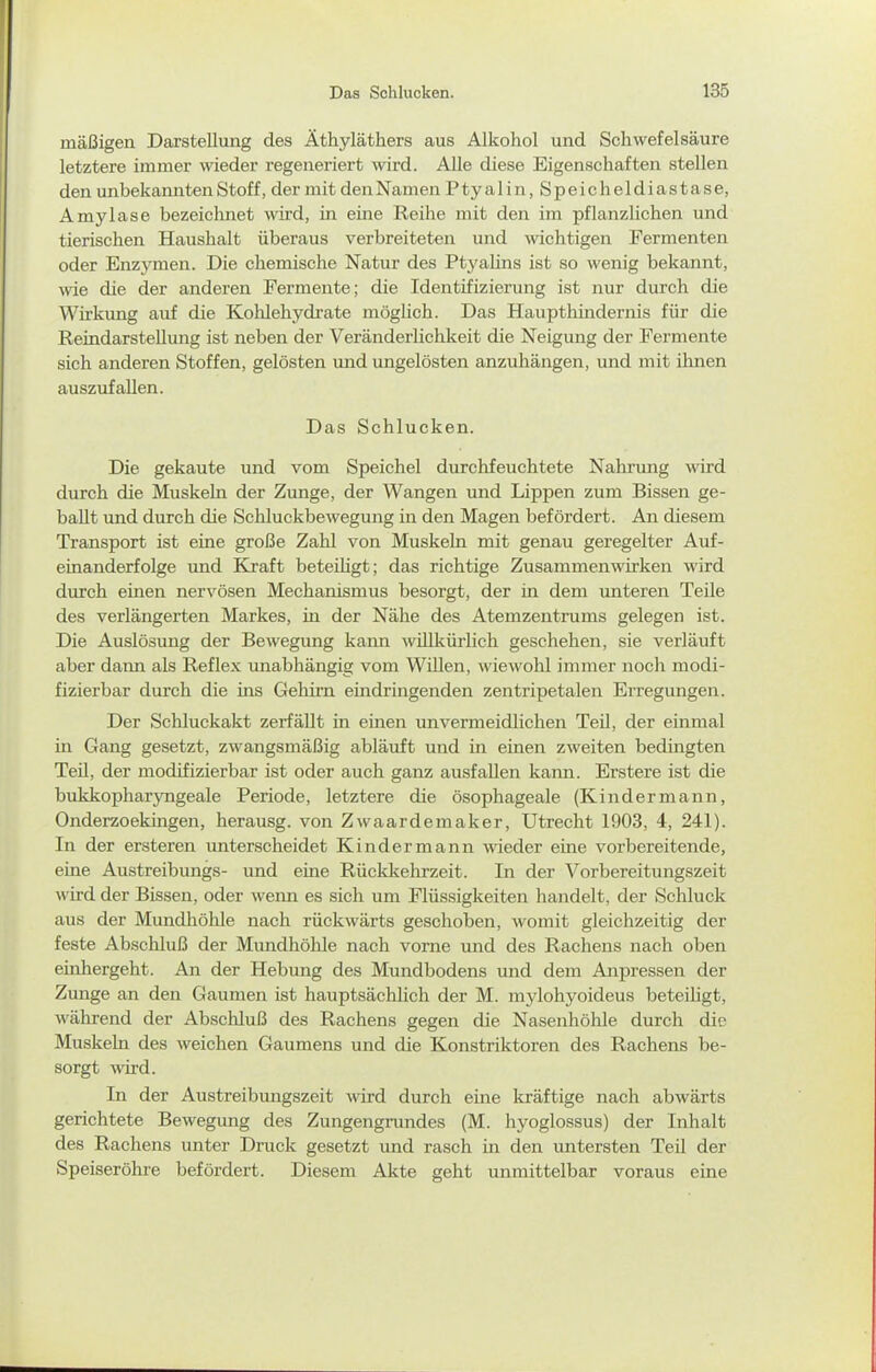 mäßigen Darstellung des Äthyläthers aus Alkohol und Schwefelsäure letztere immer wieder regeneriert wird. Alle diese Eigenschaften stellen den unbekannten Stoff, der mit den Namen Ptyalin,Speicheldiastase, Amylase bezeiclmet wird, in eine Reihe mit den im pflanzlichen und tierischen Haushalt überaus verbreiteten und \vichtigen Fermenten oder Enzymen. Die chemische Natur des Ptyalins ist so wenig bekannt, wie die der anderen Fermente; die Identifizierung ist nur durch die Wirkimg auf die Kohlehydrate möglich. Das Haupthindernis für die Reindarstellung ist neben der Veränderlichkeit die Neigung der Fermente sich anderen Stoffen, gelösten und ungelösten anzuhängen, und mit ihnen auszufallen. Das Schlucken. Die gekaute und vom Speichel durchfeuchtete Nahrimg wird durch die Muskeln der Zunge, der Wangen und Lippen zum Bissen ge- ballt und durch die Schluckbewegung in den Magen befördert. An diesem Transport ist eine große Zahl von Muskeln mit genau geregelter Auf- einanderfolge und Kraft beteihgt; das richtige Zusammenwirken wird durch einen nervösen Mechanismus besorgt, der in dem unteren Teile des verlängerten Markes, in der Nähe des Atemzentrums gelegen ist. Die Auslösung der Bewegung kann willkürlich geschehen, sie verläuft aber dann als Reflex unabhängig vom Willen, wiewohl immer noch modi- fizierbar durch die ins Gehirn emdringenden zentripetalen Erregungen. Der Schluckakt zerfällt in einen unvermeidlichen Teil, der einmal in Gang gesetzt, zwangsmäßig abläuft und in einen zweiten bedingten TeU, der modifizierbar ist oder auch ganz ausfallen kann. Erstere ist die bukkopharyngeale Periode, letztere die ösophageale (Kinder mann, Onderzoekmgen, herausg. von Zwaardemaker, Utrecht 1903, 4, 241). In der ersteren unterscheidet Kindermann wieder eine vorbereitende, eine Austreibungs- und eine Rücklcehrzeit. In der Vorbereitungszeit wird der Bissen, oder wenn es sich um Flüssigkeiten handelt, der Schluck aus der Mundhöhle nach rückwärts geschoben, Avomit gleichzeitig der feste Abschluß der Mundhöhle nach vorne und des Rachens nach oben einhergeht. An der Hebung des Mundbodens und dem Anpressen der Zunge an den Gaumen ist hauptsächlich der M. mylohyoideus beteüigt, während der Abschluß des Rachens gegen die Nasenhöhle durch die Muskeln des weichen Gaumens und die Konstriktoren des Rachens be- sorgt wird. In der Austreibungszeit wird durch eine kräftige nach abwärts gerichtete Bewegung des Zungengrundes (M. hyoglossus) der Inhalt des Rachens unter Druck gesetzt und rasch in den untersten Teil der Speiseröhre befördert. Diesem Akte geht unmittelbar voraus eine