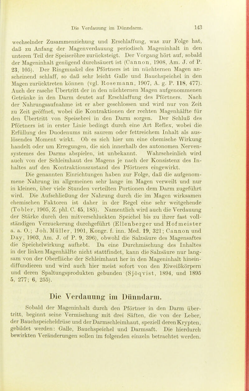 wechselnder Zusammenziehung und Erschlaffung, was zur Folge hat, daß zu Anfang der Magenverdauung periodisch Mageninhalt in den unteren Teil der Speiseröhre zurücksteigt. Der Vorgang hört auf, sobald der Magenhihalt genügend durchsäuert ist (Cannon, 1908, Am. J. of P. 23, 105). Der Ringmuskel des Pförtners ist im nüchternen Magen an- scheinend schlaff, so daß sehr leicht Galle und Bauchspeichel in den Magen zurücktreten können (vgl. Rose mann, 1907, A. g. P. 118, 477). Auch der rasche Übertritt der in den nüchternen Magen aufgenommenen Getränke in den Darm deutet auf Erschlaffung des Pförtners. Nach der Nahrungsaufnahme ist er aber gesclilossen und wird nur von Zeit zu Zeit geöffnet, wobei die Kontraktionen der rechten Magenhälfte für den Ubertritt von Speisebrei in den Darm sorgen. Der Schluß des Pförtners ist in erster Linie bedingt durch eine Art Reflex, wobei die Erfüllung des Duodenums mit saurem oder fettreichem Inhalt als aus- lösendes Moment wirkt. Ob es sich hier um eine chemische Wirkung handelt oder um Erregungen, die sich innerhalb des autonomen Nerven- systemes des Darms abspielen, ist unbekannt. Wahrscheinlich wird auch von der Schleimhaut des Magens je nach der Konsistenz des In- haltes auf den Kontraktionszustand des Pförtners eingewirkt. Die genannten Einrichtungen haben zur Folge, daß die aufgenom- mene Nahrung im allgemeinen sehr lange im Magen verweilt und nur in kleinen, über viele Stunden verteilten Portionen dem Darm zugeführt wird. Die Aufschließung der Nahrung durch die im Magen wirksamen chemischen Faktoren ist daher in der Regel eine sehr weitgehende (Tobler, 1905, Z. phl. C. 45, 185). Namenthch wd auch die Verdauung der Stärke durch den mitverschluckten Speichel bis zu ihrer fast voll- ständigen Verzuckerimg durchgeführt (Ellenberger und Hof meister a. a. 0.; Joh. Müller, 1901, Kongr. f. inn. Med. 19, 321; Cannon und Day, 1903, Am. J. of P. 9, 396), obwohl die Salzsäure des Magensaftes die Speichel Wirkung aufhebt. Da eine Durchmischung des Inhaltes in der linken Magenhälfte nicht stattfindet, kann die Salzsäure nur lang- sam von der Oberfläche der Schleimhaut her in den Mageninhalt hinein- diffundieren und wird auch hier meist sofort von den Eiweißkörpern und deren Spaltungsprodukten gebunden (Sjöqvist, 1894, und 1895 5, 277; 6, 255). Die Verdauung im Dünndarm. Sobald der Mageninhalt durch den Pförtner in den Darm über- tritt, beginnt seine Vermischung mit drei Säften, die von der Leber, der Bauchspeicheldrüse und der Darmschleimhaut, speziell deren Krypten, gebüdet werden: Galle, Bauchspeichel und Darmsaft. Die hierdurch bewirkten Veränderungen soUen im folgenden einzeln betrachtet werden.