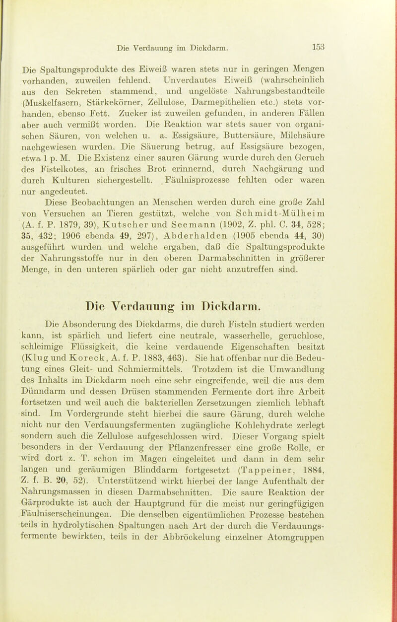 Die Verdauung im Dickdarm. Die Spaltungsprodukte des Eiweiß waren stets nur in geringen Mengen vorhanden, zuweilen felilend. Unverdautes Eiweiß (wahrscheinlich aus den Sekreten stammend, und ungelöste Nahrungsbestandteile (Muskelfasern, Stärkekörner, Zellulose, Darmepithelien etc.) stets vor- handen, ebenso Fett. Zucker ist zuweilen gefunden, in anderen Fcä.llen aber auch vermißt worden. Die Reaktion war stets sauer von organi- schen Säuren, von welchen u. a. Essigsäure,. Buttersäure, Milchsäure nachgewiesen wurden. Die Säuerung betrug, auf Essigsäure bezogen, etwa 1 p. M. Die Existenz einer sauren Gärung wurde durch den Geruch des Fistelkotes, an frisches Brot erinnernd, durch Nachgärung und durch Kulturen sichergestellt. Fäulnisprozesse fehlten oder waren nur angedeutet. Diese Beobachtungen an Menschen werden durch eine große Zalü von Versuchen an Tieren gestützt, welche von Sehmidt-Mülheim (A. f. P. 1879, 39), Kutscher und Seemann (1902, Z. plil. C. 34, 528; 35, 432; 1906 ebenda 49, 297), Abderhalden (1905 ebenda 44, 30) ausgeführt wurden und welche ergaben, daß die Spaltungsprodukte der Nahrungsstoffe nur in den oberen Darmabschnitten in größerer Menge, in den unteren spärlich oder gar nicht anzutreffen sind. Die Vei'daiiinig im Dickdarm. Die Absonderung des Dickdarms, die durch Fisteln studiert werden kann, ist spärlich und liefert eine neutrale, wasserhelle, geruchlose, sclileimige Flüssigkeit, die keine verdauende Eigenschaften besitzt (Klug und Koreck, A. f. P. 1883, 463). Sie hat offenbar nur die Bedeu- tung eines Gleit- und Schmiermittels. Trotzdem ist die Umwandlung des Inhalts im Dickdarm noch eine sehr eingreifende, weil die aus dem Dünndarm und dessen Drüsen stammenden Fermente dort ihre Arbeit fortsetzen und weil auch die bakteriellen Zersetzungen ziemlich lebhaft sind. Im Vordergrunde steht hierbei die saure Gärung, durch welche nicht nur den Verdauungsfernienten zugängliche Kohlehydrate zerlegt sondern auch die Zellulose aufgeschlossen wird. Dieser Vorgang spielt besonders in der Verdauung der Pflanzenfresser eine große RoUe, er wird dort z. T. schon im Magen eingeleitet und dann in dem sehr langen und geräumigen Blinddarm fortgesetzt (Tappeiner, 1884, Z. f. B. 20, 52). Unterstützend wirkt hierbei der lange Aufenthalt der Nahrungsmassen in diesen Darmabschnitten. Die saure Reaktion der Gärprodukte ist auch der Hauptgrund für die meist nur geringfügigen Fäulniserscheinungen. Die denselben eigentümlichen Prozesse bestehen teils in hydrolytischen Spaltungen nach Art der durch die Verdauungs- fermente bewirkten, teils in der Abbröckelung einzelner Atomgruppen