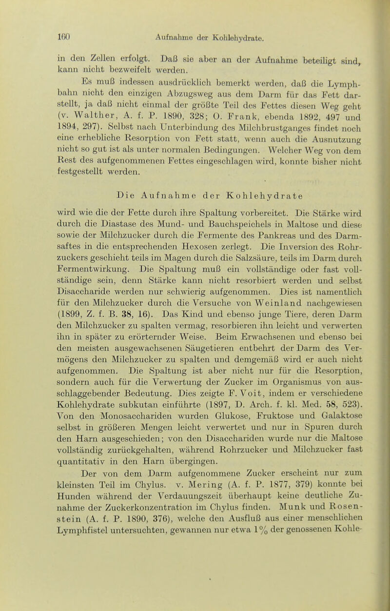 in den Zellen erfolgt. Daß sie aber an der Aufnahme beteiligt sind, kann nicht bezweifelt werden. Es muß indessen ausdrücklich bemerkt werden, daß die Lymph- bahu nicht den einzigen Abzugsweg aus dem Darm für das Fett dar- stellt, ja daß nicht einmal der größte Teil des Fettes diesen Weg geht (v. Walther, A. f. P. 1890, 328; 0. Frank, ebenda 1892, 497 und 1894, 297). Selbst nach Unterbindung des Milchbrustganges findet noch eine erhebhche Resorption von Fett statt, wenn auch die Ausnutzung nicht so gut ist als unter normalen Bedingungen. Welcher Weg von dem Rest des aufgenommenen Fettes eingeschlagen wird, konnte bisher nicht festgestellt werden. Die Aufnahme der Kohlehydrate wird wie die der Fette durch ihre Spaltung vorbereitet. Die Stärke wird durch die Diastase des Mund- und Bauchspeichels in Maltose imd diese sowie der Milchzucker durch die Fermente des Pankreas und des Darm- saftes in die entsprechenden Hexosen zerlegt. Die Inversion des Rohr- zuckers geschieht teüs im Magen durch die Salzsäure, teils im Darm durch Fermentwirkung. Die Spaltung muß ein vollständige oder fast voll- ständige sein, denn Stärke kann nicht resorbiert werden und selbst Disaccharide werden nur schwierig aufgenommen. Dies ist namentlich für den Milchzucker durch die Versuche von Weinland nachgewiesen (1899, Z. f. B. 38, 16). Das Kind und ebenso junge Tiere, deren Darm den Müchzucker zu spalten vermag, resorbieren ihn leicht und verwerten ihn in später zu erörternder Weise. Beim Erwachsenen und ebenso bei den meisten ausgewachsenen Säugetieren entbehrt der Darm des Ver- mögens den Milchzucker zu spalten und demgemäß wird er auch nicht aufgenommen. Die Spaltung ist aber nicht nur für die Resorption, sondern auch für die Verwertung der Zucker im Organismus von aus- schlaggebender Bedeutung. Dies zeigte F. Voit, indem er verscliiedene Kolilehydrate subkutan einführte (1897, D. Arch. f. kl. Med. 58, 523). Von den Monosacchariden wurden Glukose, Fruktose und Galaktose selbst in größeren Mengen leicht verwertet und nur in Spuren durch den Harn ausgeschieden; von den Disacchariden wurde nur die Maltose vollständig zurückgehalten, während Rohrzucker und Älüchzucker fast quantitativ in den Harn übergingen. Der von dem Darm aufgenommene Zucker erscheint nur zum kleinsten Teil im Chylus. v. Mering (A. f. P. 1877, 379) konnte bei Hunden während der Verdauungszeit überhaupt keine deutliche Zu- nahme der Zuckerkonzentration im Chylus finden. Münk und Rosen- stein (A. f. P. 1890, 376), welche den Ausfluß aus einer menschlichen Lymphfistel untersuchten, gewannen nur etwa 1% der genossenen Kohle-