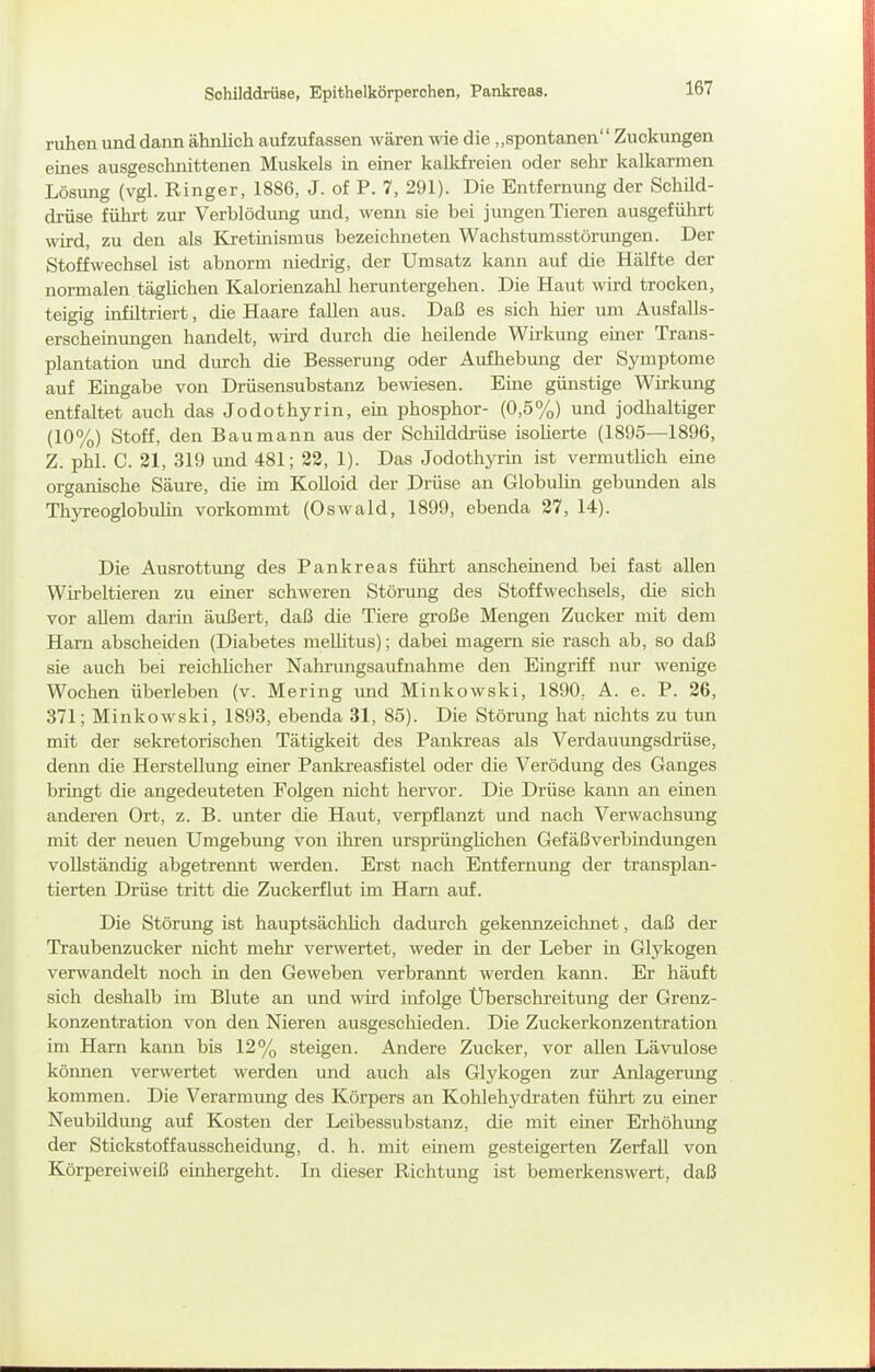 Schilddrüse, Epithelkörperohen, Pankreas. ruhen und dann ähnlich aufzufassen wären wie die „spontanen Zuckungen eines ausgeschnittenen Muskels in einer kalkfreien oder sehr kalkarmen Lösung (vgl. Ringer, 1886, J. of P. 7, 291). Die Entfernung der Schild- drüse führt zur Verblödung mid, wenn sie bei jungen Tieren ausgeführt «drd, zu den als Kretinismus bezeichneten Wachstumsstörungen. Der Stoffwechsel ist abnorm niedrig, der Umsatz karm auf die Hälfte der normalen täghchen Kalorienzahl heruntergehen. Die Haut wird trocken, teigig infiltriert, die Haare fallen aus. Daß es sich hier um Ausfalls- erscheinungen handelt, wird durch die heilende Wirkung einer Trans- plantation und durch die Besserung oder Aufhebung der Symptome auf Eingabe von Drüsensubstanz bewiesen. Eme günstige Wirkung entfaltet auch das Jodothyrin, em phosphor- (0,5%) und jodhaltiger (10%) Stoff, den Baumann aus der Schilddrüse isolierte (1895—1896, Z. phl. C. 21, 319 und 481; 22, 1). Das Jodothyrin ist vermutlich eine organische Säure, die ün Kolloid der Drüse an Globulin gebunden als Thyreoglobulin vorkommt (Oswald, 1899, ebenda 27, 14). Die Ausrottung des Pankreas führt anscheinend bei fast allen Wirbeltieren zu einer schweren Störung des Stoffwechsels, die sich vor allem darin äußert, daß die Tiere große Mengen Zucker mit dem Harn abscheiden (Diabetes meUitus); dabei magern sie rasch ab, so daß sie auch bei reichUcher Nahi'ungsaufnahme den Eingriff nur wenige Wochen überleben (v. Mering und Minkowski, 1890.. A. e. P. 26, 371; Minkowski, 1893, ebenda 31, 85). Die Störung hat nichts zu tun mit der sekretorischen Tätigkeit des Pankreas als Verdauungsdrüse, deiui die Herstellung einer Panltreasfistel oder die Verödung des Ganges bringt die angedeuteten Folgen nicht hervor. Die Drüse kann an einen anderen Ort, z. B. unter die Haut, verpflanzt und nach Verwachsung mit der neuen Umgebung von ihren ursprünglichen Gefäßverbindungen vollständig abgetrennt werden. Erst nach Entfernung der transplan- tierten Drüse tritt die Zuckerflut im Harn auf. Die Störung ist hauptsächhch dadurch gekennzeichnet, daß der Traubenzucker nicht mehr verwertet, weder in der Leber in Glykogen verwandelt noch in den Geweben verbraimt werden kann. Er häuft sich deshalb im Blute an und wird infolge Überschreitung der Grenz- konzentration von den Nieren ausgescliieden. Die Zuckerkonzentration im Harn kann bis 12% steigen. Andere Zucker, vor allen Lävulose können verwertet werden und auch als Glykogen zur Anlagerimg kommen. Die Verarmung des Körpers an Kohlehydraten führt zu einer Neubildung auf Kosten der Leibessubstanz, die mit einer Erhöhung der Stickstoffausscheidimg, d. h. mit einem gesteigerten Zerfall von Körpereiweiß einhergeht. In dieser Richtung ist bemerkenswert, daß