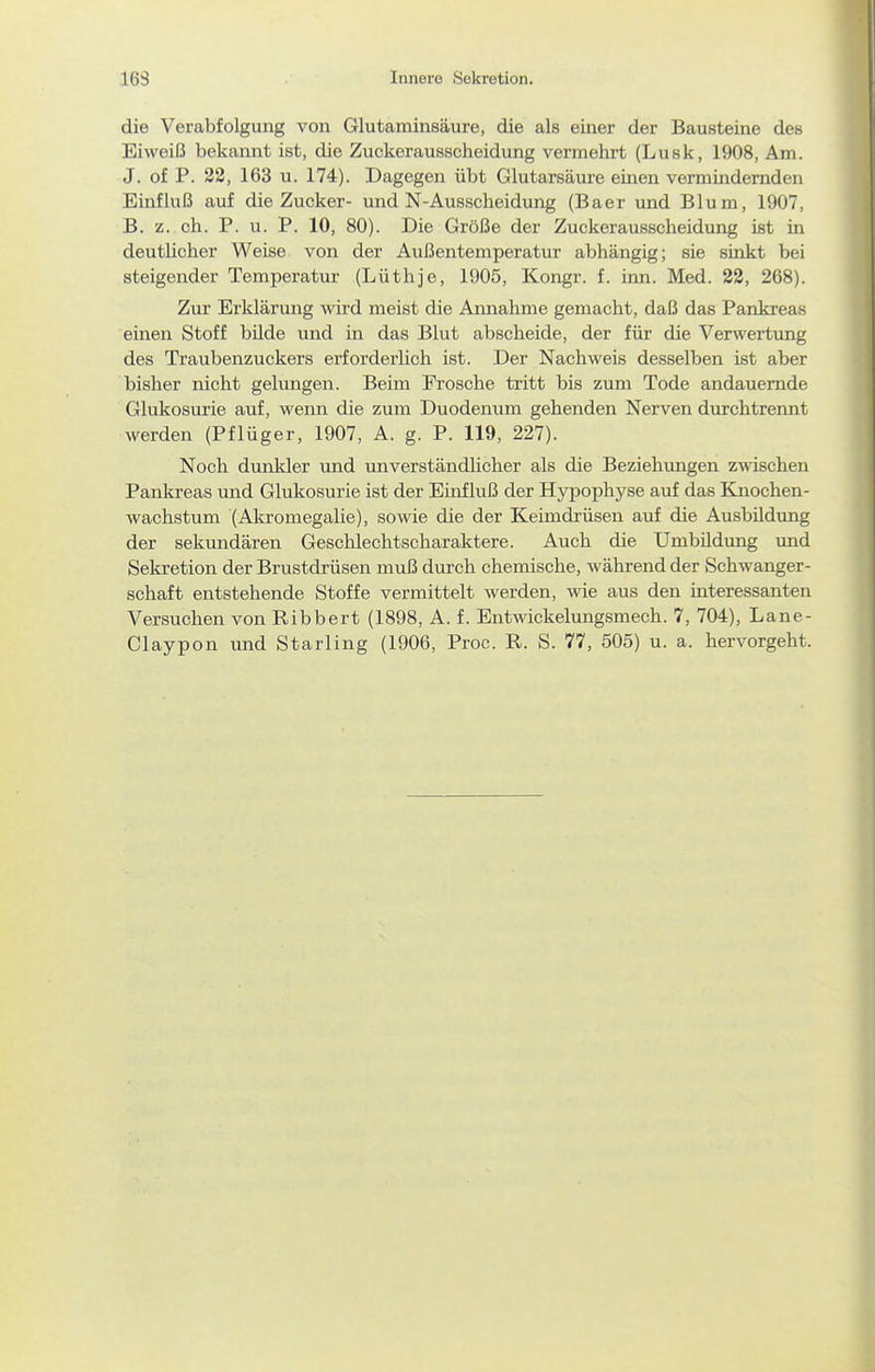 163 Innere Sekretion. die Verabfolgung von Glutaminsäure, die als einer der Bausteine des Eiweiß bekannt ist, die Zuckerausscheidung vermehrt (Lusk, 1908, Am. J. of P. 32, 163 u. 174). Dagegen übt Glutarsäure emen vermindernden Einfluß auf die Zucker- und N-Ausscheidung (Baer und Blum, 1907, B. z. ch. P. u. P. 10, 80). Die Größe der Zuckerausscheidung ist in deutlicher Weise von der Außentemperatur abhängig; sie sinkt bei steigender Temperatur (Lüthje, 1905, Kongr. f. inn. Med. 23, 268). Zur Erklärung wird meist die Annahme gemacht, daß das Pankreas einen Stoff bilde und in das Blut abscheide, der für die Verwertung des Traubenzuckers erforderlich ist. Der Nachweis desselben ist aber bisher nicht gelungen. Beim Frosche tritt bis zum Tode andauernde Glukosurie auf, wenn die zum Duodenum gehenden Nerven durchtrennt werden (Pflüger, 1907, A. g. P. 119, 227). Noch dunkler und unverständlicher als die Beziehungen z-ndschen Pankreas und Glukosurie ist der Einfluß der Hypophyse auf das Knochen- wachstum (Akromegalie), sowie die der Keimdrüsen auf die Ausbildung der sekundären Geschlechtscharaktere. Auch die Umbildung und Sekretion der Brustdrüsen muß durch chemische, während der Schwanger- schaft entstehende Stoffe vermittelt werden, wie aus den interessanten Versuchen von Ribbert (1898, A. f. Entwickelungsmech. 7, 704), Lane- Claypon und Starling (1906, Proc. R. S. 77, 505) u. a. hervorgeht.