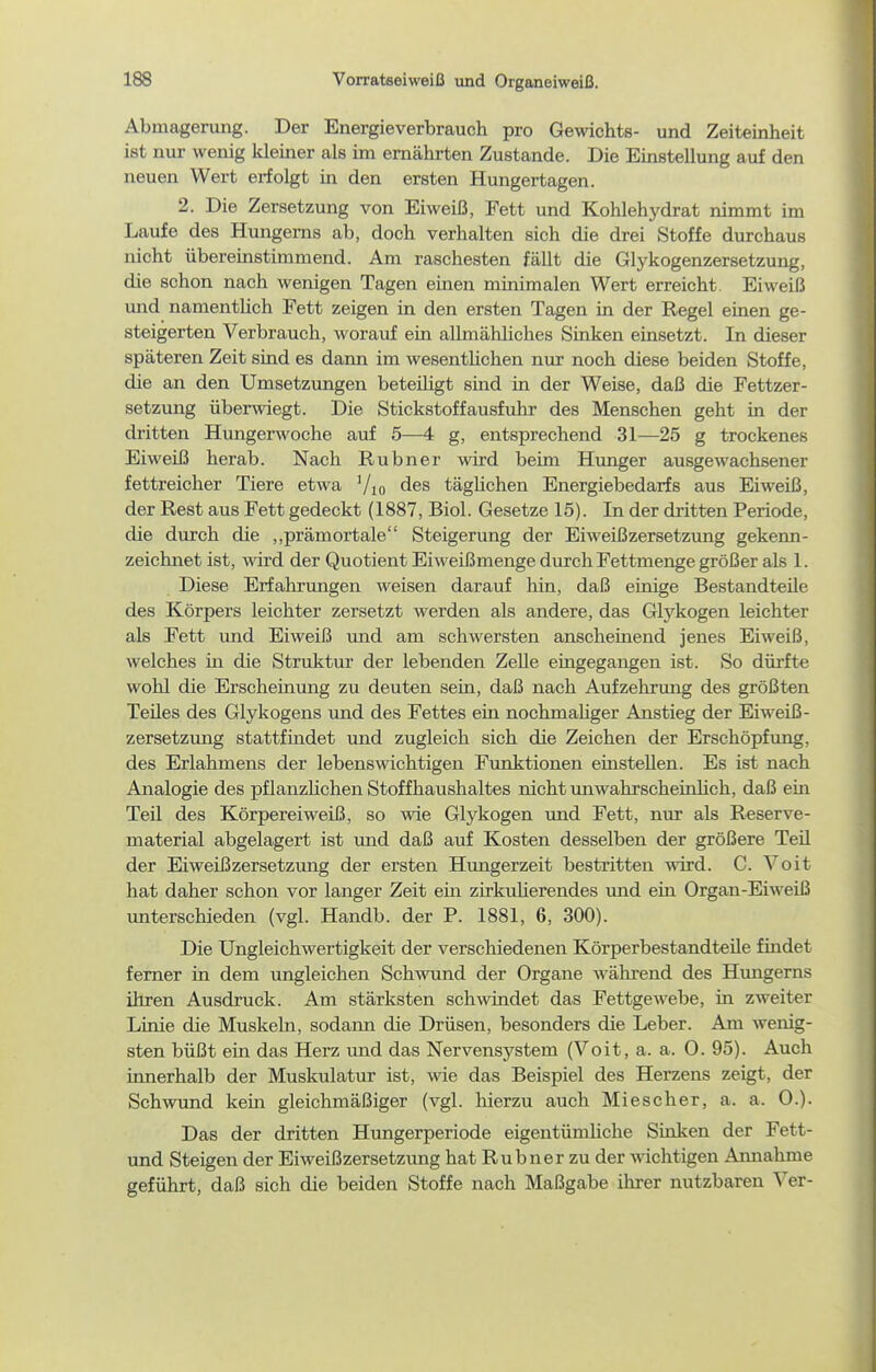 Abmagerung. Der Energieverbrauch pro Gewichts- und Zeiteinheit ist nur wenig Idemer als im ernährten Zustande. Die Einstellung auf den neuen Wert erfolgt in den ersten Hungertagen. 2. Die Zersetzung von Eiweiß, Fett und Kohlehydrat nimmt im Laufe des Hungems ab, doch verhalten sich die drei Stoffe durchaus nicht übereinstimmend. Am raschesten fällt die Glykogenzersetzung, die schon nach wenigen Tagen emen minimalen Wert erreicht. Eiweiß mid namentUch Fett zeigen in den ersten Tagen in der Regel einen ge- steigerten Verbrauch, worauf ein allmähliches Sinken einsetzt. In dieser späteren Zeit sind es dann im wesentUchen nur noch diese beiden Stoffe, die an den Umsetzungen beteiUgt smd in der Weise, daß die Fettzer- setzung überwiegt. Die Stickstoff ausfuhr des Menschen geht in der dritten Hungerwoche auf 5—4 g, entsprechend 31—25 g trockenes Eiweiß herab. Nach Rubner wird beim Hunger ausgewachsener fettreicher Tiere etwa Vio des täglichen Energiebedarfs aus Eiweiß, der Rest aus Fett gedeckt (1887, Biol. Gesetze 15). In der dritten Periode, die durch die ,,prämortale Steigerung der Eiweißzersetzimg gekenn- zeichnet ist, ward der Quotient Eiweißmenge durch Fettmenge größer als 1. Diese Erfahrungen weisen darauf hin, daß einige Bestandteile des Körpers leichter zersetzt werden als andere, das Glykogen leichter als Fett und Eiweiß und am schwersten anscheinend jenes Eiweiß, welches m die Struktm* der lebenden Zelle eingegangen ist. So dürfte wohl die Erscheinung zu deuten sein, daß nach Aufzehrung des größten Teües des Glykogens imd des Fettes ein nochmahger Anstieg der Eiweiß- Zersetzung stattfindet und zugleich sich die Zeichen der Erschöpfung, des Erlahmens der lebenswichtigen Funktionen einstellen. Es ist nach Analogie des pflanzHchen Stoffhaushaltes nicht imwahrscheüüich, daß ein Teü des Körpereiweiß, so wie Glykogen und Fett, nur als Reserve- material abgelagert ist xmd daß auf Kosten desselben der größere Teil der Eiweißzersetzung der ersten Hungerzeit bestritten wird. C. Voit hat daher schon vor langer Zeit ein zirkuUerendes und ein Organ-Eiweiß unterschieden (vgl. Handb. der P. 1881, 6, 300). Die Ungleichwertigkeit der verschiedenen Körperbestandteile findet femer in dem ungleichen Schwund der Organe während des Hungerns ihren Ausdruck. Am stärksten schwindet das Fettgewebe, in zweiter Linie die Muskeln, sodann die Drüsen, besonders die Leber. Am wenig- sten büßt ein das Herz imd das Nervensystem (Voit, a. a. 0. 95). Auch innerhalb der Muskulatur ist, wie das Beispiel des Herzens zeigt, der Schwund kein gleichmäßiger (vgl. hierzu auch Miescher, a. a. 0.). Das der dritten Hungerperiode eigentümUche Sinken der Fett- und Steigen der Eiweißzersetzimg hat Rubner zu der wichtigen Annahme geführt, daß sich die beiden Stoffe nach Maßgabe ihrer nutzbaren Ver-