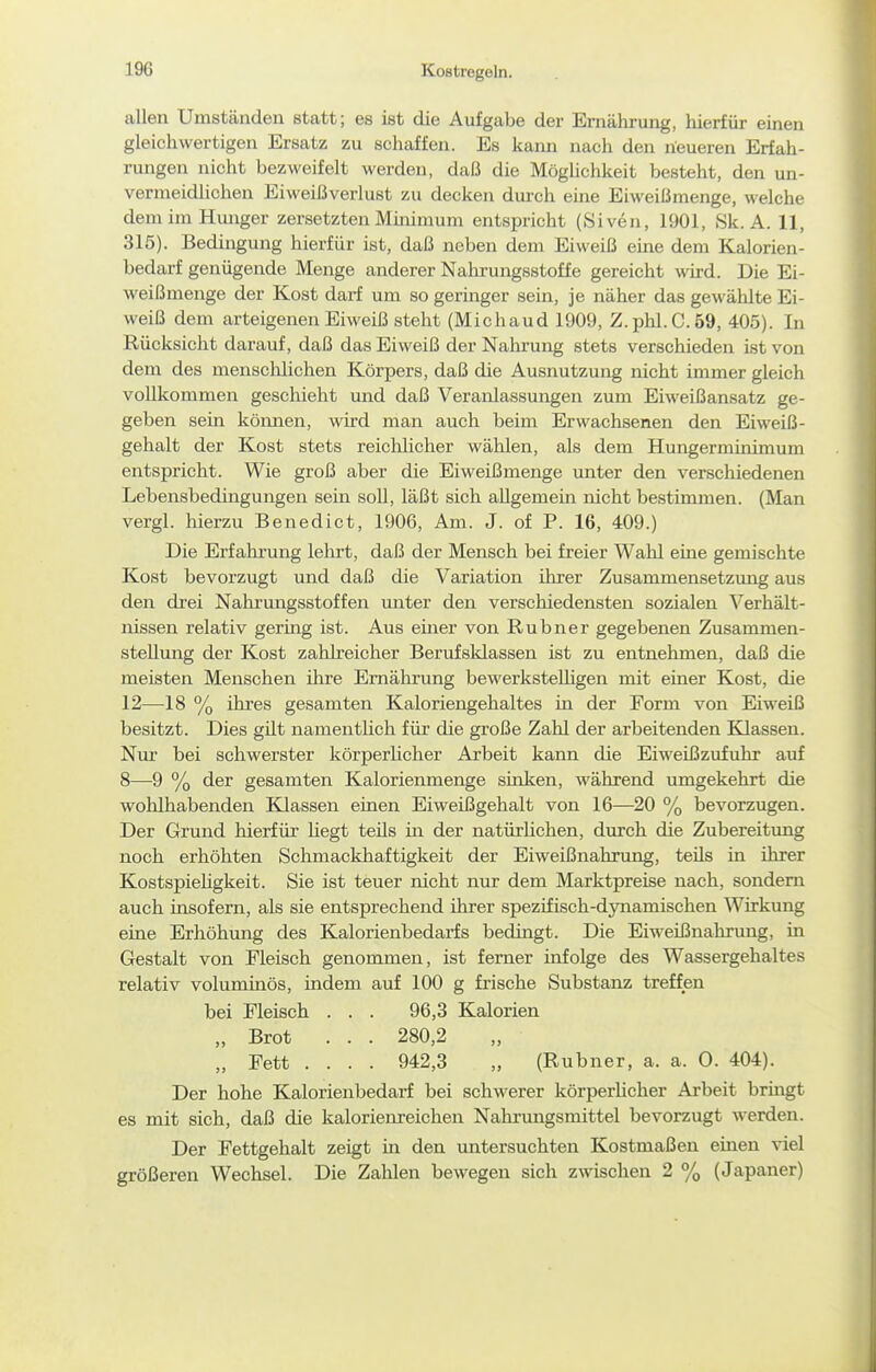 Kostregeln. allen Umständen statt; es ist die Aufgabe der Ernährung, hierfür einen gleichwertigen Ersatz zu schaffen. Es kann nach den neueren Erfah- rungen nicht bezweifelt werden, da[3 die Möglichkeit besteht, den un- vermeidHchen Eiweißverlust zu decken dui-ch eme Eiweißmenge, welche dem im Hunger zersetzten Minimum entspricht (Siven, 1901, Sk. A. 11, 315). Bedingung hierfür ist, daß neben dem Eiweiß eine dem Kalorien- bedarf genügende Menge anderer Nahrungsstoffe gereicht wird. Die Ei- weißmenge der Kost darf um so geringer sein, je näher das gewählte Ei- weiß dem arteigenen Eiweiß steht (Michaud 1909, Z.phl.C.59, 405). In Rücksicht darauf, daß das Eiweiß der Nahrung stets verschieden ist von dem des menschlichen Körpers, daß die Ausnutzung nicht immer gleich vollkommen geschieht und daß Veranlassungen zum Eiweißansatz ge- geben sein können, wird man auch beim Erwachsenen den Eiweiß- gehalt der Kost stets reiclilicher wählen, als dem Hungerminimum entspricht. Wie groß aber die Eiweißmenge unter den verschiedenen Lebensbedingungen sein soU, läßt sich allgemein nicht bestimmen. (Man vergl. hierzu Benedict, 1906, Am. J. of P. 16, 409.) Die Erfahrung lehrt, daß der Mensch bei freier Wahl eine gemischte Kost bevorzugt und daß die Variation ihrer Zusammensetzung aus den di'ei Nalirungsstoffen unter den verschiedensten sozialen Verhält- nissen relativ gering ist. Aus eüier von Rubner gegebenen Zusammen- stellung der Kost zahlreicher Berufsldassen ist zu entnehmen, daß die meisten Menschen ihre Ernährung bewerksteUigen mit einer Kost, die 12—18 % ihres gesamten Kaloriengehaltes in der Form von Eiweiß besitzt. Dies güt namentlich für die große Zahl der arbeitenden Klassen. Nur bei schwerster körperlicher Arbeit kann die Eiweißzufuhr auf 8—9 % der gesamten Kalorienmenge sinken, während umgekehrt die wohlhabenden Klassen einen Eiweißgehalt von 16—20 % bevorzugen. Der Grund hierfür Hegt teüs in der natürlichen, durch die Zubereitung noch erhöhten Schmackhaftigkeit der Eiweißnahrung, teils in ihrer Kostspiehgkeit. Sie ist teuer nicht nur dem Marktpreise nach, sondern auch insofern, als sie entsprechend ihrer spezifisch-dynamischen Wirkung eine Erhöhung des Kalorienbedarfs bedingt. Die Eiweißnahrung, in Gestalt von Fleisch genommen, ist ferner infolge des Wassergehaltes relativ voluminös, indem auf 100 g frische Substanz treffen bei Fleisch . . . 96,3 Kalorien „ Brot . . . 280,2 „ Fett .... 942,3 „ (Rubner, a. a. 0. 404). Der hohe Kalorienbedaii bei schwerer körperUcher Arbeit brmgt es mit sich, daß die kalorienreichen Nahi'ungsmittel bevorzugt werden. Der Fettgehalt zeigt in den imtersuchten Kostmaßen einen viel größeren Weclisel. Die Zalilen bewegen sich zwischen 2 % (Japaner)