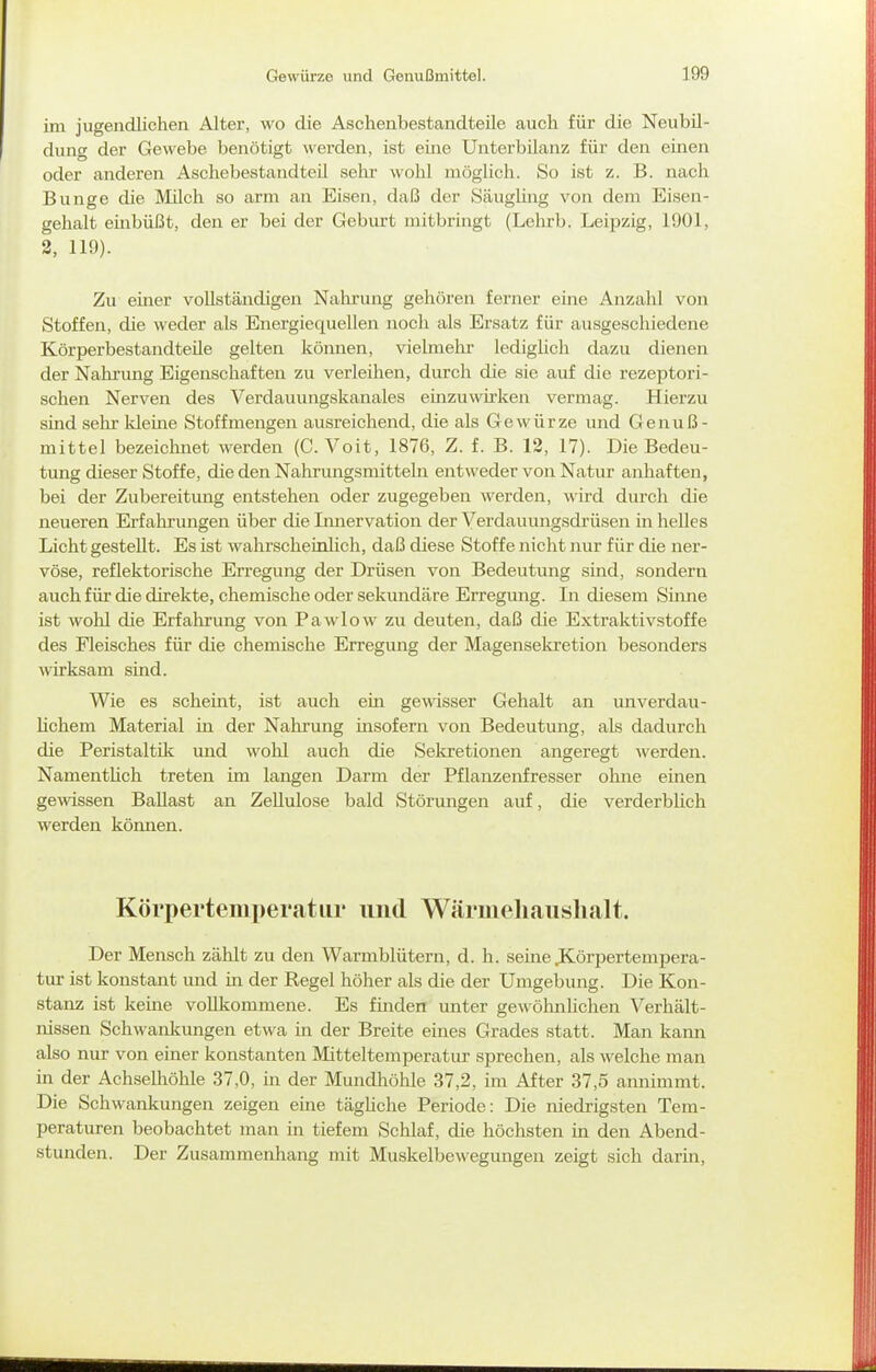 im jugendlichen Alter, wo die Ascbenbestandteile auch für die Neubil- dung der Gewebe benötigt werden, ist eine Unterbilanz für den einen oder anderen AschebestandteU sehr wohl möglich. So ist z. B. nach Bunge die Milch so arm an Eisen, daß der Säugling von dem Eisen- gehalt embüßt, den er bei der Geburt mitbringt (Lehrb. Leipzig, 1901, 2, 119). Zu einer vollständigen Nahrung gehören ferner eine Anzahl von Stoffen, die weder als Energiequellen noch als Ersatz für ausgeschiedene Körperbestandteüe gelten können, vielmehr lediglich dazu dienen der Nahrimg Eigenschaften zu verleihen, durch die sie auf die rezeptori- schen Nerven des Verdauungskanales einzuwh-ken vermag. Hierzu sind sehr kleine Stoff mengen ausreichend, die als Gewürze und Genuß- mittel bezeichnet werden (C. Voit, 1876, Z. f. B. 12, 17). Die Bedeu- tung dieser Stoffe, die den Nahrungsmitteln entweder von Natur anhaften, bei der Zubereitung entstehen oder zugegeben werden, wird durch die neueren Erfalirungen über die Imiervation der Verdauungsdrüsen in helles Licht gestellt. Es ist wahrscheinlich, daß diese Stoffe nicht nur für die ner- vöse, reflektorische Erregung der Drüsen von Bedeutung sind, sondern auch f iü die direkte, chemische oder sekundäre Erregung. In diesem Sinne ist wolil die Erfahrung von Pawlow zu deuten, daß die Extraktivstoffe des Fleisches für die chemische Erregung der Magensekretion besonders wirksam sind. Wie es scheint, ist auch ein gewisser Gehalt an unverdau- Hchem Material in der Nahrung insofern von Bedeutung, als dadurch die Peristaltik und wohl auch die Sekretionen angeregt werden. Namentlich treten im langen Darm der Pflanzenfresser ohne einen gemssen Ballast an Zellulose bald Störungen auf, die verderblich werden können. Körpertemperatur und Wärmeliauslialt. Der Mensch zählt zu den Warmblütern, d. h. seine JCörpertempera- tur ist konstant und in der Regel höher als die der Umgebung. Die Kon- stanz ist keine vollkommene. Es fmden unter gewöhnhchen Verhält- nissen Schwankimgen etwa in der Breite eines Grades statt. Man kann also nur von einer konstanten Mitteltemperatur sprechen, als welche man in der Achselliöhle 37,0, in der Mundhöhle 37,2, im After 37,5 annimmt. Die Schwankungen zeigen eine tägüche Periode: Die niedrigsten Tem- peraturen beobachtet man in tiefem Schlaf, die höchsten in den Abend- stunden. Der Zusammenhang mit Muskelbewegungen zeigt sich darin.