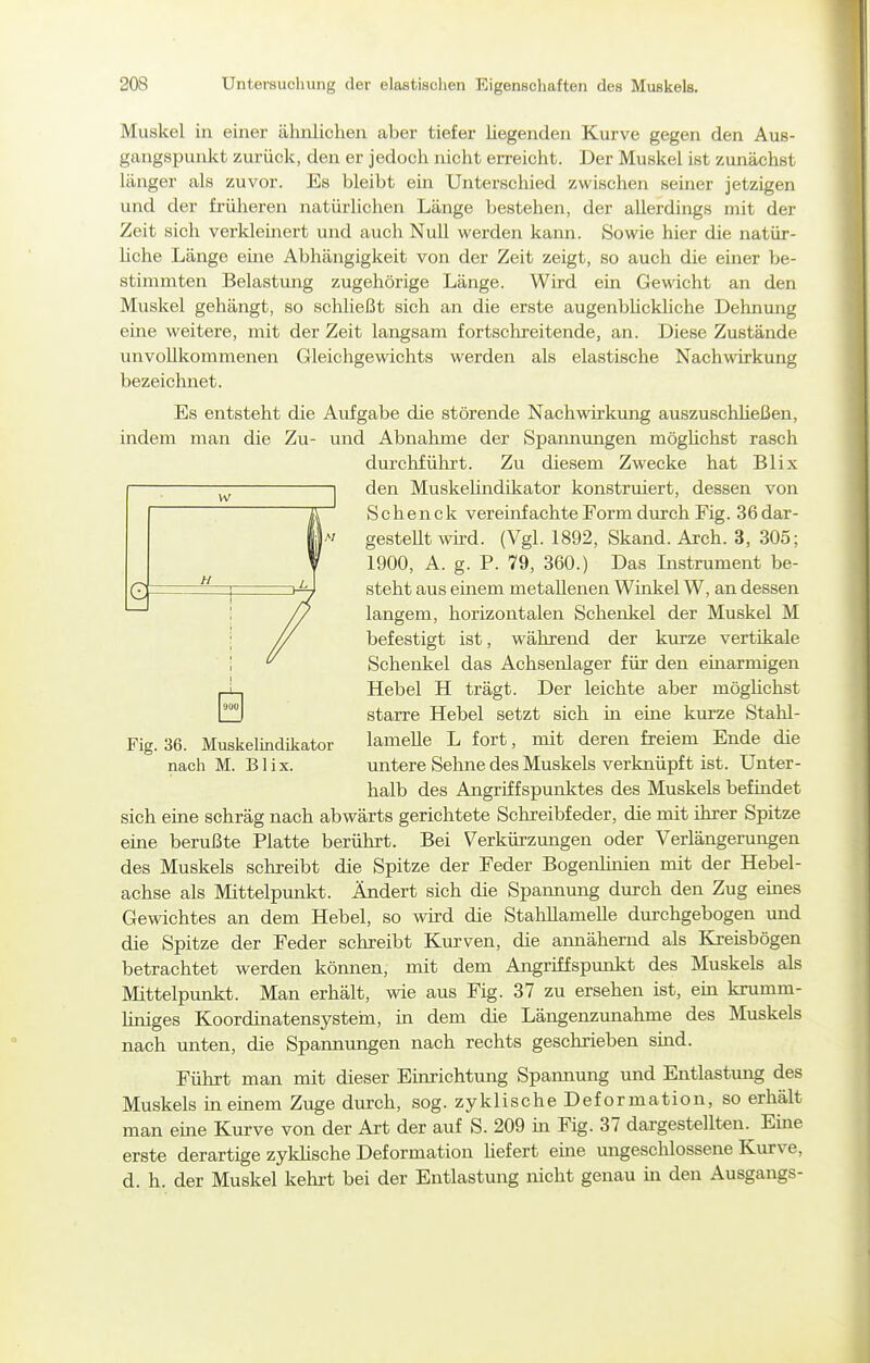 e Muskel in einer ähnlichen aber tiefer hegenden Kurve gegen den Aus- gangspunkt zurück, den er jedoch nicht erreicht. Der Muskel ist zunächst länger als zuvor. Es bleibt ein Unterschied zwischen seiner jetzigen und der früheren natürlichen Länge bestehen, der allerdings mit der Zeit sich verklemert und auch Null werden kann. Sowie hier die natür- hche Länge eine Abhängigkeit von der Zeit zeigt, so auch die einer be- stimmten Belastung zugehörige Länge. Wird ein Gewicht an den Muskel gehängt, so scliheßt sich an die erste augenbhcldiche Dehnung eine weitere, mit der Zeit langsam fortschreitende, an. Diese Zustände unvollkommenen Gleichgewichts werden als elastische Nachwirkung bezeichnet. Es entsteht die Aufgabe die störende Nachwirkung auszuschheßen, indem man die Zu- und Abnahme der Spannungen möghchst rasch durclifülirt. Zu diesem Zwecke hat Blix den Muskehndikator konstruiert, dessen von S chen ck vereinfachte Form durch Fig. 36 dar- gesteUt wü-d. (Vgl. 1892, Skand. Arch. 3, 305; 1900, A. g. P. 79, 360.) Das Instrument be- steht aus einem metallenen Winkel W, an dessen langem, horizontalen Schenkel der Muskel M befestigt ist, während der kurze vertikale Schenkel das Achsenlager für den einarmigen Hebel H trägt. Der leichte aber möghchst starre Hebel setzt sich in eine kurze Stahl- Fig. 36. Muskelindikator lamelle L fort, mit deren freiem Ende die nach M. Blix. untere Sehne des Muskels verknüpft ist. Unter- halb des Angriffspunktes des Muskels befindet sich eine schräg nach abwärts gerichtete Schreibfeder, die mit ihrer Spitze eine berußte Platte berührt. Bei Verkürzmigen oder Verlängerungen des Muskels schreibt die Spitze der Feder Bogenlinien mit der Hebel- achse als Mittelpunkt. Ändert sich die Spannung durch den Zug eüies Gewichtes an dem Hebel, so wd die Stahllamelle durchgebogen und die Spitze der Feder schreibt Kurven, die annähernd als Kreisbögen betrachtet werden können, mit dem Angriffspunkt des Muskels als Mittelpunkt. Man erhält, wie aus Fig. 37 zu ersehen ist, em krumm- liniges Koordinatensystein, hi dem die Längenzunahme des Muskels nach unten, die Spannungen nach rechts geschrieben smd. Führt man mit dieser Einrichtung Spannung und Entlastung des Muskels ineuiem Zuge durch, sog. zyklische Deformation, so erhält man eine Kurve von der Art der auf S. 209 in Fig. 37 dargestellten. Eine erste derartige zykhsche Deformation hefert eme ungeschlossene Kurve, d. h. der Muskel kehrt bei der Entlastung nicht genau in den Ausgangs-
