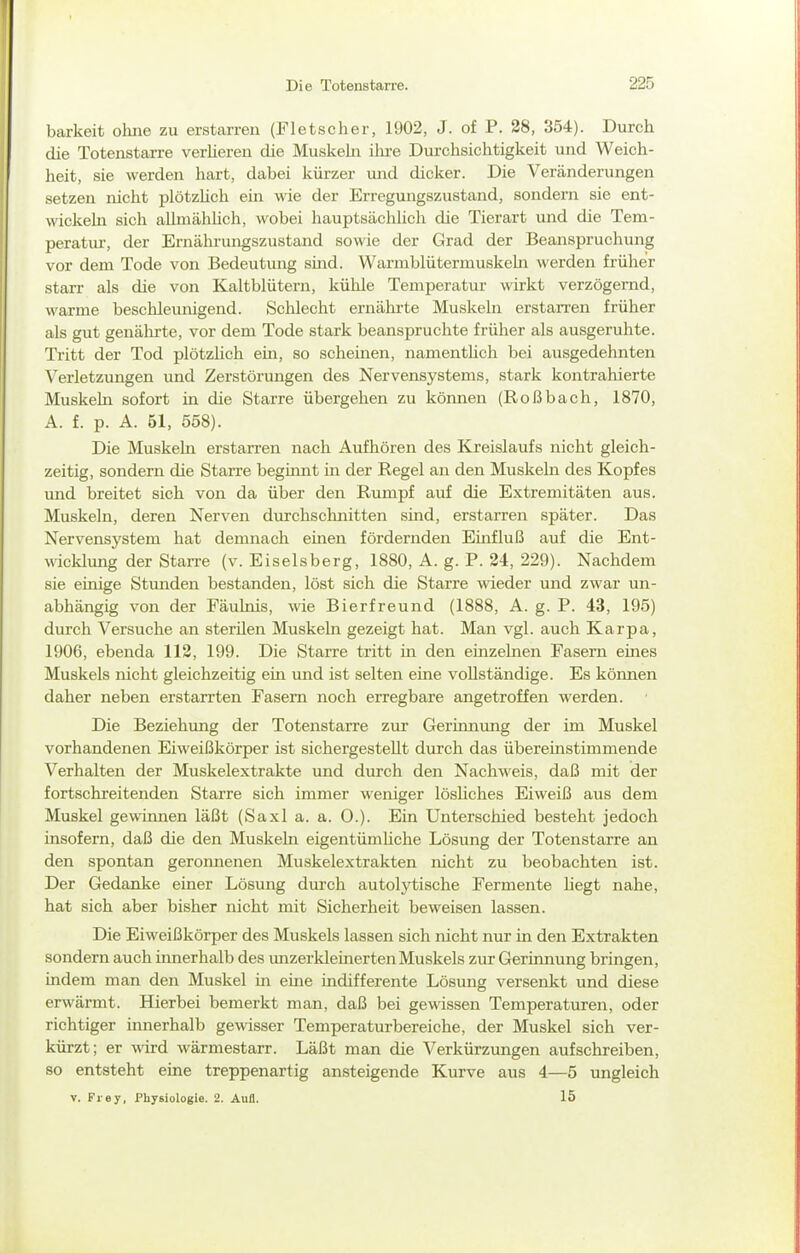 barkeit ohne zu erstarren (Fletscher, 1902, J. of P. 28, 354). Durch die Totenstarre verUereu die Muskehi ihre Durchsichtigkeit und Weich- heit, sie werden hart, dabei kürzer und dicker. Die Veränderungen setzen nicht plötzhch ein wie der Erregungszustand, sondern sie ent- wickehi sich allmähhch, wobei liauptsächlich die Tierart und die Tem- peratur-, der Ernährungszustand sowie der Grad der Beanspruchung vor dem Tode von Bedeutung smd. Warmblütermuskebi werden früher starr als die von Kaltblütern, kühle Temperatur wirkt verzögernd, warme beschleunigend. Schlecht ernährte Muskeln erstarren früher als gut genälu-te, vor dem Tode stark beanspruchte früher als ausgeruhte. Tritt der Tod plötzhch em, so scheinen, namenthch bei ausgedehnten Verletzungen und Zerstörungen des Nervensystems, stark kontrahierte Muskeln sofort in die Starre übergehen zu können (Roßbach, 1870, A. f. p. A. 51, 558). Die Muskehl erstarren nach Aufhören des Kreislaufs nicht gleich- zeitig, sondern die Starre beginnt in der Regel an den Muskeln des Kopfes und breitet sich von da über den Rumpf auf die Extremitäten aus. Muskeln, deren Nerven durchschnitten sind, erstarren später. Das Nervensystem hat demnach einen fördernden Emfluß auf die Ent- wicklung der Starre (v. Eiseisberg, 1880, A. g. P. 24, 229). Nachdem sie einige Stunden bestanden, löst sich die Starre wieder und zwar un- abhängig von der Fäulrüs, wie Bierfreund (1888, A. g. P. 43, 195) durch Versuche an sterüen Muskeln gezeigt hat. Man vgl. auch Karpa, 1906, ebenda 112, 199. Die Starre tritt in den einzelnen Fasern eines Muskels nicht gleichzeitig ein und ist selten eine vollständige. Es können daher neben erstarrten Fasern noch erregbare angetroffen werden. Die Beziehung der Totenstarre zur Gerinnung der im Muskel vorhandenen Eiweißkörper ist sichergestellt durch das übereinstimmende Verhalten der Muskelextrakte und durch den Nachweis, daß mit der fortschreitenden Starre sich immer weniger lösliches Eiweiß aus dem Muskel gewinnen läßt (Saxl a. a. 0.). Ein Unterschied besteht jedoch insofern, daß die den Muskeln eigentümhche Lösung der Totenstarre an den spontan geronnenen Muskelextrakten nicht zu beobachten ist. Der Gedanke einer Lösung durch autolytische Fermente hegt nahe, hat sich aber bisher nicht mit Sicherheit beweisen lassen. Die Eiweißkörper des Muskels lassen sich nicht nur in den Extrakten sondern auch innerhalb des unzerkleinerten Muskels zur Gerinnung bringen, indem man den Muskel in eine indifferente Lösung versenkt und diese erwärmt. Hierbei bemerkt man, daß bei gewissen Temperaturen, oder richtiger innerhalb gewisser Temperaturbereiche, der Muskel sich ver- kürzt; er wird wärmestarr. Läßt man die Verkürzungen aufschreiben, so entsteht eine treppenartig ansteigende Kurve aus 4—5 ungleich V. Frey, Physiologie. 2. Aufl. 15