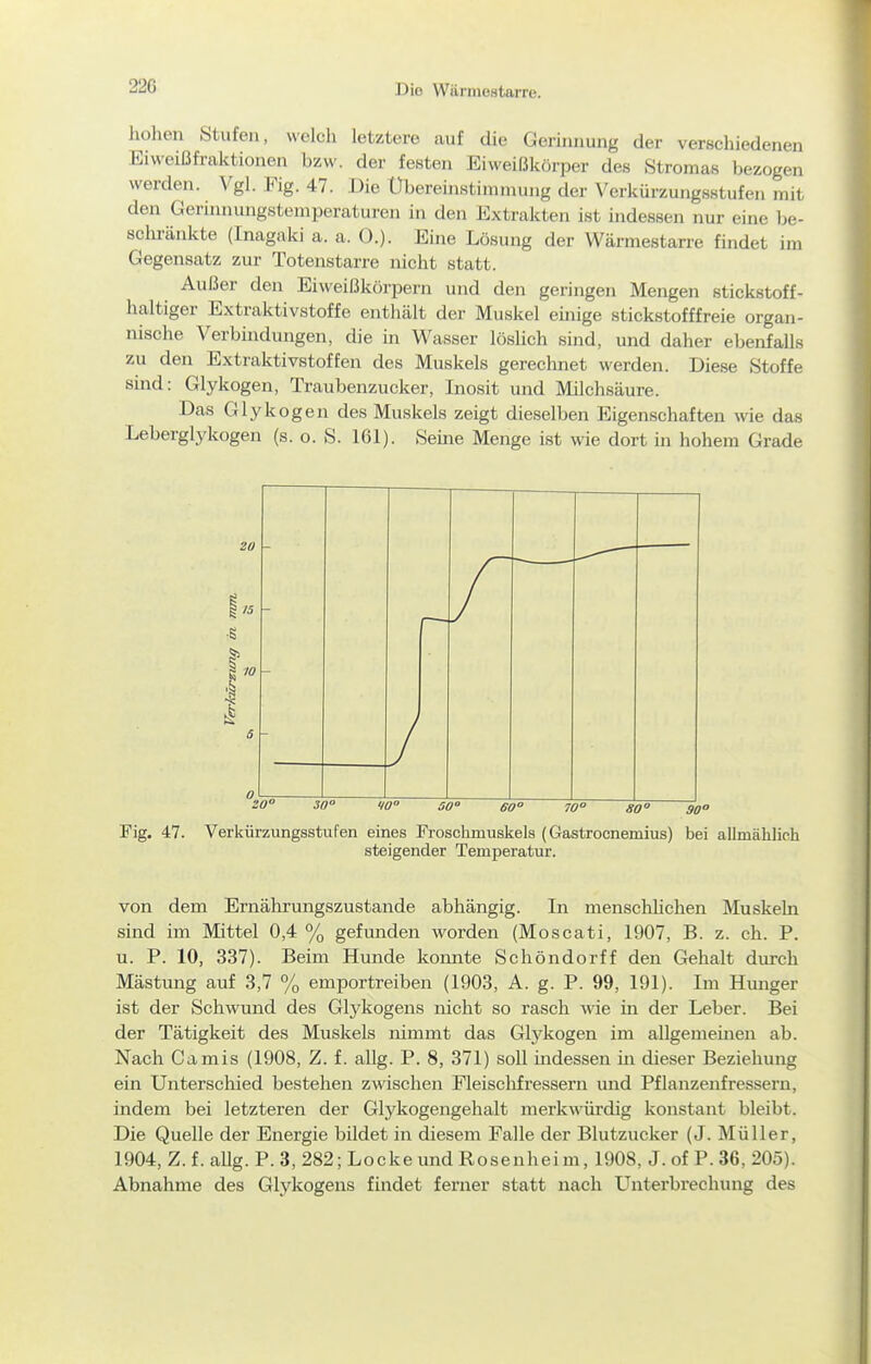 hohen Stufen, welch letztere auf die Gerinnung der verschiedenen Eiweißfraktionen bzw. der festen Eiweißkörper des Stromas bezogen werden. Vgl. Fig. 47. Die Übereinstimmung der Verkürzungsstufen mit den Gerinnungstemperaturen in den Extrakten ist indessen nur eine be- schi-änkte (Inagaki a. a. ü.). Eine Lösung der Wärmestarre findet im Gegensatz zur Totenstarre nicht statt. Außer den Eiweißkörpern und den geringen Mengen stickstoff- haltiger Extraktivstoffe enthält der Muskel einige stickstofffreie organ- nische Verbindungen, die in Wasser löslich sind, und daher ebenfalls zu den Extraktivstoffen des Muskels gerechnet werden. Diese Stoffe sind: Glykogen, Traubenzucker, Inosit und Milchsäure. Das Glykogen des Muskels zeigt dieselben Eigenschaften wie das Leberglykogen (s. o. S. 161). Seine Menge ist wie dort in hohem Grade 20° 30° 10° 50° 80° 30° Fig. 47. Verkürzungsstufen eines Froschmuskels (Gastrocnemius) bei allmählich steigender Temperatur. von dem Ernährungszustande abhängig. In menschhchen Muskeln sind im Mittel 0,4 % gefunden worden (Moscati, 1907, B. z. ch. P. u. P. 10, 337). Beim Hunde konnte Schöndorff den Gtehalt durch Mästung auf 3,7 % emportreiben (1903, A. g. P. 99, 191). Im Hunger ist der Schwund des Glykogens nicht so rasch wie m der Leber. Bei der Tätigkeit des Muskels nimmt das Glj'kogen im allgememen ab. Nach Camis (1908, Z. f. allg. P. 8, 371) soll indessen m dieser Beziehung ein Unterschied bestehen zwischen Fleisclifressern und Pflanzenfressern, indem bei letzteren der Glykogengehalt merkwürdig konstant bleibt. Die Quelle der Energie bildet in diesem Falle der Blutzucker (J. Müller, 1904, Z. f. allg. P. 3, 282; Locke und Rosenhei m, 1908, J. of P. 36, 205). Abnahme des Glykogens findet ferner statt nach Unterbrechung des