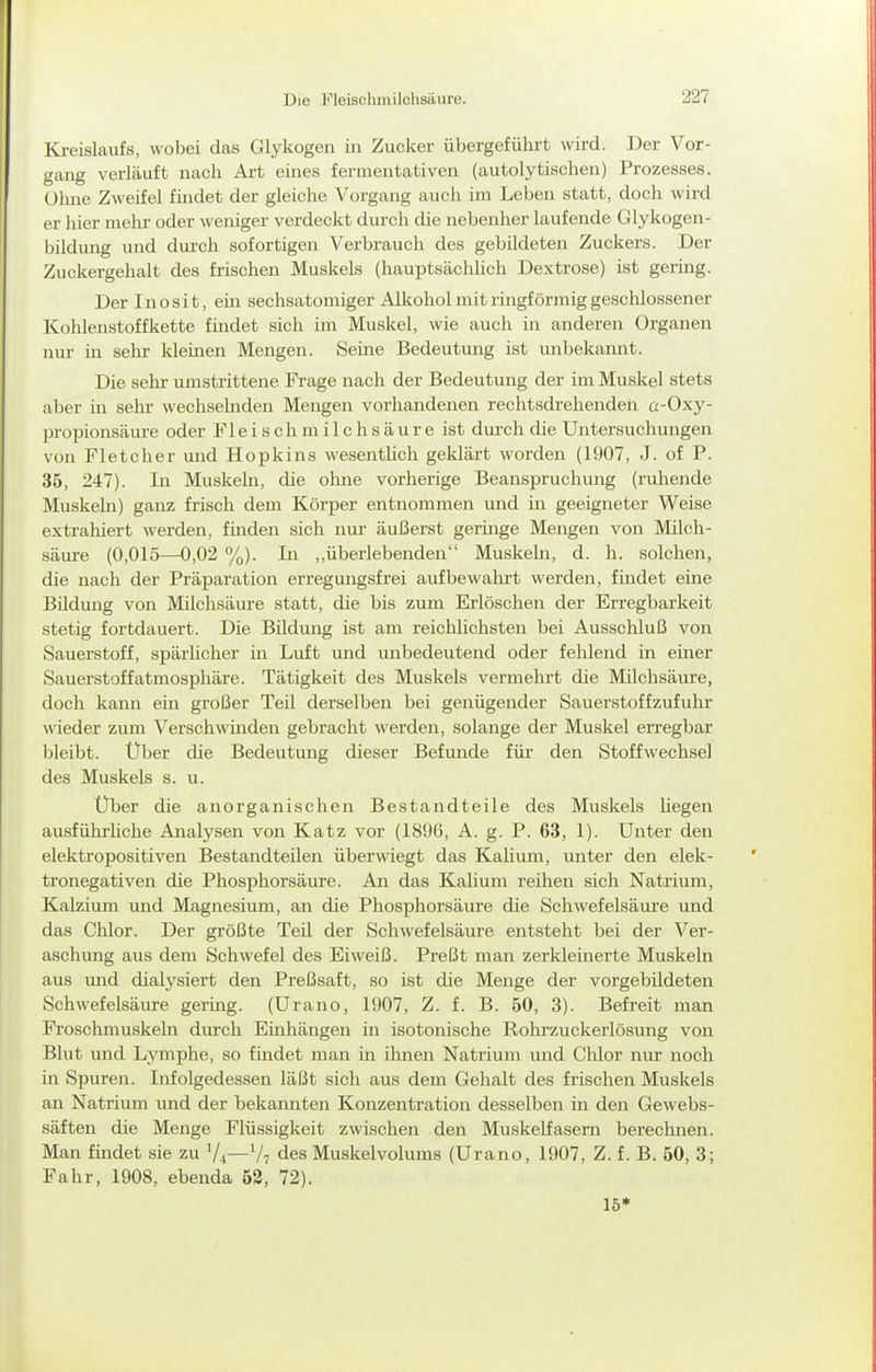 Kreislaufs, wobei das Glykogen in Zucker übergeführt wird. Der Vor- gang verläuft nach Art eines fermentativen (autolytischen) Prozesses. Ohne Zweifel findet der gleiche Vorgang auch im Leben statt, doch wird er hier melu- oder weniger verdeckt durch die nebenher laufende Glykogen- bildung und dui'ch sofortigen Verbrauch des gebildeten Zuckers. Der Zuckergehalt des frischen Muskels (hauptsächlich Dextrose) ist gering. Der Inosit, ein sechsatomiger Alkohol mit ringförmig geschlossener Kohlenstoffkette findet sich im Muskel, wie auch in anderen Organen nur in sehr Idemen Mengen. Seine Bedeutung ist unbekannt. Die selir umstrittene Frage nach der Bedeutung der im Muskel stets aber in sehr- wechselnden Mengen vorhandenen rechtsdrehendeh a-Oxy- propionsäure oder Fl e i s ch m i 1 c h s ä u r e ist dm-ch die Untersuchungen von Fl et eher und Hopkins wesentUch geklärt worden (1907, J. of P. 35, 247). In Muskeln, die ohne vorherige Beanspruchung (ruhende Muskeha) ganz frisch dem Körper entnommen imd in geeigneter Weise extrahiert werden, finden sich nur äußerst germge Mengen von Milch- säure (0,015—0,02 %). In ,,überlebenden Muskehi, d. h. solchen, die nach der Präparation erregungsfrei aufbewahrt werden, findet eine Bildung von Milchsäure statt, die bis zum Erlöschen der Erregbarkeit stetig fortdauert. Die Bildung ist am reichlichsten bei Ausschluß von Sauerstoff, spärhcher m Luft imd unbedeutend oder fehlend in einer Sauerstoffatmosphäre. Tätigkeit des Muskels vermehrt die Milchsäure, doch kann ein großer Teil derselben bei genügender Sauerstoffzufuhr wieder zum Verschwinden gebracht werden, solange der Muskel erregbar bleibt. Über die Bedeutung dieser Befunde für den Stoffwechsel des Muskels s. u. Über die anorganischen Bestandteile des Muskels hegen ausfühi'hche Analysen von Katz vor (1896, A. g. P. 63, 1). Unter den elektropositiven Bestandteilen überwiegt das Kalium, imter den elek- tronegativen die Phosphorsäure. An das Kalium reihen sich Natrium, Kalzium und Magnesium, an die Phosphorsäure die Schwefelsäure und das Chlor. Der größte Teil der Schwefelsäure entsteht bei der Ver- aschung aus dem Schwefel des Eiweiß. Preßt man zerkleinerte Muskeln aus und dialysiert den Preßsaft, so ist die Menge der vorgebildeten Schwefelsäure gering. (Urano, 1907, Z. f. B. 50, 3). Befreit man Froschmuskeln durch Einhängen in isotonische Rohrzuckerlösung von Blut und Lymphe, so findet man in ihnen Natrium inid Chlor nur noch in Spuren. Infolgedessen läßt sich aus dem Gehalt des frischen Muskels an Natrium und der bekannten Konzentration desselben in den Gewebs- säften die Menge Flüssigkeit zwischen den Muskelfasern berechnen. Man findet sie zu '/.i—V7 des Muskelvolums (Urano, 1907, Z. f. B. 50, 3; Fahr, 1908, ebenda 52, 72). 15*