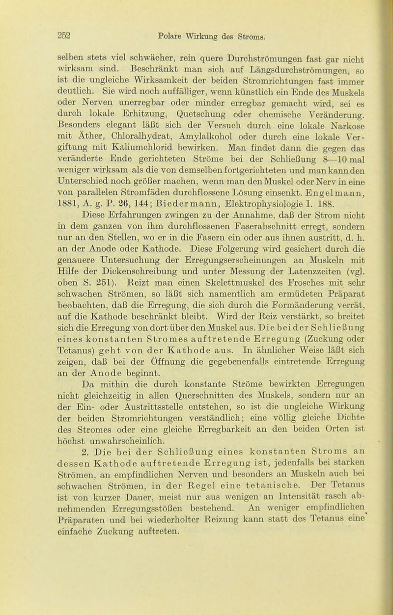 selben stets viel schwächer, rein quere Durchströmungen fast gar nicht wirksam sind. Beschränkt man sich auf Längsdurchströmungen, so ist die ungleiche Wirksamkeit der beiden Stromrichtungen fast immer deutlich. Sie wird noch auffälhger, wenn künsthch ein Ende des Muskels oder Nerven unerregbar oder minder erregbar gemacht -wird, sei es durch lokale Erhitzung, Quetschung oder chemische Veränderung. Besonders elegant läßt sich der Versuch durch eine lokale Narkose mit Äther, ChloraUiydrat, Amylalkohol oder durch eine lokale Ver- giftung mit Kahumchlorid bewirken. Man findet dann die gegen das veränderte Ende gerichteten Ströme bei der Schließung 8—10 mal weniger wirksam als die von demselben fortgerichteten und man kann den Unterschied noch größer machen, werm man den Muskel oder Nerv in eine von parallelen Stromfäden durchflossene Lösung einsenkt. Engelmann, 1881, A. g. P. 26, 144; Biedermann, Elektrophysiologie 1. 188. Diese Erfahrungen zwingen zu der Annahme, daß der Strom nicht in dem ganzen von ihm durchflossenen Faserabschnitt erregt, sondern nur an den Stehen, wo er in die Fasern ein oder aus ihnen austritt, d. h. an der Anode oder Kathode. Diese Folgerung wird gesichert durch die genauere Untersuchung der Erregungserscheinungen an Muskeln mit Hüfe der Dickenschreibung und unter Messung der Latenzzeiten (vgl. oben S. 251). Reizt man einen Skelettmuskel des Frosches mit sehr schwachen Strömen, so läßt sich namentlich am ermüdeten Präparat beobachten, daß die Erregung, die sich durch die Formänderung verrät, auf die Kathode beschränkt bleibt. Wird der Reiz verstärkt, so breitet sich die Erregung von dort über den Muskel aus .DiebeiderSchließung eines konstanten Stromes auftretende Erregung (Zuckung oder Tetanus) geht von der Kathode aus. In ähnlicher Weise läßt sich zeigen, daß bei der Öffnung die gegebenenfalls eintretende Erregung an der Anode beginnt. Da mithin die durch konstante Ströme bewirkten Erregungen nicht gleichzeitig in aUen Querschnitten des Muskels, sondern nur an der Em- oder Austrittsstelle entstehen, so ist die ungleiche Wirkung der beiden Stromrichtungen verständlich; eine völUg gleiche Dichte des Stromes oder eine gleiche Erregbarkeit an den beiden Orten ist höchst unwahrscheinlich. 2. Die bei der Schließung eines konstanten Stroms an dessen Kathode auftretende Erregung ist, jedenfalls bei starken Strömen, an empfindlichen Nerven und besonders an Muskeln auch bei schwachen Strömen, in der Regel eine tetanische. Der Tetanus ist von kurzer Dauer, meist nur aus wenigen an Intensität rasch ab- nehmenden Erregungsstößen bestehend. An weniger empfindliclien^ Präparaten und bei wiederholter Reizung kann statt des Tetanus eine einfache Zuckung auftreten.