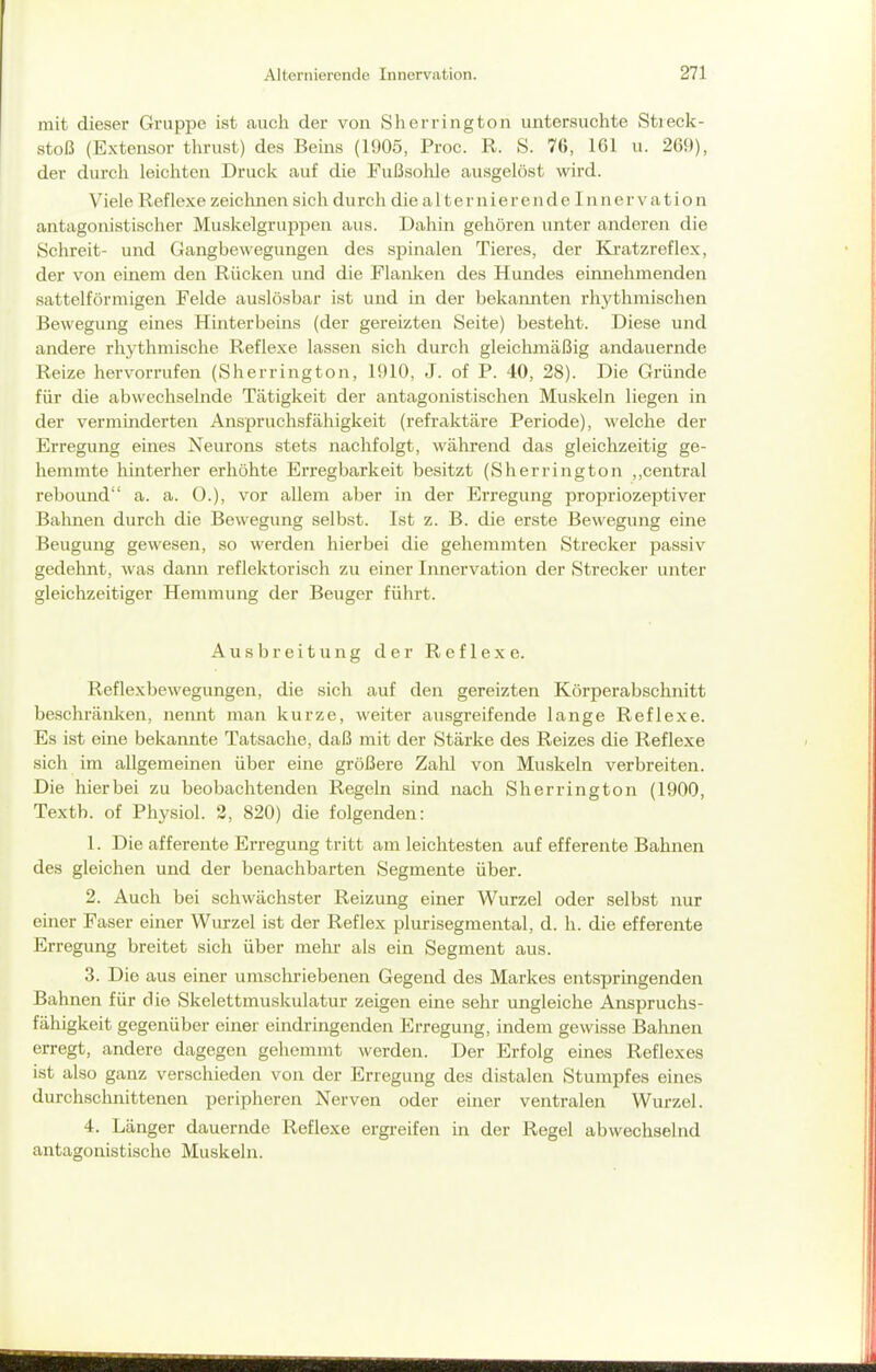 mit dieser Gruppe ist auch der von Sherrington untersuchte Stieck- stoß (Extensor thrust) des Beins (1905, Proc. R. S. 76, 161 u. 269), der durch leichten Druck auf die Fußsohle ausgelöst wird. Viele Reflexe zeichnen sich du rch die alternierendeinnervation antagonistischer Muskelgruppen aus. Dahin gehören unter anderen die Schreit- und Gangbewegungen des spinalen Tieres, der Kratzreflex, der von einem den Rücken und die Flanken des Hundes einnehmenden sattelförmigen Felde auslösbar ist und in der bekannten rhythmischen Bewegung eines Hinterbeins (der gereizten Seite) besteht. Diese und andere rhythmische Reflexe lassen sich durch gleichmäßig andauernde Reize hervorrufen (Sherrington, 1910, J. of P. 40, 28). Die Gründe für die abwechselnde Tätigkeit der antagonistischen Muskeln liegen in der verminderten Anspruchsfähigkeit (refraktäre Periode), welche der Erregung eines Neurons stets nachfolgt, während das gleichzeitig ge- hemmte hinterher erhöhte Erregbarkeit besitzt (Sherrington ,,central rebound a. a. 0.), vor allem aber in der Erregung propriozeptiver Bahnen durch die Bewegung selbst. Ist z. B. die erste Bewegung eine Beugung gewesen, so werden hierbei die gehemmten Strecker passiv gedehnt, was dann reflektorisch zu einer Innervation der Strecker unter gleichzeitiger Hemmung der Beuger führt. Ausbreitung der Reflexe. Reflexbewegungen, die sich auf den gereizten Körperabschnitt beschränken, nennt man kurze, weiter ausgreifende lange Reflexe. Es ist eine bekannte Tatsache, daß mit der Stärke des Reizes die Reflexe sich im allgemeinen über eine größere Zahl von Muskeln verbreiten. Die hierbei zu beobachtenden Regeln sind nach Sherrington (1900, Textb. of Physiol. 2, 820) die folgenden: 1. Die afferente Erregung tritt am leichtesten auf efferente Bahnen des gleichen und der benachbarten Segmente über. 2. Auch bei schwächster Reizung einer Wurzel oder selbst nur emer Faser einer Wurzel ist der Reflex plurisegmental, d. h. die efferente Erregung breitet sich über mehr als ein Segment aus. 3. Die aus einer umschriebenen Gegend des Markes entspringenden Bahnen für die Skelettmuskulatur zeigen eine sehr ungleiche Anspruchs- fähigkeit gegenüber einer eindringenden Erregung, indem gewisse Salinen erregt, andere dagegen gehemmt werden. Der Erfolg eines Reflexes ist also ganz verschieden von der Erregung des distalen Stumpfes eines durchschnittenen peripheren Nerven oder einer ventralen Wurzel. 4. Länger dauernde Reflexe ergreifen in der Regel abwechselnd antagonistische Muskeln.