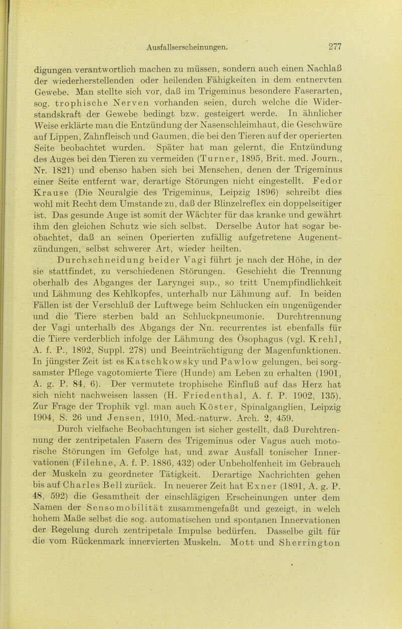 digungen verantwortlich machen zu müssen, sondern auch einen Nachlaß der wiederherstellenden oder heilenden Fähigkeiten in dem entnervten Gewebe. Man stellte sich vor, daß im Trigeminus besondere Faserarten, sog. trophische Nerven vorhanden seien, durch welche die Wider- standskraft der Gewebe bedingt bzw. gesteigert werde. In ähnlicher Weise erklärte man die Entzündung der Nasenschleimhaut, die Geschwüre auf Lippen, Zahnfleisch und Gaumen, die bei den Tieren auf der operierten Seite beobachtet mirden. Später hat man gelernt, die Entzündung des Auges bei den Tieren zu vermeiden (Turner, 1895, Brit. med. Journ., Nr. 1821) und ebenso haben sich bei Menschen, denen der Trigeminus einer Seite entfernt war, derartige Störungen nicht eingestellt. Fedor Krause (Die Neuralgie des Trigeminus, Leipzig 1896) schreibt dies wohl mit Recht dem Umstände zu, daß der Blinzelreflex ein doppelseitiger ist. Das gesunde Auge ist somit der Wächter für das kranke und gewährt ihm den gleichen Schutz wie sich selbst. Derselbe Autor hat sogar be- obachtet, daß an seinen Operierten zufällig aufgetretene Augenent- zündungen, selbst schwerer Art, wieder heilten. Durchschneidung beider Vagi führt je nach der Höhe, in der sie stattfindet, zu verschiedenen Störungen. Geschieht die Trennung oberhalb des Abganges der Laryngei sup., so tritt Unempfindlichkeit und Lähmung des Kehlkopfes, unterhalb nur Lähmung auf. In beiden Fällen ist der Verschluß der Luftwege beim Schlucken ein ungenügender und die Tiere sterben bald an Schluckpneumonie. Durclitrennung der Vagi unterhalb des Abgangs der Nn. recurrentes ist ebenfalls für die Tiere verderblich infolge der Lähmung des Ösophagus (vgl. Krehl, A. f. P., 1892, Suppl. 278) und Beeinträchtigung der Magenfunktionen. In jüngster Zeit ist es Katschkowsky und Pawlow gelungen, bei sorg- samster Pflege vagotomierte Tiere (Hunde) am Leben zu erhalten (1901, A. g. P. 84, 6). Der vermutete trophische Einfluß auf das Herz hat sich nicht nachweisen lassen (H. Friedenthal, A. f. P. 1902, 135). Zur Frage der Trophik vgl. man auch Köster, Spinalganglien, Leipzig 1904, S. 26 und Jensen, 1910, Med.-naturw. Arch. 2, 459. Durch vielfache Beobachtungen ist sicher gestellt, daß Durchtren- nung der zentripetalen Fasern des Trigeminus oder Vagus auch moto- rische Störungen im Gefolge hat, und zwar Ausfall tonischer Inner- vationen (Filehne, A. f. P. 1886, 432) oder Unbeholfenheit im Gebrauch der Muskeln zu geordneter Tätigkeit. Derartige Nachrichten gehen bis auf Charles Bell zurück. In neuerer Zeit hat Exner (1891, A. g. P. 48, 592) die Gesamtheit der einschlägigen Erscheinungen unter dem Namen der Sensomobilität zusammengefaßt und gezeigt, in welch hohem Maße selbst die sog. automatischen und spontanen Innervationen der Regelung durch zentripetale Impulse bedürfen. Dasselbe gilt für die vom Rückenmark innervierten Muskeln. Mott und Sh er ring ton