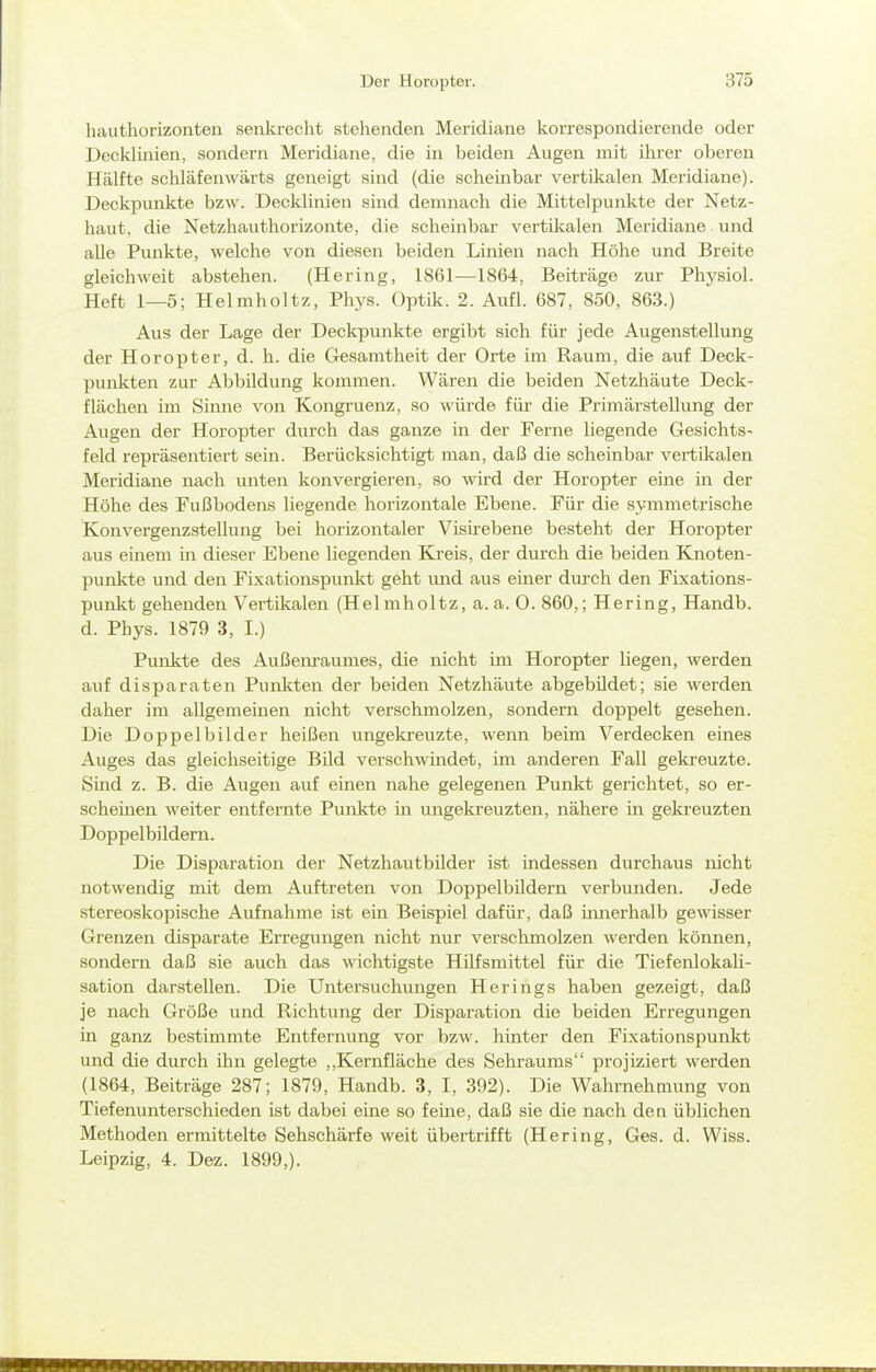 hauthorizonten senkrecht stehenden Meridiane korrespondierende oder Decklinien, sondern Meridiane, die in beiden Augen mit ihrer oberen Hälfte schlafenwärts geneigt sind (die scheinbar vertikalen Meridiane). Deckpunkte bzw. Decklinien sind demnach die Mittelpunkte der Netz- haut, die Netzhauthorizonte, die scheinbar vertilcalen Meridiane und alle Punkte, welche von diesen beiden Linien nach Höhe und Breite gleichweit abstehen. (Hering, 1861—1864, Beiträge zur Physiol. Heft 1—5; Helmholtz, Phys. Optik. 2. Aufl. 687, 850, 863.) Aus der Lage der Deckpunkte ergibt sich für jede Augenstellung der Horopter, d. h. die Gesamtheit der Orte im Raum, die auf Deck- punkten zur Abbildung kommen. Wären die beiden Netzhäute Deck- flächen im Simie von Kongruenz, so würde für die Primärstellung der Augen der Horopter durch das ganze in der Ferne liegende Gesichts- feld repräsentiert sein. Berücksichtigt man, daß die scheinbar vertikalen Meridiane nach unten konvergieren, so wii-d der Horopter eine in der Höhe des Fußbodens liegende horizontale Ebene. Für die symmetrische Konvergenzstellung bei horizontaler Visirebene besteht der Horopter aus einem m dieser Ebene liegenden Kreis, der durch die beiden Knoten- punkte und den Fixationspunkt geht und aus einer durch den Fixations- punkt gehenden Vertikalen (Helmholtz, a. a. 0. 860,; Hering, Handb. d. Phys. 1879 3, I.) Punkte des Außenraumes, die nicht im Horopter liegen, werden auf disparaten Punkten der beiden Netzhäute abgebildet; sie werden daher im allgemeinen nicht verschmolzen, sondern doppelt gesehen. Die Doppelbilder heißen ungekreuzte, wenn beim Verdecken eines Auges das gleichseitige BUd verschwindet, im anderen Fall gekreuzte. Sind z. B. die Augen auf einen nahe gelegenen Punkt gerichtet, so er- scheinen weiter entfernte Punkte m ungekreuzten, nähere in gekreuzten Doppelbildern. Die Disparation der Netzhautbilder ist indessen durchaus nicht notwendig mit dem Auftreten von Doppelbildern verbunden. Jede stereoskopische Aufnahme ist ein Beispiel dafür, daß iimerhalb gewisser Grenzen disparate Erregungen nicht nur verschmolzen werden können, sondern daß sie auch das wichtigste Hilfsmittel für die Tiefenlokali- sation darstellen. Die Untersuchungen Herings haben gezeigt, daß je nach Größe und Richtung der Disparation die beiden Erregungen in ganz bestimmte Entfernung vor bzw. hinter den Fixationspunkt und die durch ihn gelegte ,,Kernfläche des Sehraums projiziert werden (1864, Beiträge 287; 1879, Handb. 3, I, 392). Die Wahrnehmung von Tiefenunterschieden ist dabei eine so feine, daß sie die nach den üblichen Methoden ermittelte Sehschärfe weit übertrifft (Hering, Ges. d. Wiss. Leipzig, 4. Dez. 1899,).