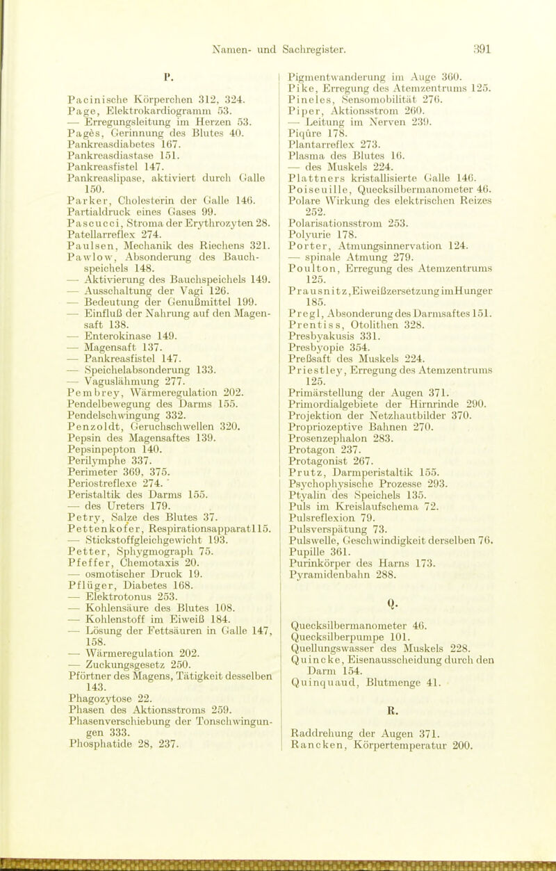 I'. Pacinische Körperclien 312, 324. Ptage, Elektrokardiogramm 53. — Erregungsleitung im Herzen 53. Pages, Gerinnung des Blutes 40. Pankreasdiabetes 167. Pankreasdiastase 151. Pankreasfistel 147. Pankreaslipase, aktiviert durch Galle 150. Parker, Cholesterin der Galle 146. Partialdruck eines Gases 99. P a s c u 0 c i, Stroma der Erythrozyten 28. Patellarreflex 274. Paulsen, Mechanik des Riechens 321. Pawlow, Absonderung des Bauch- speichels 148. — Aktivierung des Bauclispeichels 149. — Ausschaltung der Vagi 126. — Bedeutung der Genußmittel 199. — Einfluß der Nahrung auf den Magen- saft 138. — Enterokinase 149. — Magensaft 137. — Pankreasfistel 147. — Speichelabsonderung 133. — Vaguslähmung 277. Pembrey, Wärmeregulation 202. Pendelbewegung des Darms 155. Pendelschwingung 332. Penzoldt, Geruchschwellen 320. Pepsin des Magensaftes 139. Pepsinpepton 140. PerUymphe 337. Perimeter 369. 375. Periostreflexe 274. ' Peristaltik des Darms 155. — des Ureters 179. Petry, 8al_ze des Blutes 37. Pettenkofer, Respirationsapparatl 15. — Stickstoffgleichgewicht 193. Petter, Sphygmograph 75. Pfeffer, Chemotaxis 20. — osmotischer Druck 19. Pflüger, Diabetes 168. — Elektrotonus 253. — Kohlensäure des Blutes 108. — Kohlenstoff im Eiweiß 184. — Lösung der Fettsäuren in Galle 147, 158. — Wärmeregulation 202. — Zuckungsgesetz 250. Pförtner des Magens, Tätigkeit desselben 143. Phagozytose 22. Phasen des Aktionsstroms 259. Phasenverschiebimg der Tonschwingun- gen 333. Phosphatide 28, 237. I Pigmentwanderung im Auge 360. j Pike, Erregung des Atemzentrums 125. I Pinelcs, Sensomobilität 276. Piper, AktioiLsstrom 260. —■ Leitung im Nerven 239. Piqüre 178. Plantarroflex 273. Plasma des Blutes 16. — des Muskels 224. Plattners kristallisierte (Jalle 146. Poiseuille, Quecksilbermanometer 46. Polare Wirkung des elektrischen Reizes 252. Polarisationsstrom 253. Polyurie 178. Porter, AtmungsLnnervation 124. — spinale Atmung 279. Poulton, Erregung des Atemzentrums 125. P r a u s n i t z,Eiweißzersetzung imHunger 185. Pregl, Absonderung des Darmsaftes 151. Prentiss, Otolithen 328. Presbj'akusis 331. Presb3-opie 354. Preßsaft des Muskels 224. P r i e s 11 ey, Erregung des Atemzentrums 125. Primärstellung der Augen 371. Primordialgebiete der Hirnrinde 290. Projektion der Netzhautbilder 370. Propriozeptive Bahnen 270. Prosenzephalon 283. Protagon 237. Protagonist 267. Prutz, Darmperistaltik 155. Ps3xhophysische Prozesse 293. Ptyalin des Speichels 135. Puls im Kreislaufschema 72. Pulsreflexion 79. Pulsverspätung 73. Pulswelle, Geschwindigkeit derselben 76. Pupille 361. Purinkörper des Haras 173. Pyramidenbahn 288. Q. Quecksilbermanometer 46. Quecksilberpumpe 101. Quellungswasser des Muskels 228. Quincke, Eisenausscheidung durch den Darm 154. Quinquaud, Blutmenge 41. R. Raddreliung der Augen 371. Rancken, Körpertemperatur 200.