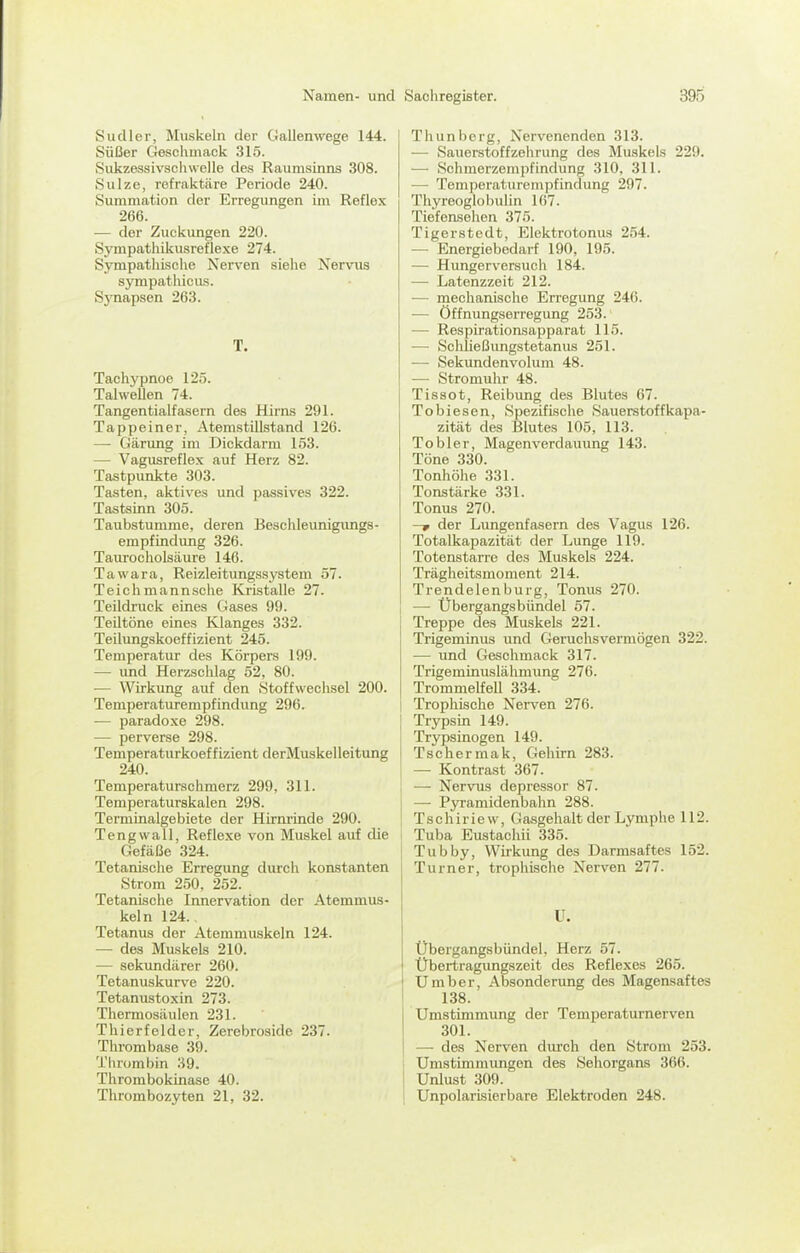 Sudler, Muskeln der Gallenwege 144. Süßer Geschmack 315. Sukzessivsciiwelle des Raumsinns 308. Sülze, refraktäre Periode 240. Summation der Erregungen im Reflex 266. ■— der Zuckungen 220. Sympathikusreflexe 274. S3'mpathische Nerven siehe Nervus Sympathie US. Sj^napsen 263. T. Tachypnoe 125. Tahvellen 74. Tangentialfasern des Hirns 291. Tappeiner, Atemstillstand 126. — Gärung im Dickdarm 153. — Vagusreflex auf Herz 82. Tastpunkte 303. Tasten, aktives und passives 322. Tastsinn 305. Taubstumme, deren Beschleunigimgs- empfindung 326. Taurocholsäure 146. Tawara, Reizleitungssystem 57. Teichmannsclie Kristalle 27. Teildruck eines Gases 99. TeUtöne eines Klanges 332. Teilungskoeffizient 245. Temperatur des Körpers 199. — und Herzschlag 52, 80. — Wirkung auf den Stoffwechsel 200. Temperaturempfindung 296. -— paradoxe 298. — perverse 298. Temperaturkoeffizient derMuskelleitung 240. Temperaturschmerz 299, 311. Temperaturskalen 298. Terminalgebiete der Hirnrinde 290. Teng wall, Reflexe von Muskel auf die Gefäße 324. Tetanische Erregung durch konstanten Strom 250, 252. Tetanische Innervation der Atemmus- keln 124., Tetanus der Atemmuskeln 124. — des Muskels 210. — sekundärer 260. Tetanuskurve 220. Tetanustoxin 273. Thermosäulen 231. Thierfelder, Zerebroside 237. Thrombase 39. Thrombin 39. Thrombokinase 40. Thrombozyten 21, 32. Thunberg, Nervenenden 313. — Sauerstoffzehrung des Muskels 229. — Schmerzempfindung 310, 311. — Temperaturempfindung 297. Thyreoglobulin 167. Tiefensehen 375. Tigerstedt, Elektrotonus 254. — Energiebedarf 190, 195. — Hxmgerversuch 184. — Latenzzeit 212. — niechanischo Erregung 246. — Öffnungserregung 253. — Respirationsapparat 115. — Schließungstetanus 251. — Sekundenvolum 48. — Stromuhr 48. Tissot, Reibung des Blutes 67. Tobiesen, Spezifische Sauerstoffkapa- zität des Blutes 105, 113. Tob 1er, Magenverdauung 143. Töne 330. Tonhöhe 331. Tonstärke 331. Tonus 270. —f der Lungenfasern des Vagus 126. Totalkapazität der Lunge 119. Totenstarre des Muskels 224. Trägheitsmoment 214. Trendelenburg, Tonus 270. —• Übergangsbündel 57. Treppe des Muskels 221. Trigeminus und Geruchsvermögen 322. — und Geschmack 317. Trigeminuslähmung 276. Trommelfell 334. Trophische Nerven 276. Trypsin 149. Trypsinogen 149. Tschermak, Gehirn 283. — Kontrast 367. •— Nervus depressor 87. — Pjrramidenbahn 288. T s c h i r i e w, Gasgehalt der Lymphe 112. Tuba Eustachii 335. Tubby, Wii'kung des Darmsaftes 152. Turner, trophische Nerven 277. U. Übergangsbündel, Herz 57. Übertragungszeit des Reflexes 265. Umber, Absonderung des Magensaftes 138. ümstimraung der Temperaturnerven 301. —• des Nerven durch den Strom 253. UmstLmmungen des Sehorgans 366. j Unlust 309. ! Unpolarisierbare Elektroden 248.