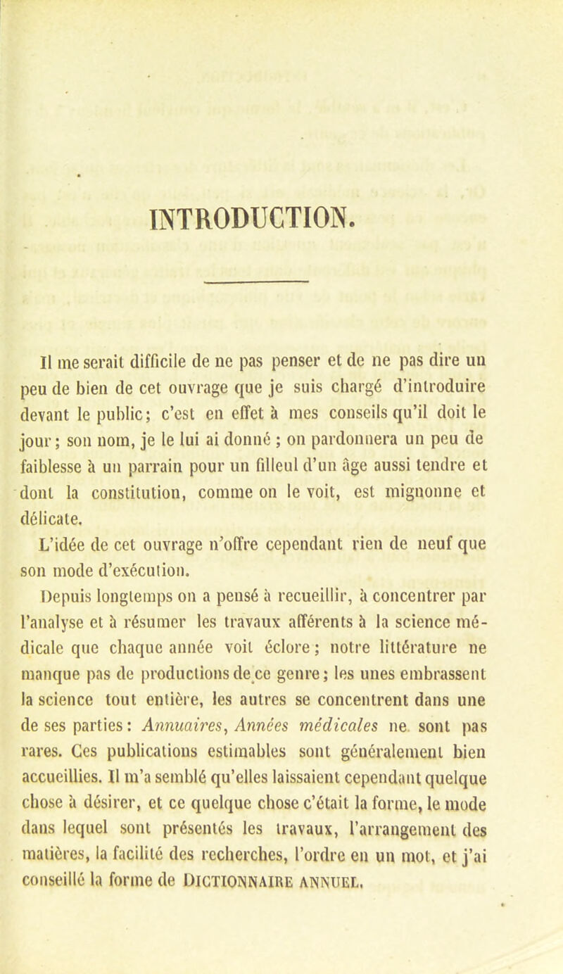 INTRODUCTION. Il me serait difficile de ne pas penser et de ne pas dire un peu de bien de cet ouvrage que je suis chargé d'introduire devant le public; c'est en effet à mes conseils qu'il doit le jour; son nom, je le lui ai donné ; on pardonnera un peu de faiblesse à un parrain pour un filleul d'un âge aussi tendre et dont la constitution, comme on le voit, est mignonne et délicate. L'idée de cet ouvrage n'offre cependant rien de neuf que son mode d'exécution. Depuis longtemps on a pensé à recueillir, à concentrer par l'analyse et h résumer les travaux afférents à la science mé- dicale que chaque année voit éclore ; notre littérature ne manque pas de productions de ce genre; les unes embrassent la science tout entière, les autres se concentrent dans une de ses parties : Annuaires, Années médicales ne sont pas rares. Ces publications estimables sont généralement bien accueillies. Il m'a semblé qu'elles laissaient cependant quelque chose à désirer, et ce quelque chose c'était la forme, le mode dans lequel sont présentés les travaux, l'arrangement des matières, la facilité des recherches, l'ordre en un mot, et j'ai conseillé la forme de Digtioinnaire annuel,