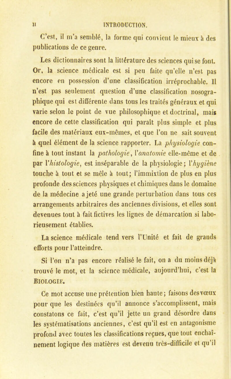 C'est, il m'a semblé, la forme qui convient le mieux à des publications de ce genre. Les dictionnaires sont la littérature des sciences qui se font. Or, la science médicale est si peu faite qu'elle n'est pas encore en possession d'une classification irréprochable. Il n'est pas seulement question d'une classification nosogra- phique qui est différente dans tous les traités généraux et qui varie selon le point de vue philosophique et doctrinal, mais encore de cette classification qui paraît plus simple et plus facile des matériaux eux-mêmes, et que l'on ne sait souvent à quel élément de la science rapporter. La physiologie con- fine à tout instant la pathologie, Vanatomie elle-même et de par y histologie^ est inséparable de la physiologie ; V hygiène touche h tout et se mêle à tout; l'immixtion de plus en plus profonde des sciences physiques et chimiques dans le domaine de la médecine a jeté une grande perturbation dans tous ces arrangements arbitraires des anciennes divisions, et elles sont devenues tout à fait fictives les lignes de démarcation si labo- rieusement établies. La science médicale tend vers l'Unité et fait de grands efforts pour l'atteindre. Si l'on n'a pas encore réalisé le fait, on a du moins déjà trouvé le mot, et la science médicale, aujourd'hui, c'est la Biologie. Ce mot accuse une prétention bien haute; faisons desvœux pour que les destinées qu'il annonce s'accomplissent, mais constatons ce fait, c'est qu'il jette un grand désordre dans les systématisations anciennes, c'est qu'il est en antagonisme profond avec toutes les classifications reçues, que tout enchaî- nement logique des matières est devenu très-difficile et qu'il