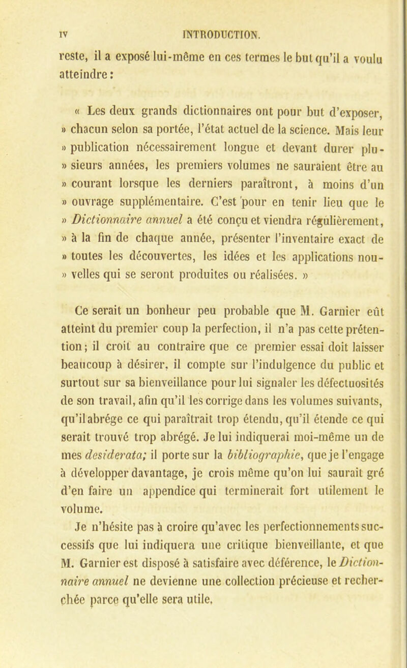 reste, il a exposé lui-même en ces termes le but qu'il a voulu atteindre : « Les deux grands dictionnaires ont pour but d'exposer, » chacun selon sa portée, l'état actuel de la science. Mais leur «publication nécessairement longue et devant durer plu- » sieurs années, les premiers volumes ne sauraient être au «courant lorsque les derniers paraîtront, à moins d'un » ouvrage supplémentaire. C'est pour en tenir lieu que le » Dictionnaire annuel a été conçu et viendra régùlièrement, » à la fin de chaque année, présenter l'inventaire exact de » toutes les découvertes, les idées et les applications nou- » velles qui se seront produites ou réalisées. » Ce serait un bonheur peu probable que M. Garnier eût atteint du premier coup la perfection, il n'a pas cette préten- tion ; il croit au contraire que ce premier essai doit laisser beaucoup à désirer, il compte sur l'indulgence du public et surtout sur sa bienveillance pour lui signaler les défectuosités de son travail, afin qu'il les corrige dans les volumes suivants, qu'ilabrége ce qui paraîtrait trop étendu, qu'il étende ce qui serait trouvé trop abrégé. Je lui indiquerai moi-même un de mes desiderata; il porte sur la bibliographie, que je l'engage à développer davantage, je crois même qu'on lui saurait gré d'en faire un appendice qui terminerait fort utilement le volume. Je n'hésite pas à croire qu'avec les perfectionnements suc- cessifs que lui indiquera une critique bienveillante, et que M. Garnier est disposé à satisfaire avec déférence, \q Diction- naire annuel ne devienne une collection précieuse et recher- chée parce qu'elle sera utile.