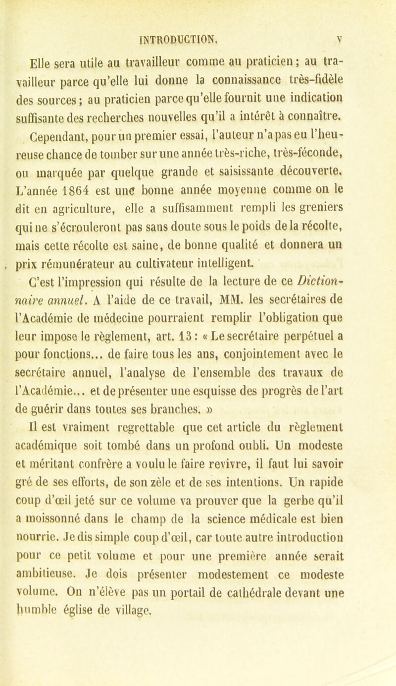 Elle sera utile au travailleur comme au praticien; au tra- vailleur parce qu'elle lui donne la connaissance très-fidèle des sources; au praticien parce qu'elle fournit une indication suffisante des recherches nouvelles qu'il a intérêt à connaître. Cependant, pour un premier essai, l'auteur n'a pas eu l'heu- reuse chance de tomber sur une année très-riche, très-féconde, ou marquée par quelque grande et saisissante découverte. L'année 1864 est une bonne année moyenne comme on le dit en agriculture, elle a suffisamment rempli les greniers qui ne s'écrouleront pas sans doute sous le poids de la récolte, mais cette récolte est saine, de bonne qualité et donnera un prix rémunérateur au cultivateur intelligent. C'est l'impression qui résulte de la lecture de ce Diction^ naire annuel. A l'aide de ce travail, MM. les secrétaires de l'Académie de médecine pourraient rempUr l'obligation que leur impose le règlement, art. 13 : « Le secrétaire perpétuel a pour fonctions... de faire tous les ans, conjointement avec le secrétaire annuel, l'analyse de l'ensemble des travaux de l'Académie... et de présenter une esquisse des progrès de l'art de guérir dans toutes ses branches. » Il est vraiment regrettable que cet article du règlement académique soit tombé dans un profond oubli. Un modeste et méritant confrère a voulu le faire revivre, il faut lui savoir gré de ses efforts, de son zèle et de ses intentions. Un rapide coup d'œil jeté sur ce volume va prouver que la gerbe qu'il a moissonné dans le champ de la science médicale est bien nourrie. Je dis simple coup d'œil, car toute autre introduction pour ce petit volume et pour une première année serait ambitieuse. Je dois présenter modestement ce modeste volume. On n'élève pas un portail de cathédrale devant une humble église de village.