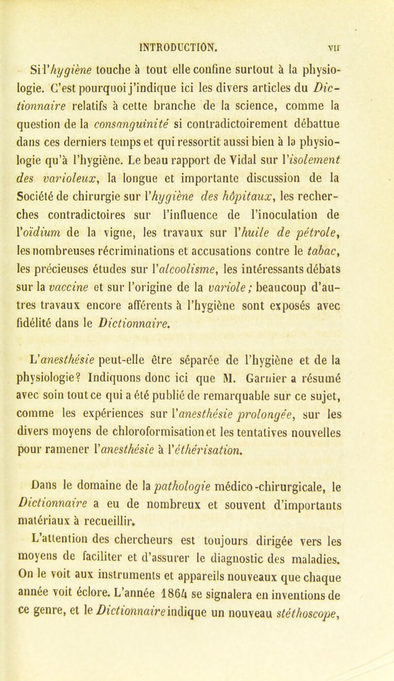 SiVhygiène touche à tout elle confine surtout à la physio- logie. C'est pourquoi j'indique ici les divers articles du Dic- tionnaire relatifs à cette branche de la science, comme la question de la consanguinité si contradictoirement débattue dans ces derniers temps et qui ressortit aussi bien à la physio- logie qu'à l'hygiène. Le beau rapport de Vidal sur Visolement des varioleux, la longue et importante discussion de la Société de chirurgie sur Vhygiène des hôpitaux, les recher- ches contradictoires sur l'influence de l'inoculation de Yoïdium de la vigne, les travaux sur Yhuile de pétrole, les nombreuses récriminations et accusations contre le tabac, les précieuses études sur Y alcoolisme, les intéressants débats sur la vaccine et sur l'origine de la variole ; beaucoup d'au- tres travaux encore afférents à l'hygiène sont exposés avec fidélité dans le Dictionnaire. L'anesthésie peut-elle être séparée de l'hygiène et de la physiologie? Indiquons donc ici que M. Garuier a résumé avec soin tout ce qui a été publié de remarquable sur ce sujet, comme les expériences sur Yanesthésie prolongée, sur les divers moyens de chloroformisationet les tentatives nouvelles pour ramener Yanesthésie à Yéthérisation. Dans le domaine de la pathologie médico -chirurgicale, le Dictionnaire a eu de nombreux et souvent d'importants matériaux à recueillir. L'attention des chercheurs est toujours dirigée vers les moyens de faciliter et d'assurer le diagnostic des maladies. On le voit aux instruments et appareils nouveaux que chaque année voit éclore. L'année I86Z1 se signalera en inventions de ce genre, et le DictionnaireMf^nt un nouveau stéthoscope.