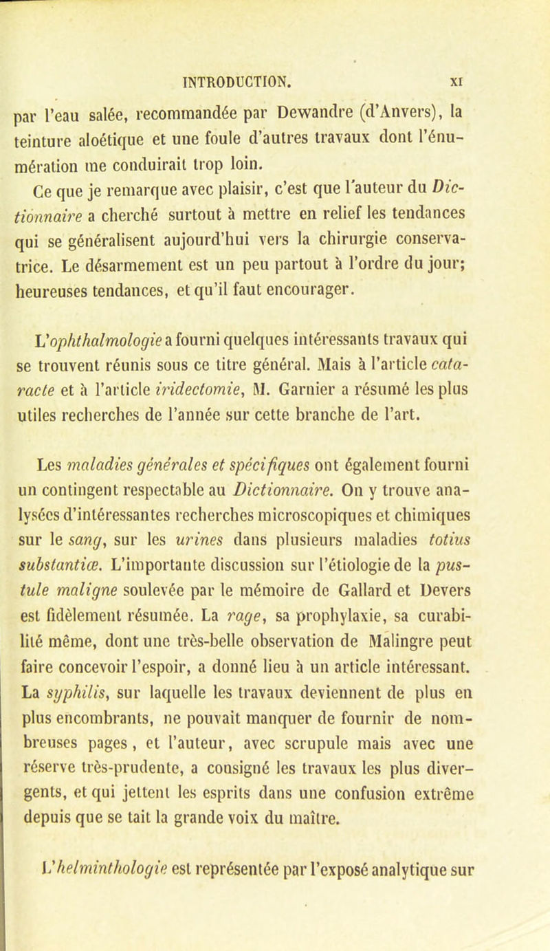 par l'eau salée, recommandée par Dewandre (d'Anvers), la teinture aloétique et une foule d'autres travaux dont l'énu- mération me conduirait trop loin. Ce que je remarque avec plaisir, c'est que l'auteur du Dic- tionnaire a cherché surtout à mettre en relief les tendances qui se généralisent aujourd'hui vers la chirurgie conserva- trice. Le désarmement est un peu partout à l'ordre du jour; heureuses tendances, et qu'il faut encourager. Vophthalmologie à {ouvm quelques intéressants travaux qui se trouvent réunis sous ce litre général. Mais à l'article cata- racte et à l'article iridectomie, M. Garnier a résumé les plus utiles recherches de l'année sur cette branche de l'art. Les maladies générales et spécifiques ont également fourni un contingent respectable au Dictionnaire. On y trouve ana- lysées d'intéressantes recherches microscopiques et chimiques sur le sang, sur les urines dans plusieurs maladies totius substantiœ. L'importante discussion sur l'étiologie de la pus- tule maligne soulevée par le mémoire de Gallard et Devers est fidèlement résumée. La rage, sa prophylaxie, sa curabi- liié même, dont une très-belle observation de Malingre peut faire concevoir l'espoir, a donné lieu à un article intéressant. La syphilis, sur laquelle les travaux deviennent de plus en plus encombrants, ne pouvait manquer de fournir de nom- breuses pages, et l'auteur, avec scrupule mais avec une réserve très-prudente, a consigné les travaux les plus diver- gents, et qui jettent les esprits dans une confusion extrême depuis que se tait la grande voix du maître. Vhelminthologie est représentée par l'exposé analytique sur