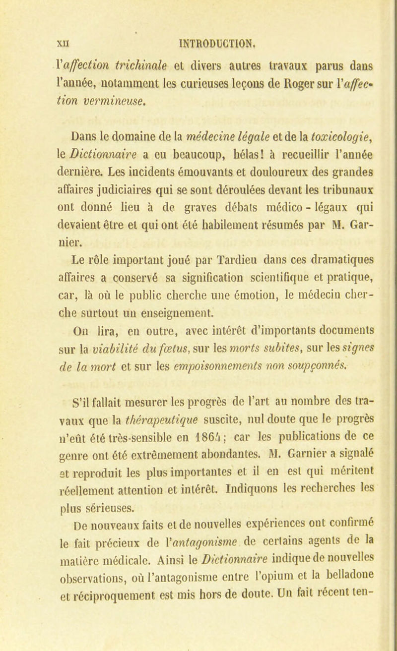 Vaffection trichinale et divers autres travaux parus dans l'année, uotaniinent les curieuses leçons de Roger sur Vaffec- tion vermineuse. Dans le domaine de la médecine légale et de la toxicologie, \q Dictionnaire a eu beaucoup, hélas! à recueillir l'année dernière. Les incidents émouvants et douloureux des grandes affaires judiciaires qui se sont déroulées devant les tribunaux ont donné lieu à de graves débals médico - légaux qui devaient être et qui ont été habilement résumés par M. Gar- nier. Le rôle important joué par Tardieu dans ces dramatiques affaires a conservé sa signification scientifique et pratique, car, là où le public cherche une émotion, le médecin cher- che surtout un enseignement. On lira, en outre, avec intérêt d'importants documents sur la viabilité du fœtus, sur les morts subites, sur les signes de la mort et sur les empoisonnements non soupçonnés. S'il fallait mesurer les progrès de l'art au nombre des tra- vaux que la thérapeutique suscite, nul doute que le progrès n'eût été très-sensible en 186.'i; car les publications de ce genre ont été extrêmement abondantes. W. Garnier a signalé et reproduit les plus importantes et il en est qui méritent réellement attention et intérêt. Indiquons les recherches les plus sérieuses. De nouveaux faits et de nouvelles expériences ont confirmé le fait précieux de Vantagonisme de cerlains agents de la matière médicale. Ainsi le Dictionnaire indique de nouvelles observations, où l'antagonisme entre l'opium et la belladone et réciproquement est mis hors de doute. Un fait récent len-