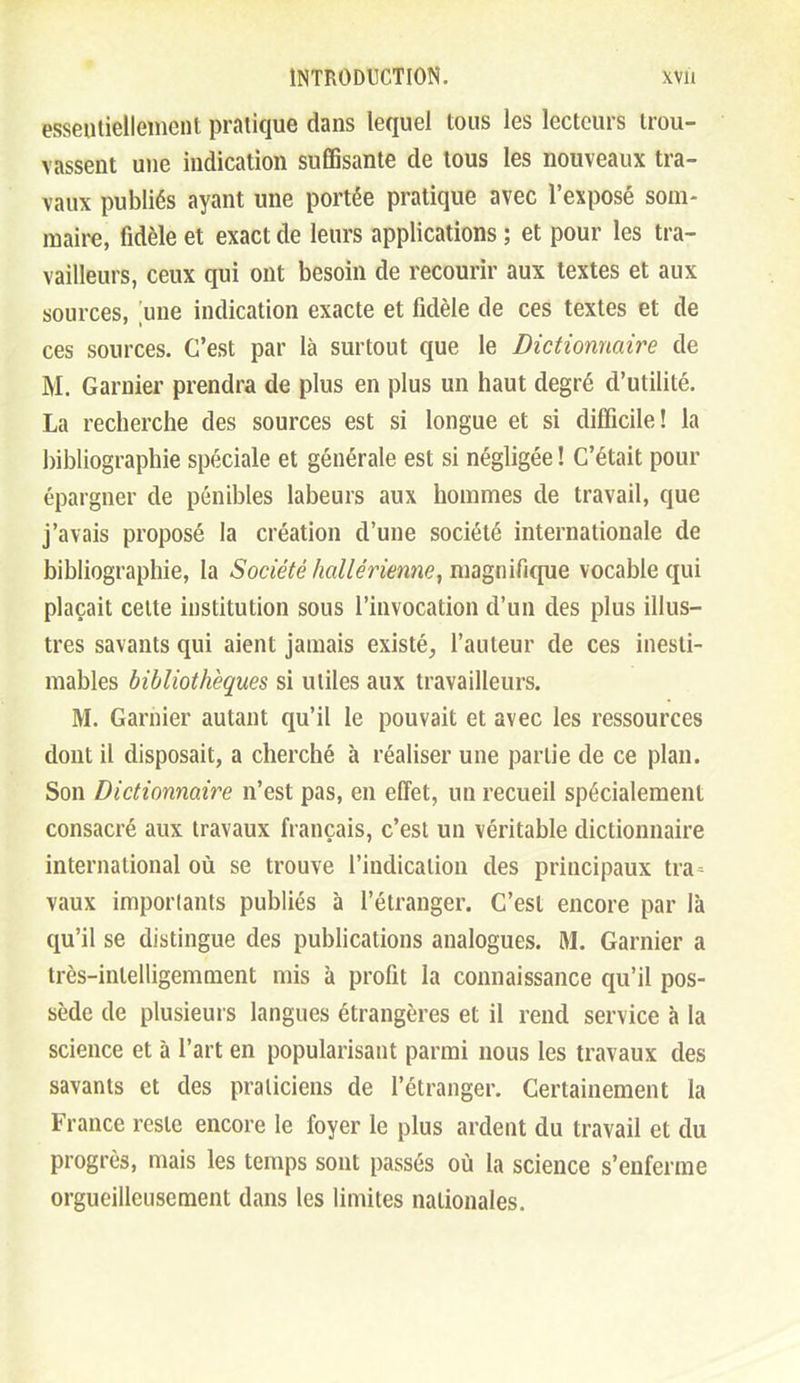essentiellement pratique dans lequel tous les lecteurs trou- vassent une indication suffisante de tous les nouveaux tra- vaux publiés ayant une portée pratique avec l'exposé som- maire, fidèle et exact de leurs applications ; et pour les tra- vailleurs, ceux qui ont besoin de recourir aux textes et aux sources, une indication exacte et fidèle de ces textes et de ces sources. C'est par là surtout que le Dictionnaire de M. Garnier prendra de plus en plus un haut degré d'utilité. La recherche des sources est si longue et si difficile! la bibliographie spéciale et générale est si négligée ! C'était pour épargner de pénibles labeurs aux hommes de travail, que j'avais proposé la création d'une société internationale de bibliographie, la Société liallérienne^imgmÏK^ySiQ vocable qui plaçait celte institution sous l'invocation d'un des plus illus- tres savants qui aient jamais existé, l'auteur de ces inesti- mables bibliothèques si utiles aux travailleurs. M. Garnier autant qu'il le pouvait et avec les ressources dont il disposait, a cherché à réaliser une partie de ce plan. Son Dictionnaire n'est pas, en effet, un recueil spécialement consacré aux travaux français, c'est un véritable dictionnaire international où se trouve l'indication des principaux tra vaux imporlants publiés à l'étranger. C'est encore par là qu'il se distingue des publications analogues. M. Garnier a très-intelligemment mis à profit la connaissance qu'il pos- sède de plusieurs langues étrangères et il rend service à la science et à l'art en popularisant parmi nous les travaux des savants et des praticiens de l'étranger. Certainement la France reste encore le foyer le plus ardent du travail et du progrès, mais les temps sont passés où la science s'enferme orgueilleusement dans les limites nationales.