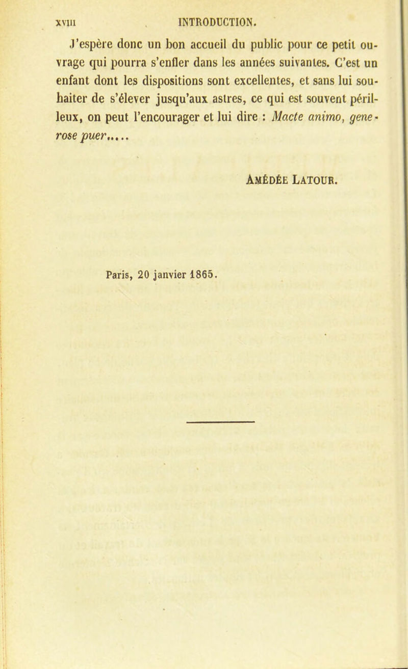 J'espère donc un bon accueil du public pour ce petit ou- vrage qui pourra s'enfler dans les années suivantes. C'est un enfant dont les dispositions sont excellentes, et sans lui sou- haiter de s'élever jusqu'aux astres, ce qui est souvent péril- leux, on peut l'encourager et lui dire : Macte animo, gene- rose puer Amédée Latour. Paris, 20 janvier 1865.