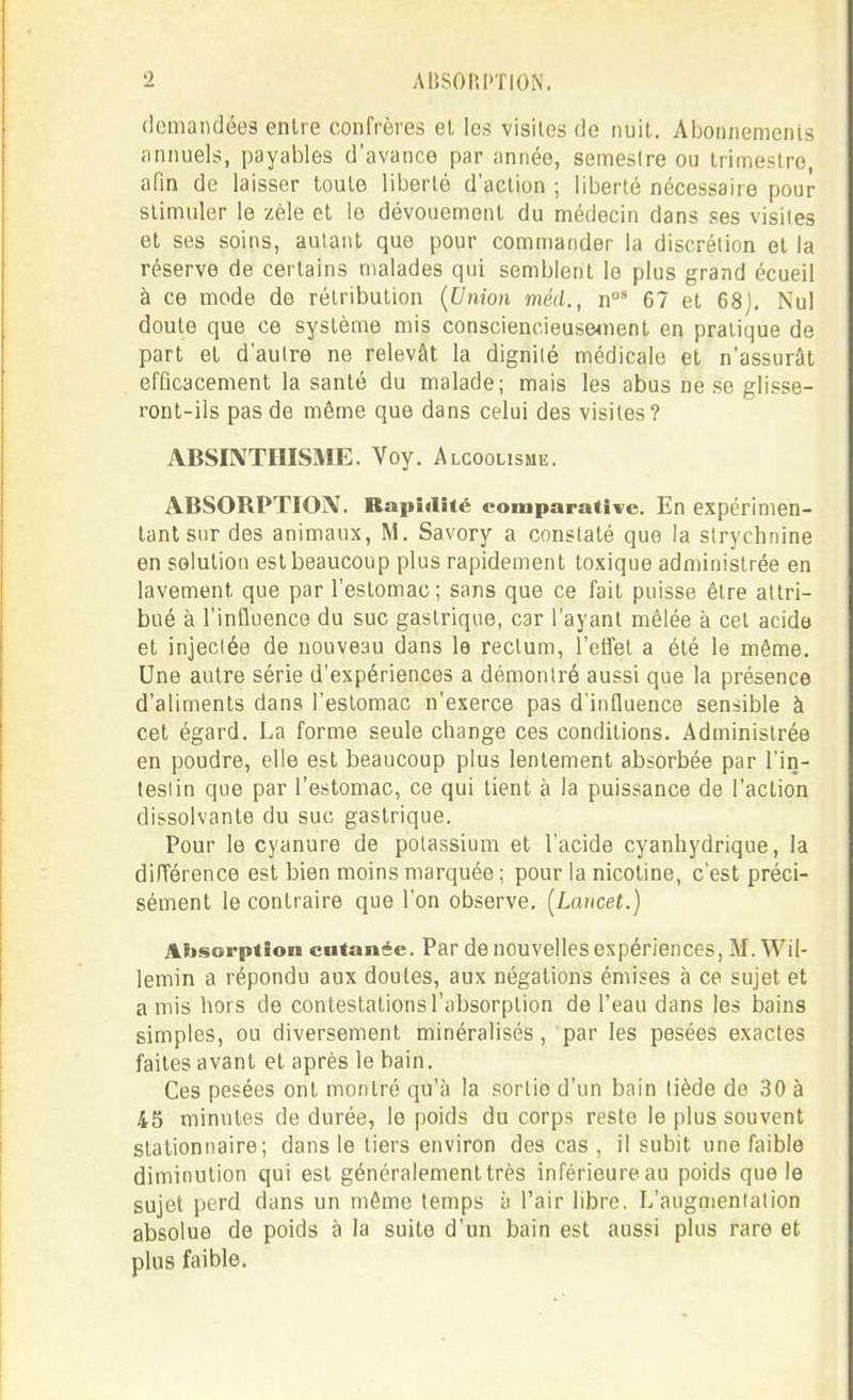 demandées entre confrères el les visites de nuit. Aijonnemenis iinnuels, payables d'avance par année, semestre ou trimestre, afin de laisser toute liberté d'action ; liberté nécessaire pour stimuler le zèle et le dévouement du médecin dans ses visites et ses soins, autant que pour commander la discrétion et la réserve de certains malades qui semblent le plus grand écueil à ce mode de rétribution {Union méd., n°* 67 et 68j. Nul doute que ce système mis consciencieuse4nent en pratique de part et d'autre ne relevât la dignité médicale et n'assurât efficacement la santé du malade; mais les abus ne se glisse- ront-ils pas de môme que dans celui des visites? ABSIIVTHISME. Voy. Alcoolisme. ABSORPTION. Rapidité comparative. En expérimen- tant sur des animaux, M. Savory a constaté que la strychnine en solution est beaucoup plus rapidement toxique administrée en lavement que par l'estomac; sans que ce fait puisse être attri- bué à l'influence du suc gastrique, car l'ayant mêlée à cet acide et injectée de nouveau dans le rectum, 1 etlel a été le même. Une autre série d'expériences a démontré aussi que la présence d'aliments dans l'estomac n'exerce pas d'influence sensible à cet égard. La forme seule change ces conditions. Administrée en poudre, elle est beaucoup plus lentement absorbée par Tin- teslin que par l'estomac, ce qui tient à la puissance de l'action dissolvante du suc gastrique. Pour le cyanure de potassium et l'acide cyanhydrique, la différence est bien moins marquée ; pour la nicotine, c'est préci- sément le contraire que l'on observe. [Lancet.) Absorption cutanée. Par de nouvelles expériences, M. Wil- lemin a répondu aux doutes, aux négations émises à ce sujet et a mis hors de contestations l'absorption de l'eau dans les bains simples, ou diversement minéralisés, par les pesées exactes faites avant et après le bain. Ces pesées ont montré qu'à la sortie d'un bain liède de 30 à 45 minutes de durée, le poids du corps reste le plus souvent stationnaire; dans le tiers environ des cas , il subit une faible diminution qui est généralement très inférieure au poids que le sujet perd dans un même temps à l'air libre. L'augmentation absolue de poids à la suite d'un bain est aussi plus rare et plus faible.