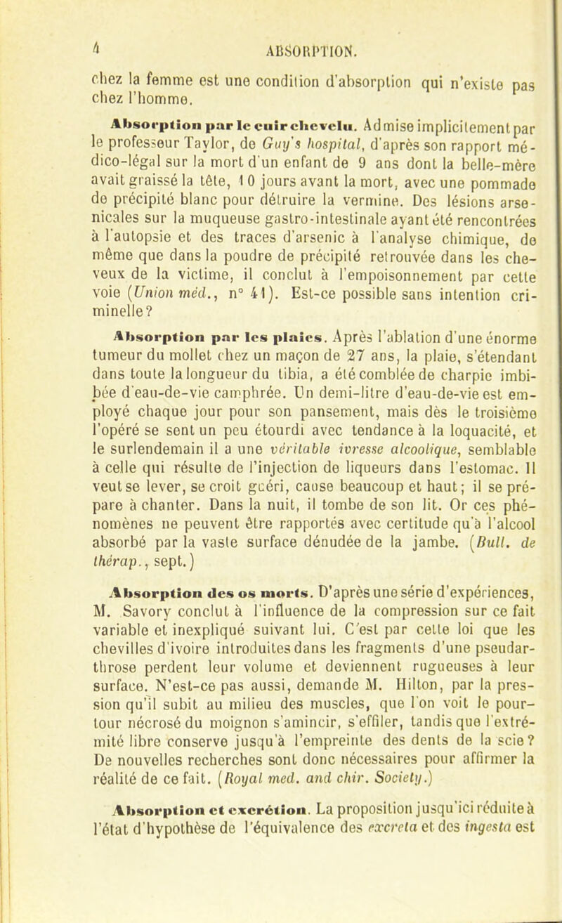 chez la femme est une condition d'absorption qui n'existe pas chez l'homme. Altsoi'ittion par le cuir chevelu. Ad mise implicitement par le professeur Taylor, do Guy's Iwspital, d'après son rapport mé- dico-légal sur la mort d'un enfant de 9 ans dont la belle-mère avait graissé la tôle, 1 0 jours avant la mort, avec une pommade de précipité blanc pour détruire la vermine. Des lésions arse- nicales sur la muqueuse gastro-intestinale ayant été rencontrées à l'autopsie et des traces d'arsenic à l'analyse chimique, de même que dans la poudre de précipité retrouvée dans les che- veux de la victime, il conclut à l'empoisonnement par cette \o\e {Union méd., n° 41). Est-ce possible sans intention cri- minelle? Absorption par les plaies. Après l'ablalion d'une énorme tumeur du mollet chez un maçon de 27 ans, la plaie, s'étendant dans toute la longueur du tibia, a été comblée de charpie imbi- bée d'eau-de-vie camphrée. Un demi-litre d'eau-de-vie est em- ployé chaque jour pour son pansement, mais dès le troisième l'opéré se sent un peu étourdi avec tendance à la loquacité, et le surlendemain il a une véritable ivresse alcoolique, semblable à celle qui résulte de l'injection de liqueurs dans l'estomac. Il veut se lever, se croit gcéri, cause beaucoup et haut; il se pré- pare à chanter. Dans la nuit, il tombe de son lit. Or ces phé- nomènes ne peuvent être rapportés avec certitude qu'à l'alcool absorbé par la vaste surface dénudée de la jambe. [Bull, de Ihérap., sept. ) Absorption des os morts. D'après une série d'expériences, M. Savory conclut à l'influence de la compression sur ce fait variable et inexpliqué suivant lui. C'est par cette loi que les chevilles d'ivoire introduites dans les fragments d'une pseudar- tlirose perdent leur volume et deviennent rugueuses à leur surface. N'est-ce pas aussi, demande M. Hilton, par la pres- sion qu'il subit au milieu des muscles, que l'on voit le pour- tour nécrosé du moignon s'amincir, s'effiler, tandis que l'extré- mité libre conserve jusqu'à l'empreinte des dents de la scie? De nouvelles recherches sont donc nécessaires pour affirmer la réalité de ce fait. [Royal med. and chir. Society.) Absorption et excrétion. La proposition jusqu'ici réduite à l'état d'hypothèse de l'équivalence des excréta et des ingesta est