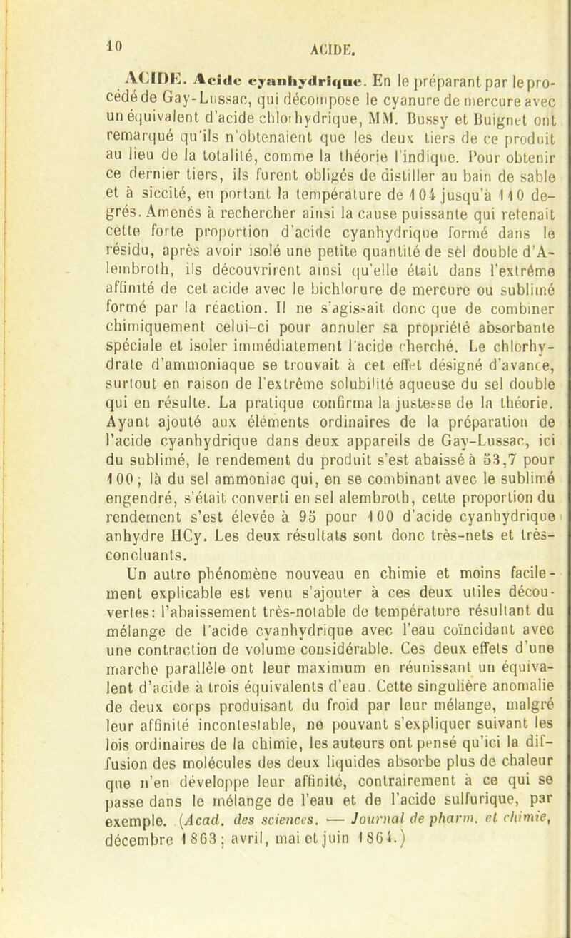ACIDE. Acide cyanliydrique. En le préparant par le pro- cédé de Gay-Liissao, qui décompose le cyanure de n)ercure avec un équivalent d'acide cliloihydrique, MM. Bussy et Buignet ont remarqué qu'ils n'obtenaient que les deux tiers de ce produit au lieu de la totalité, comme la théorie l'indique. Pour obtenir ce dernier tiers, ils furent oblifîés de distiller au bain de sable et à siccité, en portant la température de 104 jusqu'à 110 de- grés. Amenés à rechercher ainsi la cause puissante qui retenait cette forte proportion d'acide cyanhydrique formé dans le résidu, après avoir isolé une petite quantité de sèl double d'A- lembrolh, ils découvrirent ainsi qu'elle était dans l'exlrêmo affinité de cet acide avec le bichlorure de mercure ou sublimé formé par la réaction. Il ne s'agis-ait donc que de combiner chimiquement celui-ci pour annuler sa propriété absorbante spéciale et isoler immédiatement l'acide cherché. Le chlorhy- drate d'ammoniaque se trouvait à cet effnt désigné d'avance, surtout en raison de l'extrême solubilité aqueuse du sel double qui en résulte. La pratique confirma la justesse de la théorie. Ayant ajouté aux éléments ordinaires de la préparation de l'acide cyanhydrique dans deux appareils de Gay-Lussac, ici du sublimé, le rendement du produit s'est abaissé à 53,7 pour 1 00 ; là du sel ammoniac qui, en se combinant avec le sublimé engendré, s'était converti en sel alembrolh, cette proportion du rendement s'est élevée à 95 pour 100 d'acide cyanhydrique anhydre HCy. Les deux résultats sont donc très-nets et très- concluants. Un autre phénomène nouveau en chimie et moins facile- ment explicable est venu s'ajouter à ces deux utiles décou- vertes: l'abaissement très-notable do température résultant du mélange de l'acide cyanhydrique avec l'eau coïncidant avec une contraction de volume considérable. Ces deux effets d'une marche parallèle ont leur maximum en réunissant un équiva- lent d'acide à trois équivalents d'eau, Cette singulière anomalie de deux corps produisant du froid par leur mélange, malgré leur affinité incontestable, ne pouvant s'expliquer suivant les lois ordinaires de la chimie, les auteurs ont pensé qu'ici la dif- fusion des molécules des deux liquides absorbe plus de chaleur que n'en développe leur affinité, contrairement à ce qui se passe dans le mélange de l'eau et de l'acide sulfurique, par exemple. {Acad. des sciences. — Journal de pharm. et chimie, décembre 1 863; avril, maietjuin 186i.)