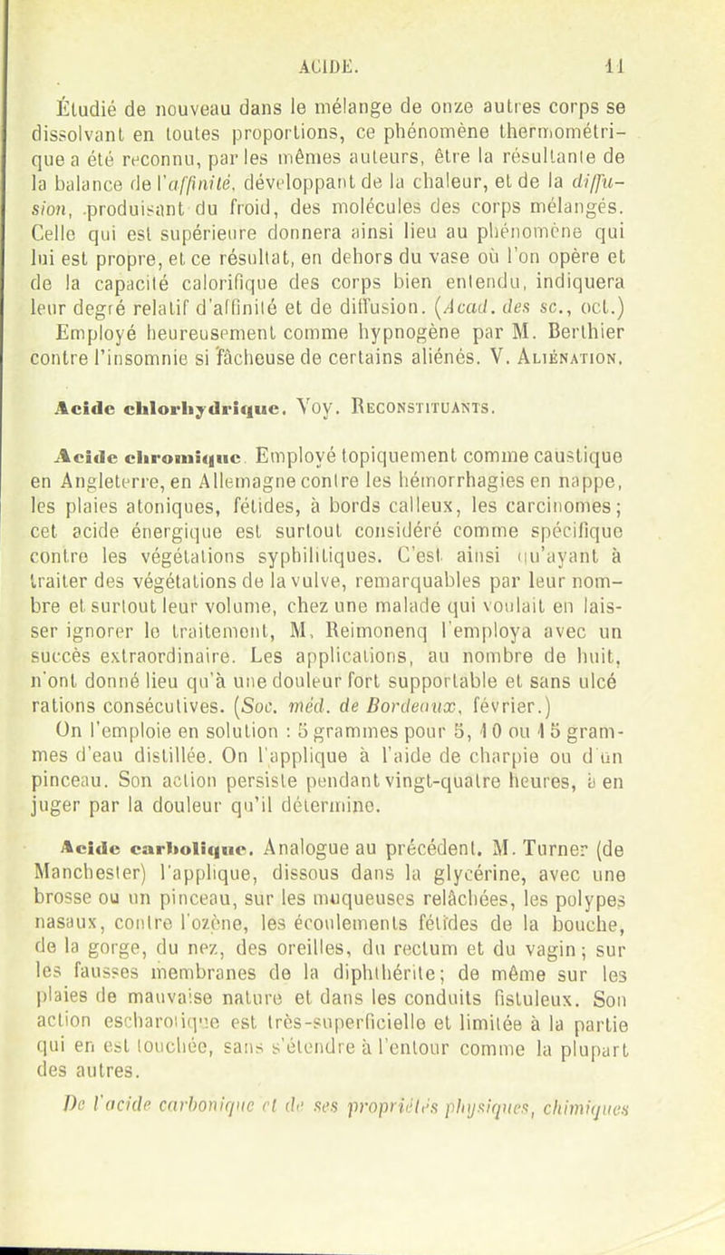 Étudié de nouveau dans le mélange de onze autres corps se dissolvant en toutes proportions, ce phénomène thermométri- que a été reconnu, parles mêmes auteurs, être la résultante de la balance de l'a/'^mie, développant de la chaleur, et de la diffu- sion, .produisant du froid, des molécules des corps mélangés. Celle cpii est supérieure donnera ainsi lieu au phénomène qui lui est propre, et ce résultat, en dehors du vase où l'on opère et de la capacité calorifique des corps bien entendu, indiquera leur degré relatif d'alfinilé et de ditfusion. {Acad. de.s se, oct.) Employé heureusement comme hypnogène par M. Berlhier contre l'insomnie si fâcheuse de certains aliénés. V. Aliénation. Acide chlorhydrique. Yoy. Reconstituants. Acide cliromiqnc Employé topiquement comme caustique en Angleterre, en Allemagne contre les héniorrhagies en nappe, les plaies atoniques, fétides, à bords calleux, les carcinomes; cet acide énergique est surtout considéré comme spécifique contre les végétations syphilitiques. C'est ainsi iiu'ayanl à traiter des végétations de la vulve, remarquables par leur nom- bre et surtout leur volume, chez une malade qui voulait en lais- ser ignorer le traitement, M, Reimonenq l'employa avec un succès extraordinaire. Les applications, au nombre de huit, n'ont donné lieu qu'à une douleur fort supportable et sans ulcé rations consécutives. [Soc. méd. de Bordeaux, février.) On l'emploie en solution : 5 grammes pour 5, 1 0 ou 1 5 gram- mes d'eau distillée. On l'applique à l'aide de charpie ou d un pinceau. Son action persiste pendant vingt-qualre heures, a en juger par la douleur qu'il détermine. Acide cari»olic|nc. Analogue au précédent. M.Turner (de Manchester) l'applique, dissous dans la glycérine, avec une brosse ou un pinceau, sur les muqueuses relâchées, les polypes nasaux, contre l'ozène, les écoulements fétides de la bouche, de la gorge, du nez, des oreilles, du rectum et du vagin; sur les fausses membranes de la diphihérite; de même sur les plaies (le mauvaise nature et dans les conduits fistuleux. Son action escharoiiq!je est très-superficielle et limitée à la partie qui en est touchée, sans s'étendre à l'entour comme la plupart des autres. De l'acide carbonique rl de .St'.s proprîi'/l'.s plnjxiqiwft^ chimiques