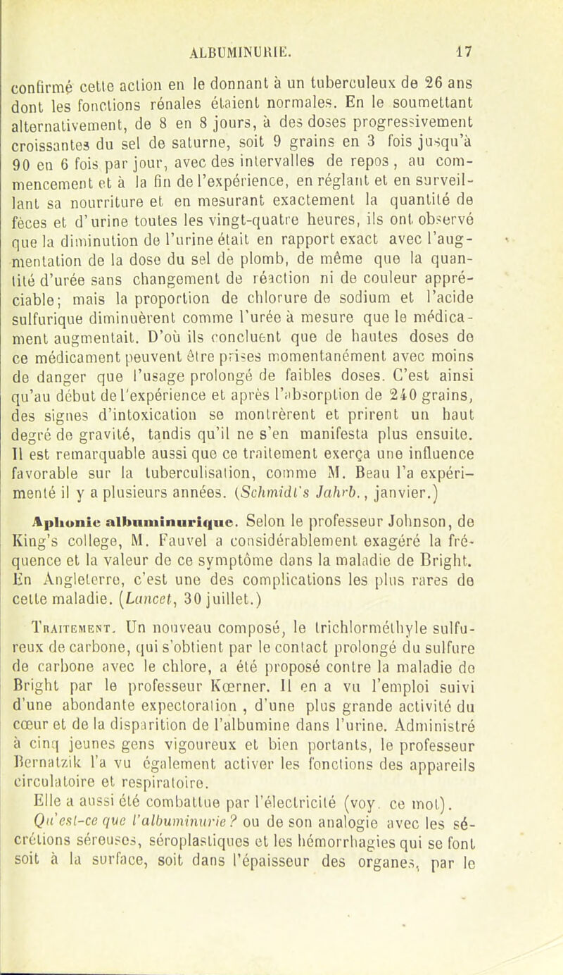 confirmé cette action en le donnant à un tuberculeux de 26 ans dont les fondions rénales étaient normales. En le soumettant alternativement, de 8 en 8 jours, à des doses progressivement croissantes du sel de saturne, soit 9 grains en 3 fois jusqu'à 90 en 6 fois par jour, avec des intervalles de repos , au com- mencement et à la fin de l'expérience, en réglant et en surveil- lant sa nourriture et en mesurant exactement la quantité de fèces et d'urine toutes les vingt-quatre heures, ils ont observé que la diminution de l'urine était en rapport exact avec l'aug- mentation de la dose du sel de plomb, de même que la quan- tité d'urée sans changement de réaction ni de couleur appré- ciable; mais la proportion de chlorure de sodium et l'acide sulfurique diminuèrent comme l'urée à mesure que le médica- ment augmentait. D'où ils concluent que de hautes doses de ce médicament peuvent être prises momentanément avec moins de danger que l'usage prolongé de faibles doses. C'est ainsi qu'au début de l'expérience et après l'iibsorption de 240 grains, des signes d'intoxication se montrèrent et prirent un haut degré do gravité, tandis qu'il ne s'en manifesta plus ensuite. Il est remarquable aussi que ce traitement exerça une influence favorable sur la tuberculisation, comme M. Beau l'a expéri- menté il y a plusieurs années. (Schmidi's Jahrb., janvier.) Apiiunie aibnminurique. Selon le professeur Johnson, de King's collège, M. Fauvel a considérablement exagéré la fré- quence et la valeur de ce symptôme dans la maladie de Bright. Én Angleterre, c'est une des complications les plus rares de cette maladie. [Lancet, 30 juillet.) Traitement. Un nouveau composé, le Irichlormélhyle sulfu- reux de carbone, qui s'obtient par le contact prolongé du sulfure de carbone avec le chlore, a été proposé contre la maladie do Bright par le professeur Kœrner. 11 en a vu l'emploi suivi d'une abondante expectoration , d'une plus grande activité du cœur et de la disparition de l'albumine dans l'urine. Administré à cinq jeunes gens vigoureux et bien portants, le professeur Bernatzik l'a vu également activer les fonctions des appareils circulatoire et respiratoire. Elle a aussi été combattue par l'électricité (voy. ce mot). Queal-ce que l'albuminurie? ou de son analogie avec les sé- crétions séreuses, séroplasliques et les liérnorrhagies qui se font soit à la surface, soit dans l'épaisseur des organes, par le