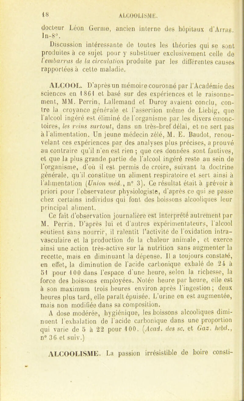 docteur Léon Germe, ancien inlerne des hôpitaux d'Arrag ln-8. Discussion intéressante de toutes les théories qui se sont produites à ce sujet pour y sul)stituer exclusivement celle de l'embarras de la circiilalion produite par les différentes causes rapportées à cette maladie, ALCOOL. D'après un mémoir e couronné par l'Académie des sciences en 1861 et basé sur des expériences et le raisonne- ment, MM. Perrin, Lallemand eC Duroy avaient conclu, con- tre la croyance générale et l'asserlion même de Liebig, que l'alcool ingéré est éliminé de l'organisme par les divers émonc- toires, les reins surtout, dans un très-bref délai, et ne sert pas à l'alimentation. Un jeune médecin zélé, M. E. Baudot, renou- velant ces expériences par des analyses plus précises, a prouvé au contraire qu'il n'en est rien ; que ces données sont fautives, et que la plus grande partie de l'alcool ingéré reste au sein de l'organisme, d'où il est permis de croire, suivant la doctrine générale, qu'il constitue un aliment respiratoire et sert ainsi à l'alimentation {Union méd., n° 3). Ce résultat était à prévoira priori pour l'observateur physiologiste, d'après ce qui se passe chez certains individus qui font des boissons alcooliques leur principal aliment. Ce fait d'observation journalière est interprété autrement par M. Perrin. D'après lui et d'autres expérimentateurs, l'alcool soutient sans nourrir, il ralentit l'activité de l'oxidation intra- vasculaire et la production de la chaleur animale, et exerce ainsi une action très-active sur la nutrition sans augmenter la recette, mais en diminuant la dépense. Il a toujours constaté, en effet, la diminution de l'acide carbonique exhalé de 24 à 81 pour 100 dans l'espace d'une heure, selon la richesse, la force des boissons employées. Nolée heure par heure, elle est à son maximum trois heures environ après l'ingestion ; deux heures plus tard, elle paraît épuisée. L'urine en est augmentée, mais non modifiée dans sa composition. A dose modérée, hygiénique, les boissons alcooliques dimi- nuent l'exhalation de l'acide carbonique dans une proportion qui varie de 5 à 22 pour 100. [Acad. des se. et Gaz. Iicbd., n» 3G et suiv.) ALCOOLISME. La passion irrésistible de boire consli-