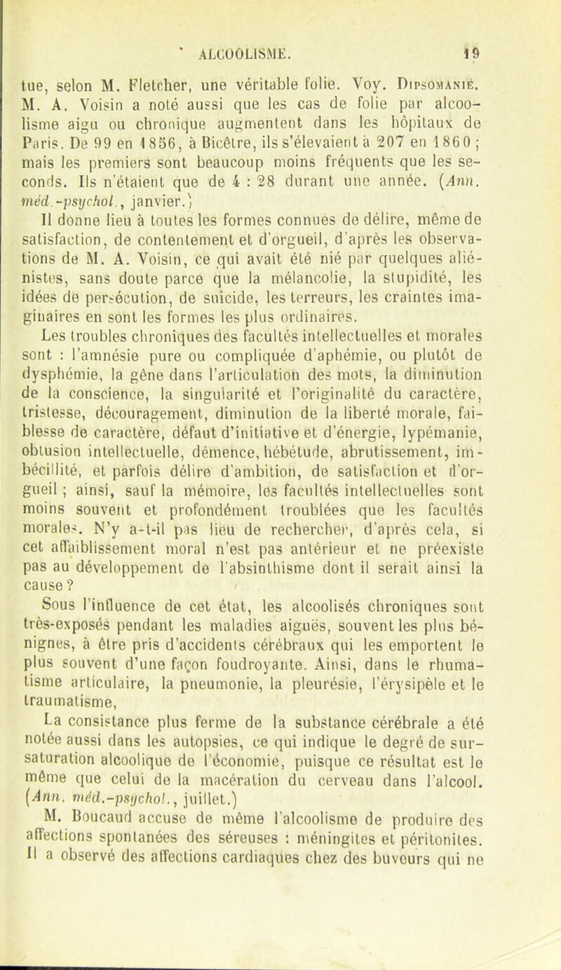 tue, selon M. Flelcher, une véritable folie. Voy, Dipsomanié. M. A. Voisin a noté aussi que les cas de folie par alcoo- lisme aigu ou chronique augmentent dans les hôpitaux de Paris. De 99 en i856, à Bicêlre, ils s'élevaient à 207 en 1860 ; mais les premiers sont beaucoup moins fréquents que les se- conds. Ils n'étaient que de 4 : 28 durant une année. {Ann. méd.-psycfiol., janvier.^, Il donne lieu à toutes les formes connues de délire, même de satisfaction, de contentement et d'orgueil, d'après les observa- tions de M. A. Voisin, ce qui avait été nié par quelques alié- nistes, sans doute parce que la mélancolie, la stupidité, les idées de persécution, de suicide, les terreurs, les craintes ima- ginaires en sont les formes les plus ordinaires. Les troubles chroniques des facultés intellectuelles et morales sont : l'amnésie pure ou compliquée d'aphémie, ou plutôt de dysphémie, la gêne dans l'articulation des mots, la diminution de la conscience, la singularité et l'originalité du caractère, tristesse, découragement, diminution de la liberté morale, fai- blesse de caractère, défaut d'initiative et d'énergie, lypémanie, obtusion intellectuelle, démence, hébétude, abrutissement, im- bécillité, et parfois délire d'ambition, de satisfaction et [l'or- gueil ; ainsi, sauf la mémoire, les facultés intellectuelles sont moins souvent et profondément troublées que les facultés morales. N'y a-t-il pas lieu de rechercher, d'après cela, si cet affaiblissement moral n'est pas antérieur et ne préexiste pas au développement de l'absinthisme dont il serait ainsi la cause ? Sous l'influence de cet état, les alcoolisés chroniques sont très-exposés pendant les maladies aiguës, souvent les plus bé- nignes, à être pris d'accidents cérébraux qui les emportent le plus souvent d'une façon foudroyante. Ainsi, dans le rhuma- tisme articulaire, la pneumonie, la pleurésie, l'érysipèle et le traumatisme, La consistance plus ferme de la substance cérébrale a été notée aussi dans les autopsies, ce qui indique le degré de sur- saturation alcoolique de l'économie, puisque ce résultat est le même que celui de la macération du cerveau dans l'alcool. [Ann. méd.-psijchol., juillet.) M. Boucaud accuse de même l'alcoolisme de produire des affections spontanées des séreuses : méningites et péritonites, il a observé des affections cardiaques chez des buveurs qui ne