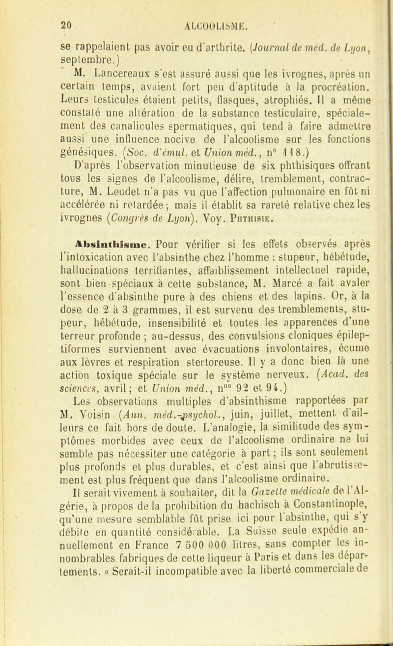 se rappelaient pas avoir eu d'arlhrite. (Journal deméd. de Lyon, septembre.) M. Lancereaux s'est assuré aussi que les ivrognes, après un certain temps, aviiient fort peu d'aptitude à la procréation. Leurà testicules étaient petits, flasques, atrophiés. Il a même constalé une altération de la substance testiculaire, spéciale- ment des canalicules spermatiques, qui tend à faire admettre aussi une influence nocive de l'alcoolisme sur les fonctions génésiques. [Soc. d'èmul. el Union méd., n° 418.) D'après l'observation minutieuse de six phthisiques offrant tous les signes de l'alcoolisme, délire, tremblement, contrac- ture, M. Leudet n'a pas vu que l'affection pulmonaire en fût ni accélérée ni retardée; mais il établit sa rareté relative chez les ivrognes {Congrès de Lyon). Voy. Phthisie. Absinthisme. Pour vérifier si les effets observés après l'intoxication avec l'absinthe chez l'homme : stupeur, hébétude, hallucinations terrifiantes, affaiblissement intellectuel rapide, sont bien spéciaux à celte substance, M. Marcé a fait avaler l'essence d'absinthe pure à des chiens et des lapins. Or, à la dose de 2 à 3 grammes, il est survenu des tremblements, stu- peur, hébétude, insensibilité et toutes les apparences d'une terreur profonde ; au-dessus, des convulsions cloniques épilep- liformes surviennent avec évacuations involontaires, écume aux lèvres et respiration stertoreuse. Il y a donc bien là une action toxique spéciale sur le système nerveux. [Acad. des sciences, avril; et Union méd., 92 et 94.) Les observations multiples d'absinthisme rapportées par M. Voisin {Ann. méd.-jpsijchol., juin, juillet, mettent d'ail- leurs ce fait hors de doute. L'analogie, la similitude des sym- ptômes morbides avec ceux de l'alcoolisme ordinaire ne lui semble pas nécessiter une catégorie à part ; ils sont seulement plus profonds et plus durables, et c'est ainsi que l'abrutisse- ment est plus fréquent que dans l'alcoolisme ordinaire. Il serait vivement à souhaiter, dit la Gazelle médicale de l'Al- gérie, à propos de la prohibition du hachisch à Constantinople, qu'une mesure semblable fût prise ici pour l'absinthe, qui s'y débile en quantité considérable. La Suisse seule expédie an- nuellement en France 7 500 000 litres, sans compter les in- nombrables fabriques de cette liqueur à Paris et dans les dépar- lements. « Serait-il incompatible avec la liberté commerciale do