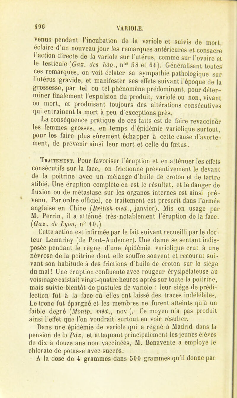 m venus pendant l'incubation de la variole et suivis de mort, éclaire d'un nouveau jour les remarques antérieures et consacré l'action directe de la variole sur l'utérus, comme sur l'ovaire et le testicule (Gaîf. des hôp., n' 58 et 6i). Généralisant toutes ces remarques, on voit éclater sa sympathie pathologique sur l'utérus gravide, et manifester ses effets suivant l'époque de la grossesse, par tel ou tel phénomène prédominant, pour déter- miner finalement l'expulsion du produit, variolé ou non, vivant ou mon, et produisant toujours des altérations consécutives qui entraînent la mort à peu d'exceptions près. La conséquence pratique de ces faits est de faire revacciner les femmes grosses, en temps d'épidémie variolique surtout, pour les faire plus sûrement échapper à celte cause d'avorle- nient, de prévenir ainsi leur mort et celle du fœtus. Traitement. Pour favoriser l'éruption et en atténuer les effets consécutifs sur la face, on frictionne préventivement le devant de la poitrine avec un mélange d'huile de croton et de larlro stibié. Une éruption complète en est le résultat, et le danger de fluxion ou de métastase sur les organes internes est ainsi pré- venu. Par ordre officiel, ce traitement est prescrit dans l'armée anglaise en Chine (Z/n//s/t ?7ic(i., janvier). Mis en usage par M. Perrin, il a atténué très-notablement l'éruption de la face. {Gaz. de Lyon, n 10.) Cette action est infirmée par le fait suivant recueilli par le doc- teur Lemariey (de Pont-Audemer). Une dame se sentant indis- posée pendant le règne d'une épidémie variolique crut à une névrose de la poitrine dont elle souffre souvent et recourut sui- vant son habitude à des frictions dhuile de croton sur le siège du mal! Une éruption confluente avec rougeur érysipélateuse au voisinage existait vingt-quatre heures après sur toute la poitrine, mais suivie bientôt de pustules de variole : leur siège de prédi- lection fut à la face où elles ont laissé des traces indélébiles. Le tronc fut épargné et les membres ne furent atteints qu'à un faible degré [Montp. méd., nov.). Ce moyen n'a pas produit ainsi l'effet que l'on voudrait surtout en voir résulier. Dans une épidémie de variole qui a régné à Madrid dans la pension delà Paz, et attaquant principalement les jeunes élèves de dix à douze ans non vaccinées, M, Benavente a employé le chlorate de potasse avec succès.