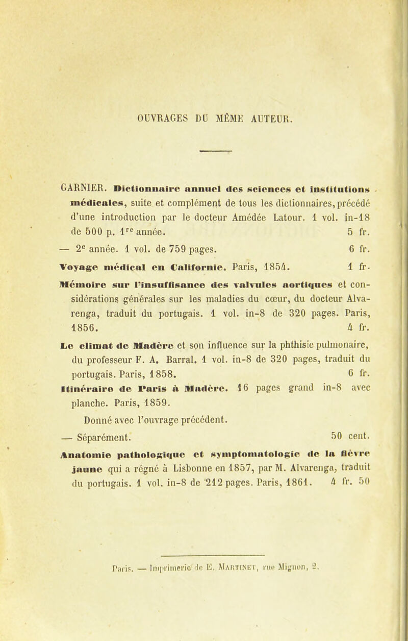 OUVRAGES DU MÉMK AUTEUM. GARNIER. Dictionnaire annuel des t>cicnce»i et Ini^titution!» médicales, suite et complément de tous les dictionnaires, précédé d'une introduction par le docteur Amédée Latour. 1 vol. in-18 de 500 p. 1 année. 5 fr. — 2 année. 1 vol. de 759 pages. 6 fr. Voyage médical en Californie. Paris, ISbll. 1 fr. Mémoire sur Pinsufllsance des valvules aortiqnes et con- sidérations générales sur les maladies du cœur, du docteur Alva- renga, traduit du portugais. 1 vol. in-8 de 320 pages. Paris, 1856. à fr. MjO climat de Madère et son influence sur la phthisie pulmonaire, du professeur F. A. Barrai. 1 vol. in-8 de 320 pages, traduit du portugais. Paris, 1858. C fr. Itinéraire de Paris i\ Madère. 16 pages grand in-8 avec planche. Paris, 1859. Donné avec l'ouvrage précédent. — Séparément. 50 cent. Anatomie patholoeiciue et symptomatologic de la lièvre jaune qui a régné à Lisbonne en 1857, par M. Alvarenga, traduit du portugais. 1 vol. in-8 de 212 pages. Paris, 1861. à fr, 50 Piiiis. — ImiiriiMPrie 'In li. MAiniMir, vn» Mignon, i.