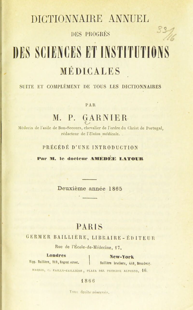 DES PROCHES ^/'^ DES SCIENCES ET INSTITUTIONS MÉDICALES SUITE ET COMPLÉMENT DE TOUS LES DICTIONNAIRES PAR M. P. GARNIER Jlédeuiu de l'asile de Bou-Socom-s, chevalier de l'ordre du Christ de PorUignl, rédacteur de Wrdon médicale. . PRÉCÉDÉ D'UNE INTRODUCTION Par M. le docteur AMKDE:!: liATOlJR Deuxième année 1865 PARIS GERMER BAILLIÉRE, LI B K AI R E - É I) 1 T E U R Rue de l'École-de-Médccine, 17. Londres i New-York Hipp. Baillière, în.KcgcoUlreel, | Daillltrt brolhers, 410, »roa(I».ij. MAKUIIJ, PAILLY-CMLLIÈHU , VLA/.X hlil. IMIINCII K M.IO.NSO, 16. 1866 T'iii!- droits M'servr?.