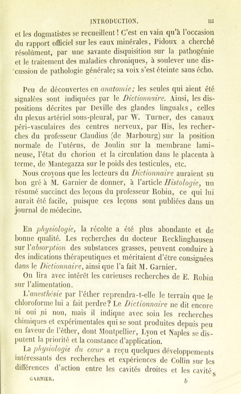 et les dogmatistes se recueillent ! C'est en vain qu'à l'occasion du rapport officiel sur les eaux minérales, Pidoux a cherché résolument, par une savante disquisition sur la palhogénie et le traitement des maladies chroniques, à soulever une dis- •cussion de pathologie générale; sa voix s'est éteinte sans écho. Peu de découvertes en anatomie; les seules qui aient été signalées sont indiquées par le Dictionnaire. Ainsi, les dis- positions décrites par Deville des glandes linguales, celles du plexus artériel sous-pleural, par W. Turner, des canaux péri-vasculaires des centres nerveux, par His, les recher- ches du professeur Claudius (de Marbourg) sur la position normale de l'utérus, de Joulin sur la membrane lami- neuse, l'état du chorion et la circulation dans le placenta à terme, de Mantegazza sur le poids des testicules, etc. Nous croyons que les lecteurs du Dictionnaire auraient su bon gré à M. Garnier de donner, à l'article Histologie, un résumé succinct des leçons du professeur Robin, ce qui lui aurait été facile, puisque ces leçons sont publiées dans un journal de médecine. En physiologie, la récolte a été plus abondante et de bonne qualité. Les recherches du docteur Recklinghausen sur Vabsorption des substances grasses, peuvent conduire à des indications thérapeutiques et méritaient d'être consignées dans le Dictionnaire, ainsi que l'a fait M. Garnier. On lira avec intérêt les curieuses recherches de E. Robin sur l'alimentation. Vanesthésie par l'éther reprendra-t-elle le terrain que le chloroforme lui a fait perdre? Le Dictionnaire ne dit encore ni oui ni non, mais il indique avec soin les recherches chimiques et expérimentales qui se sont produites depuis peu en faveur de l'éther, dont Montpellier, Lyon et Naples se dis- putent la priorité et la constance d'application. La physiologie du cœur a reçu quelques développemejils intéressants des recherches et ex|)ériences de Collin sur les différences d'action entre les cavités droites et les cavité , c;\RmER. h