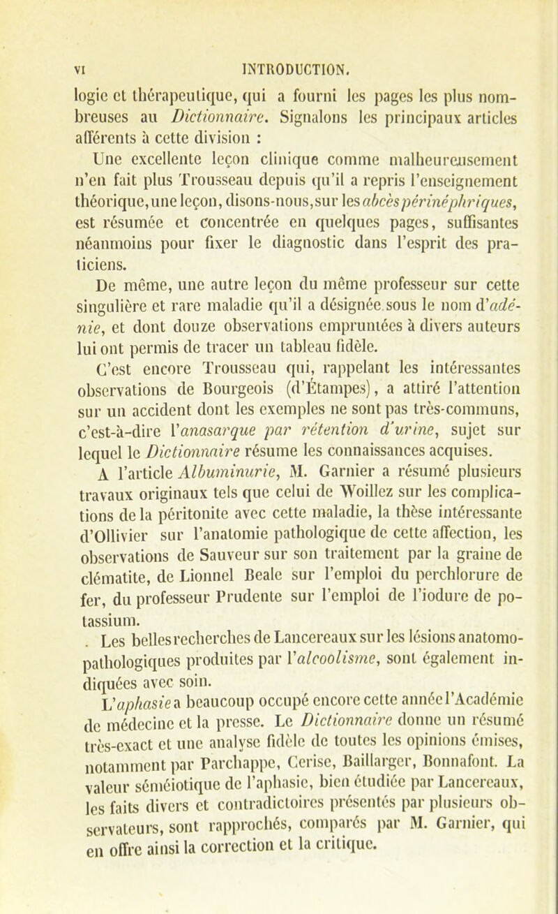 logie et ihérapeulique, qui a fourni les pages les plus nom- breuses au Dictionnaire. Signalons les principaux articles afférents à cette division : Une excellente leçon clinique comme nialheurciisement n'en fait plus Trousseau depuis qu'il a repris l'enseignement théorique,une leçon, disons-nous,sur \qs abcès péi'inéphriques, est résumée et concentrée en quelques pages, suffisantes néanmoins pour fixer le diagnostic dans l'esprit des pra- ticiens. De même, une autre leçon du même professeur sur cette singulière et rare maladie qu'il a désignée sous le nom à'adé- nie, et dont douze observations empruntées à divers auteurs lui ont permis de tracer un tableau fidèle. C'est encore Trousseau qui, rappelant les intéressantes observations de Bourgeois (d'Étampes), a attiré l'attention sur un accident dont les exemples ne sont pas très-communs, c'est-à-dire Vanasarque par rétention d'urine, sujet sur lequel le Dictionnaire résume les connaissances acquises. A l'article Albuminurie, M. Garnier a résumé plusieurs travaux originaux tels que celui de Woillez sur les complica- tions de la péritonite avec cette maladie, la thèse intéressante d'Ollivier sur l'anatomie pathologique de cette affection, les observations de Sauveur sur son traitement par la graine de clématite, de Lionnel Beale sur l'emploi du perchlorure de fer, du professeur Prudente sur l'emploi de l'iodurc de po- tassium. Les belles recherches de Lancereaux sur les lésions anatonio- palhologiques produites par Valcoolisme, sont également in- diquées avec soin. Vaphasie beaucoup occupé encore cette année l'Académie de médecine et la presse. Le Dictionnaire donne un résumé très-exact et une analyse fidèle de toutes les opinions émises, notamment par Parchappe, Cerise, Baillargcr, Bonnafont. La valeur séméiotique de l'aphasie, bien étudiée par Lancereaux, les faits divers et contradictoires présentés par plusieurs ob- servateurs, sont rapprochés, comparés par M. Garnier, qui en offre ainsi la correction et la critique.