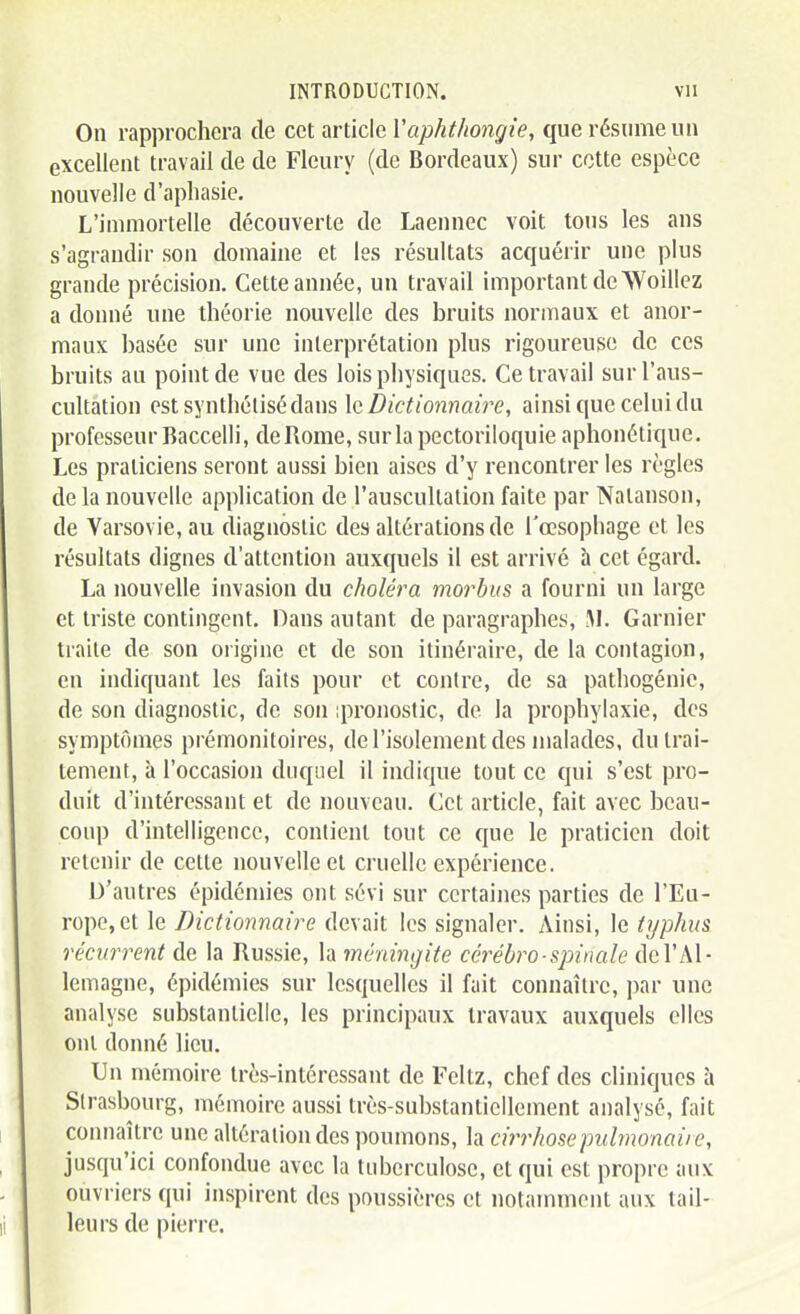 On rapprochera de cet article Vaphthongie, que résume un excellent travail de de Fleury (de Bordeaux) sur cotte espèce nouvelle d'apliasie. L'immortelle découverte de Laennec voit tous les ans s'agrandir son domaine et les résultats acquérir une plus grande précision. Cette année, un travad important de Woillez a donné une théorie nouvelle des bruits normaux et anor- maux basée sur une interprétation plus rigoureuse de ces bruits au point de vue des lois physiques. Ce travail sur l'aus- cultation est synthétisé dans \q. Dictionnaire, ainsi que celui du professeur Baccelli, de Rome, surlapectoriloquie aphonélique. Les praticiens seront aussi bien aises d'y rencontrer les règles de la nouvelle application de l'auscultation faite par Nalanson, de Varsovie, au diagnostic des altérations de l'œsophage et les résultats dignes d'attention auxquels il est arrivé à cet égard. La nouvelle invasion du choléra morbiis a fourni un large et triste contingent. Dans autant de paragraphes, M. Garnier traite de son origine et de son itinéraire, de la contagion, en indiquant les faits pour et contre, de sa pathogénic, de son diagnostic, de son ;pronostic, do la prophylaxie, des symptômes prémonitoires, de l'isolement des malades, du trai- tement, à l'occasion duquel il indique tout ce qui s'est pro- duit d'intéressant et de nouveau. Cet article, fait avec beau- coup d'intelligence, contient tout ce que le praticien doit retenir de cette nouvelle et cruelle expérience. D'antres épidémies ont sévi sur certaines parties de l'Eu- rope, et le Dictionnaire devait les signaler. Ainsi, le typhus récurrent de la Russie, la méningite céi^ébro-sjnnale del'Al- lemagne, épidémies sur lesquelles il fait connaître, par une analyse substantielle, les principaux travaux auxquels elles ont donné lieu. Un mémoire très-intéressant de Feltz, chef des cliniques à Strasbourg, mémoire aussi très-substantiellement analysé, fait connaître une altération des poumons, la cirrhose pulmonaire, jusqu'ici confondue avec la tuberculose, et qui est propre aux ouvriers qui inspirent des poussières et notamment aux tail- leurs de pierre.