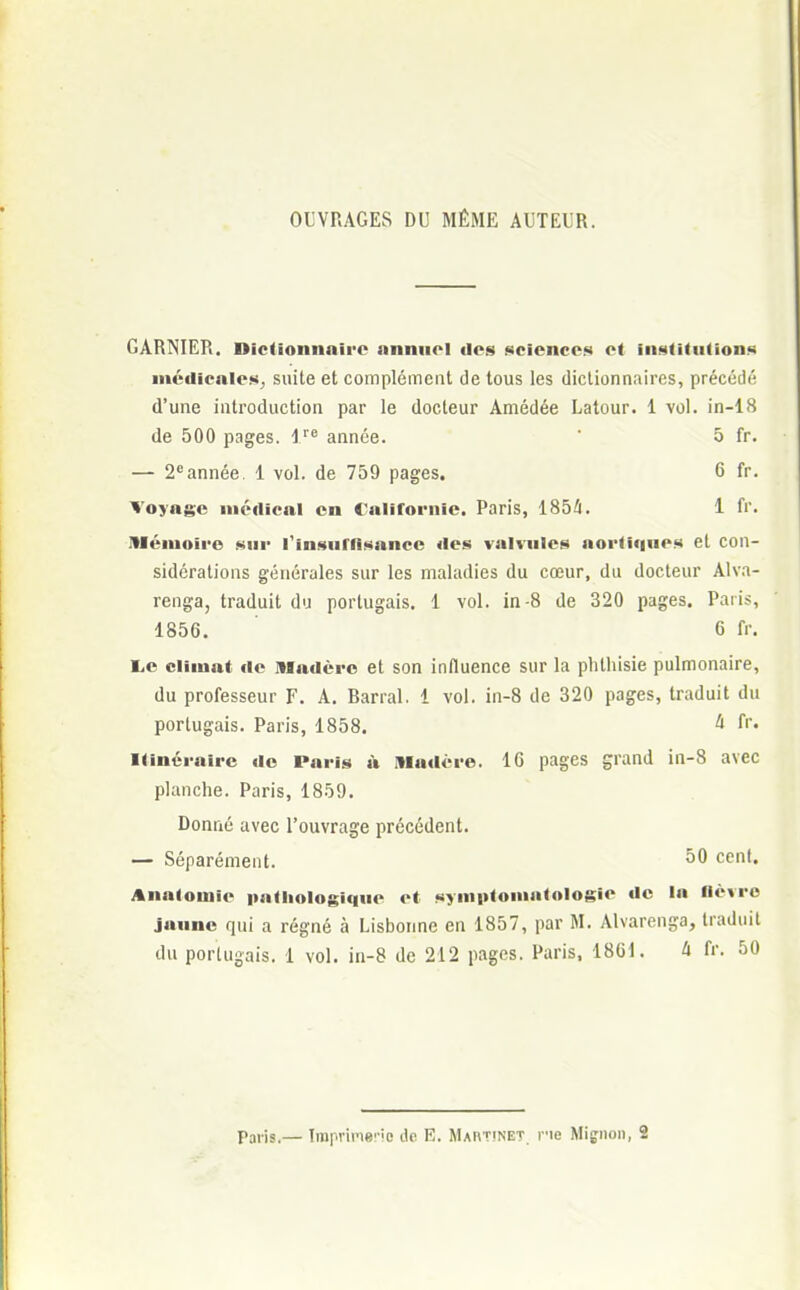OUVRAGES DU MÊME AUTEUR. GARNIER. Dictionnaire annuel des sciences et institutions médicales^ suite et complément de tous les dictionnaires, précédé d'une introduction par le docteur Amédée Latour. 1 vol. in-18 de 500 pages. lre année. ô fr. — 2eannée. 1 vol. de 759 pages. 6 fr. Voyage médical en Californie. Paris, 1854. 1 fr. Mémoire sur l'insuffisance des valvules aortiuucs et con- sidérations générales sur les maladies du cœur, du docteur Alva- renga, traduit du portugais. 1 vol. in-8 de 320 pages. Paris, 1856. 6 fr. l,c climat de madère et son influence sur la phlhisie pulmonaire, du professeur F. A. Barrai. 1 vol. in-8 de 320 pages, traduit du portugais. Paris, 1858. 4 fr. Itinéraire de Paris à Madère. 16 pages grand in-8 avec planche. Paris, 1859. Donné avec l'ouvrage précédent. — Séparément. 50 cen,« Anatomic pathologique et symotomatologie de la lièvre jaune qui a régné à Lisbonne en 1857, par M. Alvarenga, traduit du portugais. 1 vol. in-8 de 212 pages. Paris, 1861. h fr. 50 Paris.— Impriïwio de E. Martinet, ne Mignon, 2