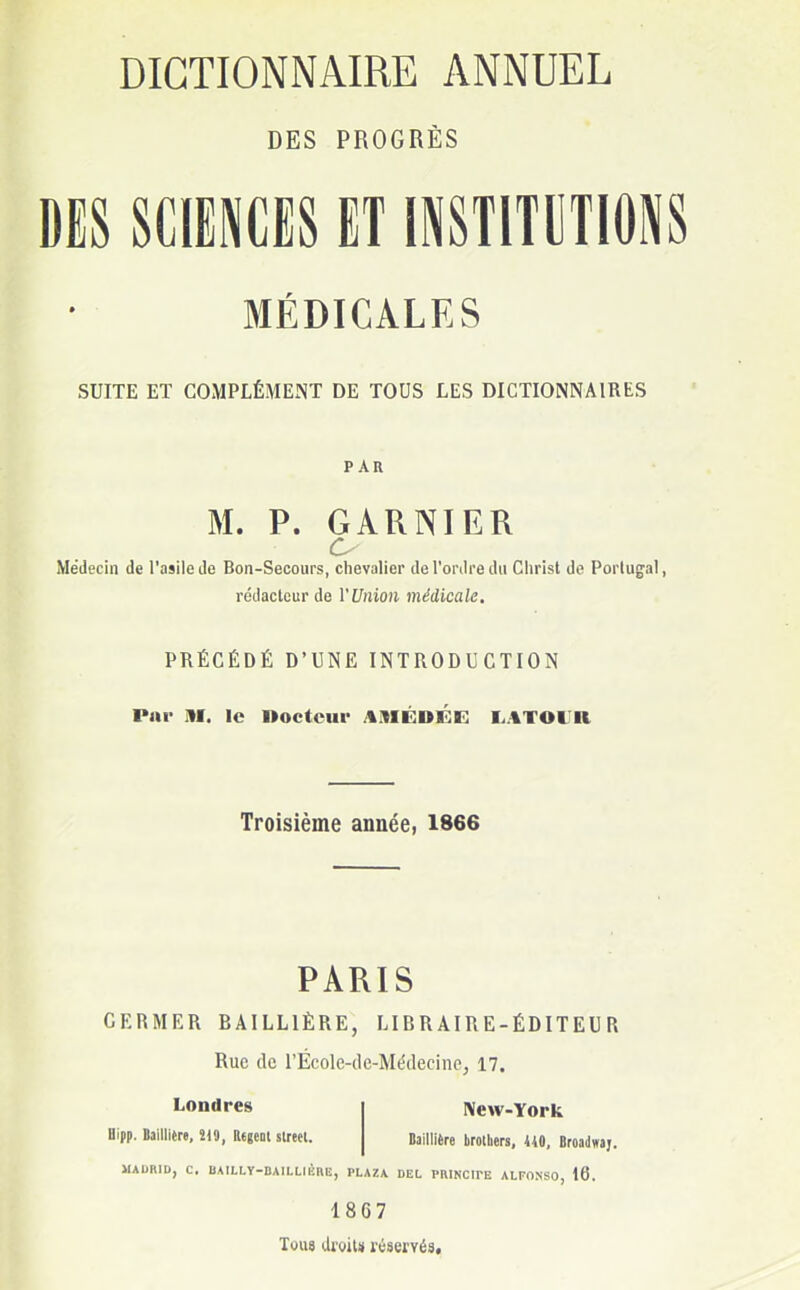 DES PROGRÈS DES SCIENCES ET INSTITUTIONS MÉDICALES SUITE ET COMPLÉMENT DE TOUS LES DICTIONNAIRES PAR M. P. GARNIER Médecin de l'asile de Bon-Secours, chevalier de l'ordre du Christ de Portugal, rédacteur de l'Union médicale. PRÉCÉDÉ D'UNE INTRODUCTION Par HI. le Docteur jIIIÉDÉE I VI Ol II Troisième année, 1866 PARIS GERMER EAILL1ÈRE, LIBRAIRE-ÉDITEUR Rue de l'École-de-Médecine, 17. Londres Uipp. Bailliere, Î19, Régent strecl. New-York Bailliere brotliers, HO, Broadwaj. MADRID, C. BAILLY-BAILLIERE, PLAZA DEL PRINCIPE ALFONSO, 16. 1867 Tous droit» réservés.