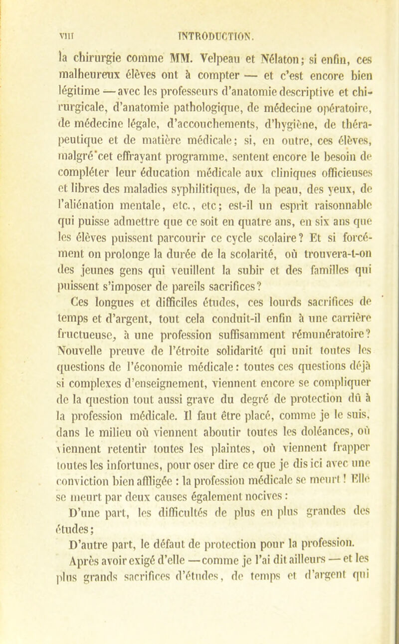 la chirurgie comme MM. Velpeau et Nélaton; si enfin, ces malheureux élèves ont à compter — et c'est encore bien légitime —avec les professeurs cl'anatomie descriptive et chi- rurgicale, d'anatomie pathologique, de médecine opératoire, de médecine légale, d'accouchements, d'hygiène, de théra- peutique et de matière médicale; si, en outre, ces élèves, malgré'cet effrayant programme, sentent encore le besoin de compléter leur éducation médicale aux cliniques officieuses et libres des maladies syphilitiques, de la peau, des yeux, de l'aliénation mentale, etc., etc; est-il un esprit raisonnable qui puisse admettre que ce soit en quatre ans, en six ans que les élèves puissent parcourir ce cycle scolaire ? Et si forcé- ment on prolonge la durée de la scolarité, où trouvera-l-on des jeunes gens qui veuillent la subir et des familles qui puissent s'imposer de pareils sacrifices? Ces longues et difficiles études, ces lourds sacrifices de temps et d'argent, tout cela conduit-il enfin à une carrière fructueuse, à une profession suffisamment rémunératoire ? Nouvelle preuve de l'étroite solidarité qui unit toutes les questions de l'économie médicale : toutes ces questions déjà si complexes d'enseignement, viennent encore se compliquer de la question tout aussi grave du degré de protection dû à la profession médicale. Il faut être placé, comme je le suis, dans le milieu où viennent aboutir toutes les doléances, où viennent retentir toutes les plaintes, où viennent frapper toutes les infortunes, pour oser dire ce que je dis ici avec une conviction bien affligée : la profession médicale se meurl ! Elle se meurt par deux causes également nocives D'une part, les difficultés de plus en plus grandes des études ; D'autre part, le défaut de protection pour la profession. Après avoir exigé d'elle —comme je l'ai dit ailleurs — et les pins grands sacrifices d'études, de temps et d'argent qui