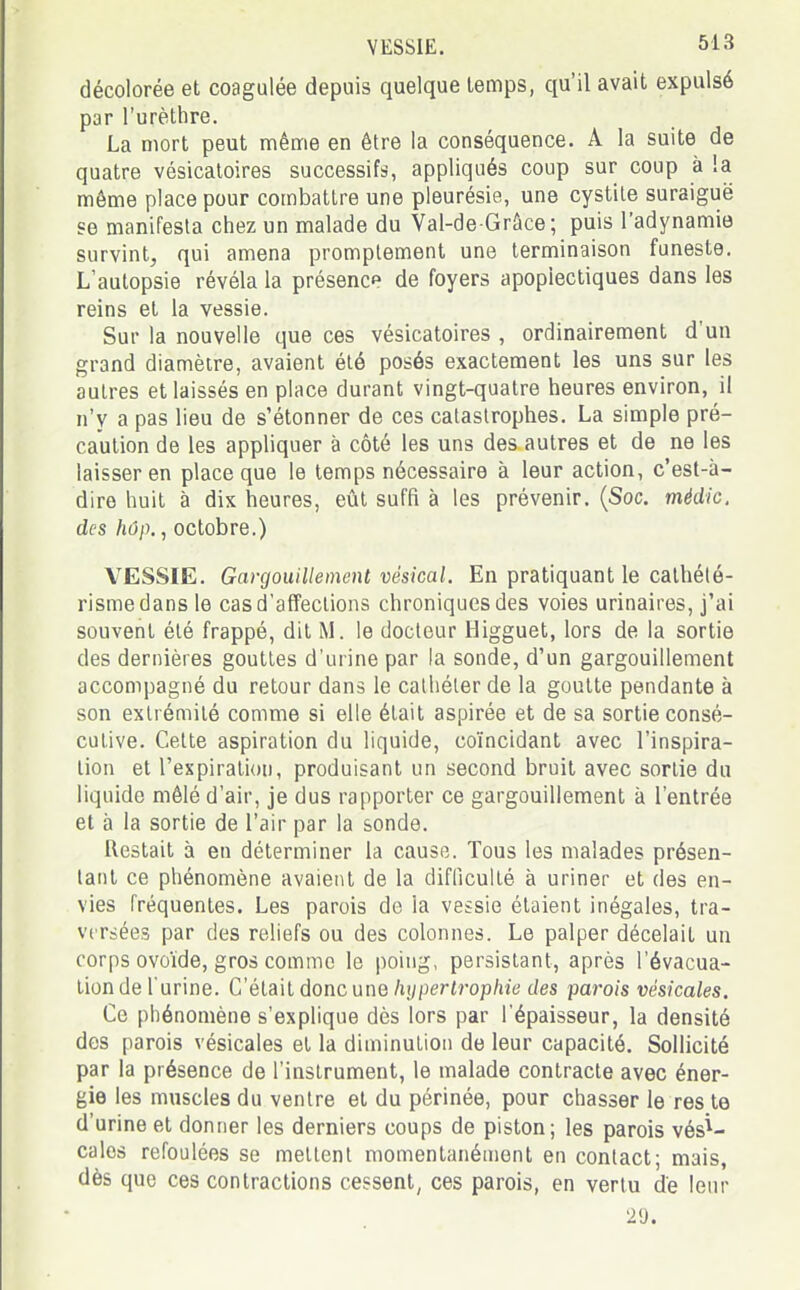 décolorée et coagulée depuis quelque temps, qu'il avait expulsé par l'urèthre. La mort peut même en être la conséquence. A la suite de quatre vésicatoires successifs, appliqués coup sur coup à !a même place pour combattre une pleurésie, une cystite suraiguë se manifesta chez un malade du Val-de-Grâce; puis l'adynamie survint, qui amena promptement une terminaison funeste. L'autopsie révéla la présence de foyers apoplectiques dans les reins et la vessie. Sur la nouvelle que ces vésicatoires , ordinairement d'un grand diamètre, avaient été posés exactement les uns sur les autres et laissés en place durant vingt-quatre heures environ, il n'y a pas lieu de s'étonner de ces catastrophes. La simple pré- caution de les appliquer à côté les uns des autres et de ne les laisser en place que le temps nécessaire à leur action, c'est-à- dire huit à dix heures, eût suffi à les prévenir. (Soc. médic, des hûp., octobre.) VESSIE. Gargouillement vésical. En pratiquant le cathété- rismedansle cas d'affections chroniques des voies urinaires, j'ai souvent été frappé, dit M. le docteur Higguet, lors de la sortie des dernières gouttes d'urine par la sonde, d'un gargouillement accompagné du retour dans le cathéter de la goutte pendante à son extrémité comme si elle était aspirée et de sa sortie consé- cutive. Cette aspiration du liquide, coïncidant avec l'inspira- tion et l'expiration, produisant un second bruit avec sortie du liquide mêlé d'air, je dus rapporter ce gargouillement à l'entrée et à la sortie de l'air par la sonde. Restait à en déterminer la cause. Tous les malades présen- tant ce phénomène avaient de la difficulté à uriner et des en- vies fréquentes. Les parois de la vessie étaient inégales, tra- versées par des reliefs ou des colonnes. Le palper décelait un corps ovoïde, gros comme le poing, persistant, après l'évacua- tion de l'urine. C'était donc une hypertrophie des parois vésicales. Ce phénomène s'explique dès lors par l'épaisseur, la densité des parois vésicales et la diminution de leur capacité. Sollicité par la présence de l'instrument, le malade contracte avec éner- gie les muscles du ventre et du périnée, pour chasser le res te d'urine et donner les derniers coups de piston; les parois vési- cales refoulées se mettent momentanément en contact; mais, dès que ces contractions cessent, ces parois, en vertu de leur 2 y.