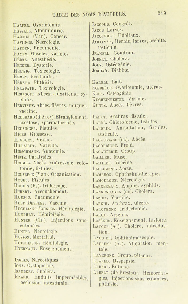 Harper. Ovariotomie. Hassall. Albuminurie. Hassner (Van). Cancer. Hastings. Nécrologie. Hayden. Pneumonie. Hayem. Muscles, variole. Hèrra. Anesthésie. Hecker. Dystocie. Helwig. Toxicologie. Hemey. Péritonite. Hérard. Phthisie. Herapath. Toxicologie. Herrgott. Abcès, luxations, sy- philis. Hervieux. Abcès, fièvres, muguet, vaccine. Hedlhard (d'Arcy). Étranglement, exostose, spermatorrhée. Heusinger. Fistules. Hicks. Grossesse. IIigguet. Vessie. Hillairet. Vaccine. Hirschmann. Anatomie. Hirtz. Paralysies. Holmes. Abcès, anévrysme, colo- tomie, fistules. Holsbeck (Van). Organisation. Hodel. Fistules. Hoïjdin (R.). Iridoscopc. Hubert. Accouchement. Hudson. Pneumonie. Huet-Desprès. Vaccine. Hughi.ings-Jackson. Hémiplégie. Humphry. Hémiplégie. Hunter (Ch.). Injections sous- cutanées. Hunter. Nécrologie. Husson. Mortalité. IIutcuinson. Hémiplégie. Hyernaux. Enseignement. Ingfxs. Narcotiques. Iona. Cystopathie. Isambert. Choléra. Isnard. Enduils imperméables, occlusion intestinale. Jaccoud. Congrès. Jacob Larves. Jacqiemet. Hôpitaux. Jarjavay. Hernie, larves, orclrile, testicule. Jeannel. Goudron. Jobert. Choléra. Joly. Ostéogénie. Jordaô. Diabète. Karell. Lait. Koererlé. Ovariotomie, utérus. Kops. Ostéogénie. Kucheinmester. Variole. Kuntz. Abcès, fièvres. Labat. Anthrax, fistule. Labbé. Chloroforme, fistules. Laborie. Amputation, fistules, testicule. Lacaussade (de). Abcès. Lacorbière. Froid. Lagauteuie. Croup. Lailler. Musc. Laillier. Vaccine. Lalleiient. Aorte. Lambron. Ophthalmothérapie. Lamouroux. Nécrologie. Lancereaux. Augine, syphilis. Langenhagen (de). Choléra. Lanoix. Vaccine. Largiii. Anthrax, ulcère. Laroyenne. Irideclomie. Larue. Arsenic. Lasègue. Enseignement, histoire. Latour (A-). Choléra, introduc- tion . Laugier. Ophlhalmoscopie. Laurent (A.). Aliénation men- tale. Lavergne. Croup,tétanos. I eared. Dyspepsie. Lébbrt. Entorse Lébeht (de Breslou). Hémorrha- gies, injections sous cutanées, phthisie.