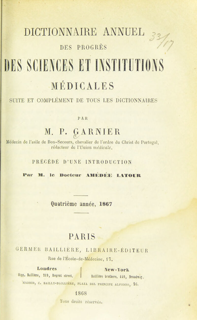 DES PROGRÈS DES SCIENCES ET INSTITUTIONS MÉDICALES SUITE ET COMPLÉMENT DE TOUS LES DICTIONNAIRES P Ail M. P. glARNIER Médecin de l'asile de Bon-Secours, chevalier de l'ordre du Chrisl de Porlugal, rédacteur de VUnion médicale. PRÉCÉDÉ D'UNE INTRODUCTION l»ui> M. le Uoc(cui- .%III£UI<:i!} LATOUR Quatrième année, 1867 PARIS GERWEli UAILLIÈRE, L IB U A 1R E-É DIT E U R Rue de l'Écoie-de-Médccine, 17. Londres j New-York Uipp. BailliÈre, 219, Regcnl slrect. | Baillièrc brolhers, ilO, Sroadwaj, MADBID, C. BAILLÏ-BAlLLlliUE, PLAZA DliL PlUNCU-E ALl'ONSU, 16. 1868 TuU!! droits réservés.