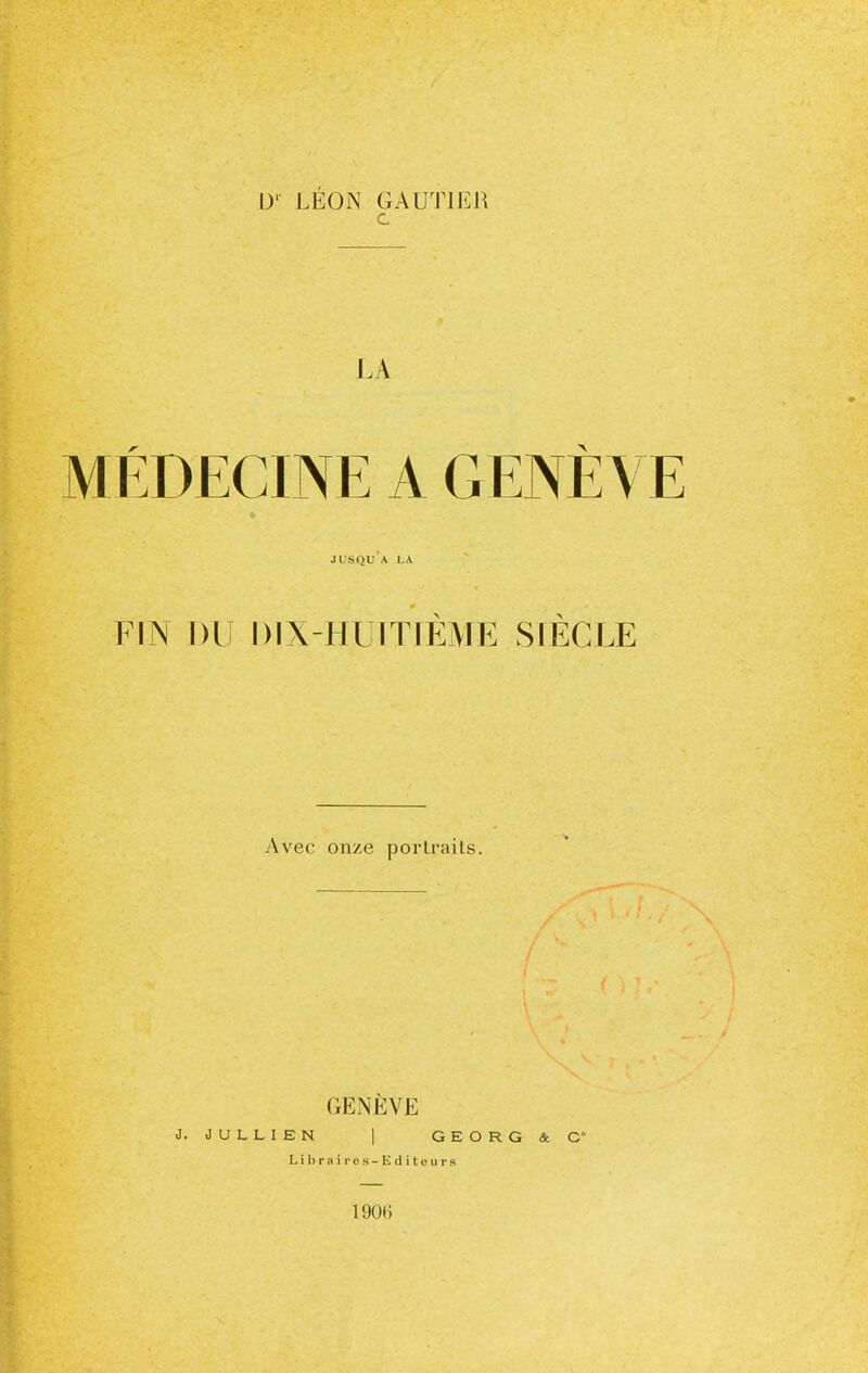 [)'■ LÉON GAUTIER c LA MÉDECINE A GENÈVE JUSQU A LA FIN Dl DIX-HUITIEME SIECLE Avec onze portraits. GENÈVE J. JULLIEN | GEORG&C Lilirnii'cs-Ëditcurs 1906